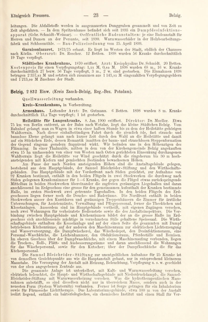 leitungen. Die Abfallstoffe werden in aus gemauerten Dunggruben gesammelt und von Zeit zu Zeit abgefahren. — In dem Spritzenhause befindet sich seit 1893 ein Dampfdesinfektions- apparat (Gebr. Schmidt -Weimar). — Oeff entliehe Badeanstalten: je eine Badeanstalt für Herren und Damen an der Persante, seit 1890. Warmwasserbäder in der Holzbearbeitungs- fabrik und Schlossmühle. — Bau-Polizeiordnung vom 25. April 1899. Garnisonlazaret. 1873/75 erbaut. Es liegt im Westen der Stadt, südlich der Chaussee nach Körlin. Oberarzt: Dr. Roscher. 12 Betten. 1898 wurden 56 Kranke durchschnittlich 19 Tage verpflegt'. Städtisches Krankenhaus. 1870 eröffnet. Arzt: Kreisphysikus Dr. Schmidt. 20 Betten. Kostenpreis für einen Yerpflegungstag: 1,2 5 M, 0,so M. 1898 wurden 68 m., 16 w. Kranke durchschnittlich 27 bezw. 56 Tage verpflegt, 3 m., 2 w. sind gestorben. Die Einnahmen 1898 betrugen 2 357,8 5 M und setzten sich zusammen aus 1 143,9 5 M eingezahlten Verpflegungsgeldern und 1 213,90 M Zuschuss der Stadt. Belzig, 2 832 Einw, (Kreis Zauch-Belzig, Reg.-Bez. Potsdam). Quellwasserleitung vorhanden. Kreis-Krankenhaus, in Vorbereitung. Armenhaus. Leitender Arzt: Dr. Gutmann. 6 Betten. 1898 wurden 8 m. Kranke durchschnittlich 13,6 Tage verpflegt; 1 ist gestorben. Heilstätte für Lungenkranke. 8. Jan. 1900 eröffnet. Direktor: Dr. Moeller. Etwa 75 km von Berlin entfernt, an der Bahn nach Wetzlar, liegt das kleine Städtchen Belzig. Vom Bahnhof gelangt man zu Wagen in etwa einer halben Stunde bis zu dem der Heilstätte gehörigen Waldterrain. Nach dieser einhalbstündigen Fahrt durch die ziemlich öde, fast strauch- und baumlose Ebene gelangt man nach kurzer Zeit durch den Wald an die Heilstätte und damit auf ein Stückchen Erde, dessen Romantik inmitten der bäum- und strauchlosen Steppenformation der Gegend ringsum geradezu frappirend wirkt. Wir befinden uns in den Höhenzügen des Flämming. In einer Thalmulde, mitten in dem von der Kirchengemeinde Belzig angekauften etwa 15 ha umfassenden von einer von Westen nach Osten gerichteten Einsenkung durchzogenen Waldterrain liegt die Heilstätte vor Wind geschützt durch die ringsherum bis 30 m hoch- ansteigenden mit Kiefern und gemischten Beständen bewachsenen Höhen. Am Fusse der nach Norden ansteigenden Höhen sind die Anstaltsgebäude gelegen, bestehend aus dem Hauptgebäude, der Samuel Bleichröder-Stiftung und den Wirtschafts- gebäuden. Das Hauptgebäude mit der Vorderfront nach Süden gerichtet, zur Aufnahme von 92 Kranken bestimmt, enthält in den beiden Flügeln in zwei Stockwerken die durchweg nach Süden gelegenen Krankenzimmer für 1—6 Kranke, der gegen die Flügel etwas zurückspringende Mittelbau in beiden Stockwerken übereinander die zugfreien geräumigen Liegehallen und daran anschliessend im Erdgeschoss eine grosse für den gemeinsamen Aufenthalt der Kranken bestimmte Halle, im ersten Stockwerk zwei getrennte Tageshallen. In den beiden Flügeln des Erd- geschosses liegen ferner noch die Douchc- und Baderäume. Die Nordfront enthält in beiden Stockwerken ausser den Korridoren und geräumigen Treppenhäusern die Zimmer für ärztliche Untersuchungen, für Assistenzärzte, Verwaltung und Pflegepersonal, ferner die Theeküchen und Klosetanlagen. Ausserdem sind im Hauptgebäude vertheilt, mit eigenen Zugängen versehen, noch zwei Wohnungen für verheiratete Bedienstete sowie die des Anstaltsinspektors. Die Ver- bindung zwischen Hauptgebäude und Küchenräumen bildet der an die grosse Halle im Erd- geschoss sich anschliessende mächtige in vornehmstem Stile gehaltene Speisesaal. Die Wirth- schaftsgebäude enthalten die Kesselanlage und auf der einen Seite die gesammten mit Dampf betriebenen Küchenräume, auf der anderen den Maschinenraum zur elektrischen Lichterzeugung und Wasserversorgung, die Dampfwäscherei, das Wäschedepot, den Desinfektionsraum, eine Personal-Waschküche, die Leichenkammer, den Obduktionsraum, Pferdeställe und Remisen. Im oberen Geschoss über der Dampfwaschküche, mit einem Maschinenaufzug verbunden, liegen die Trocken-, Roll-, Plätt- und Ausbesserungsräume und daran anschliessend die Wohnungen für das Wäschepersonal, sowie für den Kutscher; über der Dampfkochküche die für das Küchenpersonal. Die Samuel Bleichröder-Stiftung zur unentgeltlichen Aufnahme für 25 Kranke ist von demselben Gesichtspunkte aus wie die Hauptanstalt gebaut, nur in entsprechend kleinerem Massstabe. Die Versorgung der Anstalt mit Heizung, Beleuchtung, Verpflegung u. s. w. geschieht von der oben angegebenen Zentrale aus. Die gesammte Anlage ist unterkellert, mit Kalt- und Warmwasserleitung versehen, elektrisch beleuchtet, die Haupt- und Wirthschaftsgebäude mit Niederdruckdampf-, die Samuel- Bleichröder-Stiftung mit Warmwasserheizung versehen. Was die hydrotherapeutischen Mass- nahmen anbetrifft, so sind dieselben nicht nur in überreichem Masse, sondern auch in der neuesten Form (System Winternitz) vorhanden. Ferner ist Sorge getragen für ein Inhalatorium sowie für Fürnsesche Lichttherapie. Das Laboratoriumsgebäude, etwa 100 m von der Anstalt isolirt liegend, enthält ein bakteriologisches, ein chemisches Institut und einen Stall für Ver-