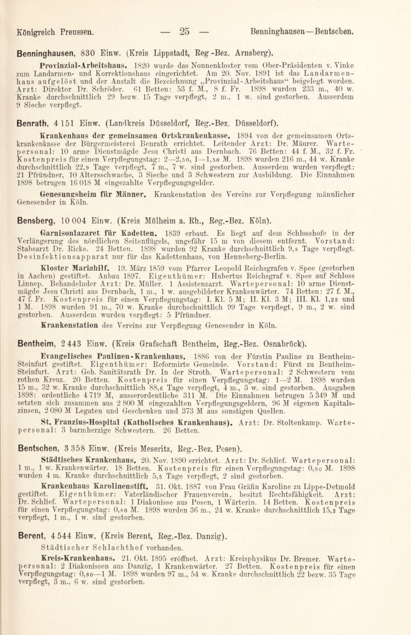 Benninghausen, 830 Einw. (Kreis Lippstadt, Reg -Bez. Arnsberg). Provinzial-Arbeitshaus. 1820 wurde das Nonnenkloster vom Ober-Präsidenten v. Yinke zum Landarmen- und Korrektionshaus eingerichtet. Am 20. Nov. 1891 ist das Landarmen- haus aufgelöst und der Anstalt die Bezeichnung „Provinzial-Arbeitshaus“ beigelegt worden. Arzt: Direktor Dr. Schröder. 61 Betten: 53 f. M., 8 f. Fr. 1898 wurden 233 m., 40 w. Kranke durchschnittlich 29 bezw. 15 Tage verpflegt, 2 m., 1 w. sind gestorben. Ausserdem 9 Sieche verpflegt. Benrath, 4 151 Einw. (Landkreis Düsseldorf, Reg.-Bez. Düsseldorf). Krankenhaus der gemeinsamen Ortskrankenkasse. 1894 von der gemeinsamen Orts- krankenkasse der Bürgermeisterei Benrath errichtet. Leitender Arzt: Dr. Maurer. Warte- personal: 10 arme Dienstmägde Jesu Christi aus Dernbach. 76 Betten: 44 f. M., 32 f. Fr. Kostenpreis für einen Verpflegungstag: 2—2,5 0, 1—1,5 0 M. 1898 wurden 216 m., 44 w. Kranke durchschnittlich 22,9 Tage verpflegt, 7 m., 7 w. sind gestorben. Ausserdem wurden verpflegt: 21 Pfründner, 10 Altersschwache, 3 Sieche und 3 Schwestern zur Ausbildung. Die Einnahmen 1898 betrugen 16 018 M eingezahlte Verpflegungsgelder. Genesungsheim für Männer. Krankenstation des Vereins zur Verpflegung männlicher Genesender in Köln. Bensberg, 10 004 Einw. (Kreis Mülheim a. Rh., Reg.-Bez. Köln). Garnisonlazaret für Kadetten. 1839 erbaut. Es liegt auf dem Schlosshofe in der Verlängerung des nördlichen Seitenflügels, ungefähr 15 m von diesem entfernt. Vorstand: Stabsarzt Dr. Ricke. 24 Betten. 1898 wurden 92 Kranke durchschnittlich 9,8 Tage verpflegt. Desinfektionsapparat nur für das Kadettenhaus, von Henneberg-Berlin. Kloster Mariahilf. 19. März 1859 vom Pfarrer Leopold Reichsgrafen v. Spee (gestorben in Aachen) gestiftet. Anbau 1897. Eigenthümer: Hubertus Reichsgraf v. Spee auf Schloss Linnep. Behandelnder Arzt: Dr. Müller. 1 Assistenzarzt. Wartepersonal: 10 arme Dienst- mägde Jesu Christi aus Dernbach, 1 m., 1 w. ausgebildeter Krankenwärter. 74 Betten: 27 f. M., 47 f. Fr. Kostenpreis für einen Verpflegungstag: I. Kl. 5 M; II. Kl. 3 AI; III. Kl. 1,2 5 und 1 AI. 1898 wurden 91 m., 70 w. Kranke durchschnittlich 99 Tage verpflegt, 9 m., 2 w. sind gestorben. Ausserdem wurden verpflegt: 5 Pfründner. Krankenstation des Vereins zur Verpflegung Genesender in Köln. Bentheim, 2 443 Einw. (Kreis Grafschaft Bentheim, Reg.-Bez. Osnabrück). Evangelisches Paulinen-Krankenhaus. 1886 von der Fürstin Pauline zu Bentheim - Steinfurt gestiftet. Eigenthümer: Reformirte Gemeinde. Vorstand: Fürst zu Bentheim- Steinfurt. Arzt: Geh. Sanitätsrath Dr. In der Stroth. Wartepersonal: 2 Schwestern vom rothen Kreuz. 20 Betten. Kosten preis für einen Verpflegungstag: 1—■2 AI. 1898 wurden 15 m., 32 w. Kranke durchschnittlich 88,6 Tage verpflegt, 4 m., 3 w. sind gestorben. Ausgaben 1898: ordentliche 4 719 M, ausserordentliche 311 M. Die Einnahmen betrugen 5 349 M und setzten sich zusammen aus 2 800 M eingezahlten Verpflegungsgeldern, 96 M eigenen Kapitals- zinsen, 2 080 M Legaten und Geschenken und 373 M aus sonstigen Quellen. St. Franzius-Hospital (Katholisches Krankenhaus). Arzt: Dr. Stoltenkamp. Warte- personal: 3 barmherzige Schwestern. 26 Betten. Bentschen, 3 358 Einw. (Kreis Meseritz, Reg.-Bez. Posen). Städtisches Krankenhaus. 20. Nov. 1890 errichtet. Arzt: Dr. Schlief. Wartepersonal: 1 m., 1 w. Krankenwärter. 18 Betten. Kostenpreis für einen Verpflegungstag: 0,so AL 1898 wurden 4 m. Kranke durchschnittlich 5,5 Tage verpflegt, 2 sind gestorben. Krankenhaus Karolinenstift. 31. Okt. 1887 von Frau Gräfin Karoline zu Lippe-Detmold gestiftet. Eigenthümer: Vaterländischer Frauenverein, besitzt Rechtsfähigkeit. Arzt: Dr. Schlief. Wartepersonal: 1 Diakonisse aus Posen, 1 Wärterin. 14 Betten. Kostenpreis für einen Verpflegungstag: 0,so M. 1898 wurden 36 m., 24 w. Kranke durchschnittlich 15,3 Tage verpflegt, 1 m., 1 w. sind gestorben. Berent, 4 544 Einw. (Kreis Berent, Reg.-Bez. Danzig). Städtischer Schlachthof vorhanden. Kreis-Krankenhaus. 21. Okt. 1895 eröffnet. Arzt: Kreisphysikus Dr. Bremer. Warte- personal: 2 Diakonissen aus Danzig, 1 Krankenwärter. 27 Betten. Kostenpreis für einen Verpflegungstag: 0,8o—1 M. 1898 wurden 97 m., 54 w. Kranke durchschnittlich 22 bezw. 35 Tage verpflegt, 3 m., 6 w. sind gestorben.