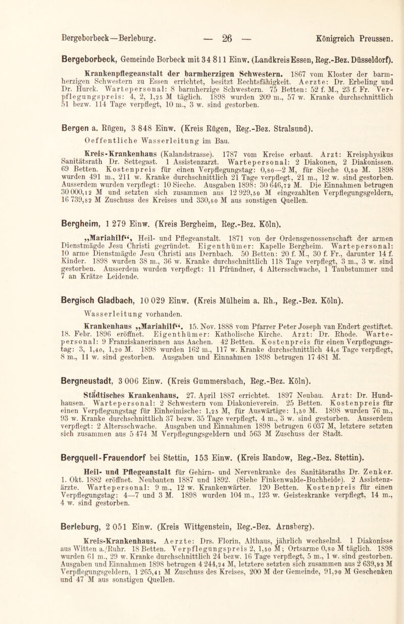 Bergeborbeck, Gemeinde Borbeck mit 34 811 Einw, (LandkreisEssen, Reg.-Bez. Düsseldorf). Krankenpflegeanstalt der barmherzigen Schwestern. 1867 vom Kloster der barm- herzigen Schwestern zu Essen errichtet, besitzt Rechtsfähigkeit. Aerzte: Dr. Erbeling und Dr. Hurck. Wartepersonal: 8 barmherzige Schwestern. 75 Betten: 52 f. M., 23 f. Fr. Ver- pflegungspreis: 4, 2, 1,25 M täglich. 1898 wurden 209 m., 57 w. Kranke durchschnittlich 51 bezw. 114 Tage verpflegt, 10 m., 3 w. sind gestorben. Bergen a. Rügen, 3 848 Einw. (Kreis Rügen, Reg.-Bez. Stralsund). Oeffentliche Wasserleitung im Bau. Kreis-Krankenhaus (Kalandstrasse). 1787 vom Kreise erbaut. Arzt: Kreisphysikus Sanitätsrath Dr. Settegast. 1 Assistenzarzt. Wartepersonal: 2 Diakonen, 2 Diakonissen. 69 Betten. Kostenpreis für einen Verpflegungstag: 0,so—2 M, für Sieche 0,so M. 1898 wurden 491 m., 211 w. Kranke durchschnittlich 21 Tage verpflegt, 21 m., 12 w. sind gestorben. Ausserdem wurden verpflegt: 10 Sieche. Ausgaben 1898: 30 646,7 2 M. Die Einnahmen betrugen 30 000,12 M und setzten sich zusammen aus 12 929,50 M eingezahlten Verpflegungsgeldern, 16 739,82 M Zuschuss des Kreises und 330,80 M aus sonstigen Quellen. Bergheim, 1 279 Einw. (Kreis Bergheim, Reg.-Bez. Köln). „Mariahilf“, Heil- und Pflegeanstalt. 1871 von der Ordensgenossenschaft der armen Dienstmägde Jesu Christi gegründet. Eigenthümer: Kapelle Bergheim. Wartepersonal: 10 arme Dienstmägde Jesu Christi aus Dernbach. 50 Betten: 20 f. M., 30 f. Fr., darunter 14 f. Kinder. 1898 wurden 38 m., 36 w. Kranke durchschnittlich 118 Tage verpflegt, 3 m., 3 w. sind gestorben. Ausserdem wurden verpflegt: 11 Pfründner, 4 Altersschwache, 1 Taubstummer und 7 an Krätze Leidende. Bergisch Gladbach, 10 029 Einw. (Kreis Mülheim a. Rh,, Reg.-Bez. Köln). Wasserleitung vorhanden. Krankenhaus „Mariahilf“. 15. Nov. 1888 vom Pfarrer Peter Joseph van Endert gestiftet. 18. Febr. 1896 eröffnet. Eigenthümer: Katholische Kirche. Arzt: Dr. Rhode. Warte- personal: 9 Franziskanerinnen aus Aachen. 42 Betten. Kostenpreis für einen Verpflegungs- tag: 3, 1,40, 1,20 M. 1898 wurden 162 m., 117 w. Kranke durchschnittlich 44,6 Tage verpflegt, 8 m., 11 w. sind gestorben. Ausgaben und Einnahmen 1898 betrugen 17 481 M. Bergneustadt, 3 006 Einw. (Kreis Gummersbach, Reg.-Bez. Köln). Städtisches Krankenhaus. 27. April 1887 errichtet. 1897 Neubau. Arzt: Dr. Hund- hausen. Wartepersonal: 2 Schwestern vom Diakonieverein. 25 Betten. Kostenpreis für einen Verpflegungstag für Einheimische: 1,25 M, für Auswärtige: 1,5o M. 1898 wurden 76 m., 93 w. Kranke durchschnittlich 37 bezw. 35 Tage verpflegt, 4 m., 3 w. sind gestorben. Ausserdem verpflegt: 2 Altersschwache. Ausgaben und Einnahmen 1898 betrugen 6 037 M, letztere setzten sich zusammen aus 5 474 M Verpflegungsgeldern und 563 M Zuschuss der Stadt. BergqueSI-Frauendorf bei Stettin, 153 Einw. (Kreis Randow, Reg.-Bez. Stettin). Heil- und Pflegeanstalt für Gehirn- und Nervenkranke des Sanitätsraths Dr. Zenker. 1. Okt. 1882 eröffnet. Neubauten 1887 und 1892. (Siehe Finkenwalde-Buchheide). 2 Assistenz- ärzte. Wartepersonal: 9 m., 12 w. Krankenwärter. 120 Betten. Kostenpreis für einen Verpflegungstag: 4—7 und 3 M. 1898 wurden 104 m., 123 w. Geisteskranke verpflegt, 14 m., 4 w. sind gestorben. Berleburg, 2 051 Einw. (Kreis Wittgenstein, Reg.-Bez. Arnsberg). Kreis-Krankenhaus. Aerzte: Drs. Florin, Althaus, jährlich wechselnd. 1 Diakonisse aus Witten a./R-uhr. 18 Betten. Verpflegüngspreis 2, 1,50 M; Ortsarme 0,80 M täglich. 1898 wurden 61 m., 29 w. Kranke durchschnittlich 24 bezw. 16 Tage verpflegt, 5 m., 1 w. sind gestorben. Ausgaben und Einnahmen 1898 betrugen 4 244,24 M, letztere setzten sich zusammen aus 2 639,9 3 M Verpflegungsgeldern, 1 265,41 M Zuschuss des Kreises, 200 M der Gemeinde, 91,90 M Geschenken und 47 M aus sonstigen Quellen.