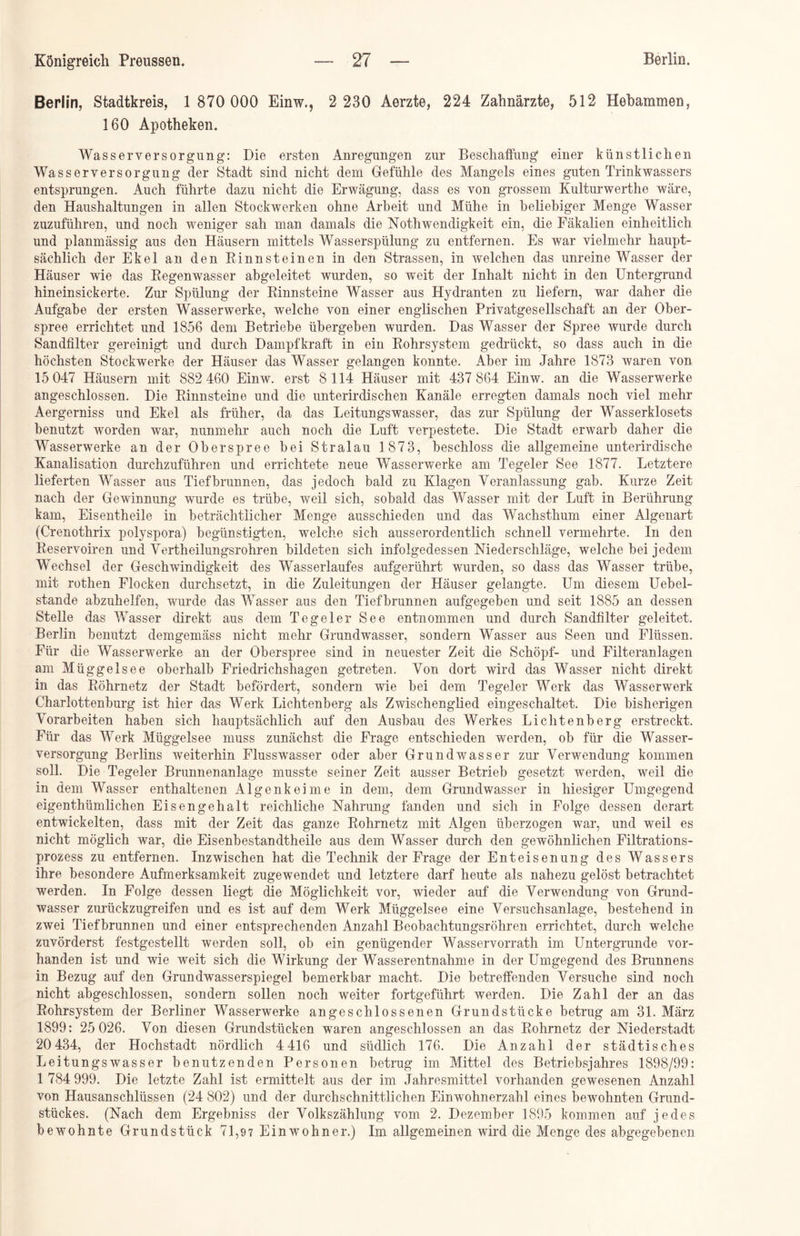 Berlin, Stadtkreis, 1 870 000 Einw., 2 230 Aerzte, 224 Zahnärzte, 512 Hebammen, 160 Apotheken. Wasserversorgung: Die ersten Anregungen zur Beschaffung einer künstlichen Wasserversorgung der Stadt sind nicht dem Gefühle des Mangels eines guten Trinkwassers entsprungen. Auch führte dazu nicht die Erwägung, dass es von grossem Kulturwerthe wäre, den Haushaltungen in allen Stockwerken ohne Arbeit und Mühe in beliebiger Menge Wasser zuzuführen, und noch weniger sah man damals die Nothwendigkeit ein, die Fäkalien einheitlich und planmässig aus den Häusern mittels Wasserspülung zu entfernen. Es war vielmehr haupt- sächlich der Ekel an den Rinnsteinen in den Strassen, in welchen das unreine Wasser der Häuser wie das Regenwasser abgeleitet wurden, so weit der Inhalt nicht in den Untergrund hineinsickerte. Zur Spülung der Rinnsteine Wasser aus Hydranten zu liefern, war daher die Aufgabe der ersten Wasserwerke, welche von einer englischen Privatgesellschaft an der Ober- spree errichtet und 1856 dem Betriebe übergeben wurden. Das Wasser der Spree wurde durch Sandfilter gereinigt und durch Dampfkraft in ein Rohrsystem gedrückt, so dass auch in die höchsten Stockwerke der Häuser das Wasser gelangen konnte. Aber im Jahre 1873 waren von 15 047 Häusern mit 882 460 Einw. erst 8114 Häuser mit 437 864 Einw. an die Wasserwerke angeschlossen. Die Rinnsteine und die unterirdischen Kanäle erregten damals noch viel mehr Aergerniss und Ekel als früher, da das Leitungswasser, das zur Spülung der Wasserklosets benutzt worden war, nunmehr auch noch die Luft verpestete. Die Stadt erwarb daher die Wasserwerke an der Ob er spree bei Stralau 1873, beschloss die allgemeine unterirdische Kanalisation durchzuführen und errichtete neue Wasserwerke am Tegeler See 1877. Letztere lieferten Wasser aus Tiefbrunnen, das jedoch bald zu Klagen Veranlassung gab. Effrze Zeit nach der Gewinnung wurde es trübe, weil sich, sobald das Wasser mit der Luft in Berührung kam, Eisentheile in beträchtlicher Menge ausschieden und das Wachsthum einer Algenart (Crenothrix polyspora) begünstigten, welche sich ausserordentlich schnell vermehrte. In den Reservoiren und Vertheilungsrohren bildeten sich infolgedessen Niederschläge, welche bei jedem Wechsel der Geschwindigkeit des Wasserlaufes aufgerührt wurden, so dass das Wasser trübe, mit rothen Flocken durchsetzt, in die Zuleitungen der Häuser gelangte. Um diesem Uebel- stande abzuhelfen, wurde das Wasser aus den Tiefbrunnen aufgegeben und seit 1885 an dessen Stelle das Wasser direkt aus dem Tegeler See entnommen und durch Sandfilter geleitet. Berlin benutzt demgemäss nicht mehr Grundwasser, sondern Wasser aus Seen und Flüssen. Für die Wasserwerke an der Oberspree sind in neuester Zeit die Schöpf- und Filteranlagen am Müggelsee oberhalb Friedrichshagen getreten. Von dort wird das Wasser nicht direkt in das Rohrnetz der Stadt befördert, sondern wie bei dem Tegeler Werk das Wasserwerk Charlottenburg ist hier das Werk Lichtenberg als Zwischenglied eingeschaltet. Die bisherigen Vorarbeiten haben sich hauptsächlich auf den Ausbau des Werkes Lichtenberg erstreckt. Für das Werk Müggelsee muss zunächst die Frage entschieden werden, ob für die Wasser- versorgung Berlins weiterhin Flusswasser oder aber Grundwasser zur Verwendung kommen soll. Die Tegeler Brunnenanlage musste seiner Zeit ausser Betrieb gesetzt werden, weil die in dem Wasser enthaltenen Algenkeime in dem, dem Grundwasser in hiesiger Umgegend eigentümlichen Eisengehalt reichliche Nahrung fanden und sich in Folge dessen derart entwickelten, dass mit der Zeit das ganze Rohrnetz mit Algen überzogen war, und weil es nicht möglich war, die Eisenbestandtheile aus dem Wasser durch den gewöhnlichen Filtrations- prozess zu entfernen. Inzwischen hat die Technik der Frage der Enteisenung des Wassers ihre besondere Aufmerksamkeit zugewendet und letztere darf heute als nahezu gelöst betrachtet werden. In Folge dessen liegt die Möglichkeit vor, wieder auf die Verwendung von Grund- wasser zurückzugreifen und es ist auf dem Werk Müggelsee eine Versuchsanlage, bestehend in zwei Tiefbrunnen und einer entsprechenden Anzahl Beobachtungsröhren errichtet, durch welche zuvörderst festgestellt werden soll, ob ein genügender Wasservorrath im Untergründe vor- handen ist und wie weit sich die Wirkung der Wasserentnahme in der Umgegend des Brunnens in Bezug auf den Grundwasserspiegel bemerkbar macht. Die betreffenden Versuche sind noch nicht abgeschlossen, sondern sollen noch weiter fortgeführt werden. Die Zahl der an das Rohrsystem der Berliner Wasserwerke angeschlossenen Grundstücke betrug am 31. März 1899: 25 026. Von diesen Grundstücken waren angeschlossen an das Rohrnetz der Niederstadt 20 434, der Hochstadt nördlich 4 416 und südlich 176. Die Anzahl der städtisches Leitungswasser benutzenden Personen betrug im Mittel des Betriebsjahres 1898/99: 1 784 999. Die letzte Zahl ist ermittelt aus der im Jahresmittel vorhanden gewesenen Anzahl von Hausanschlüssen (24 802) und der durchschnittlichen Einwohnerzahl eines bewohnten Grund- stückes. (Nach dem Ergebniss der Volkszählung vom 2. Dezember 1895 kommen auf jedes bewohnte Grundstück 71,97 Einwohner.) Im allgemeinen wird die Menge des abgegebenen