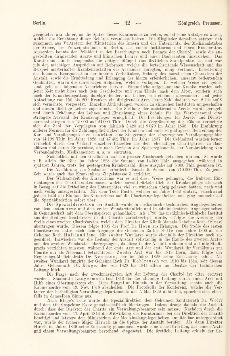 geeigneter war als er, an die Spitze dieses Kuratoriums zu treten, zumal seine Anträge es waren, welche die Errichtung dieser Behörde veranlasst hatten. Die Mitglieder derselben setzten sich zusammen aus Vertretern der Ministerien des Innern und des Unterrichts, des Medizinalstabes der Armee, des Polizeipräsidiums in Berlin, aus einem Justitiarius und einem Kassenrathe. Ausserdem konnte der Präsident zu den Berathungen noch Beamte der Charite, sowie die an- gestellten dirigirenden Aerzte und klinischen Lehrer und einen Baubeamten hinzuziehen. Das Kuratorium kannte demgemäss die zeitigen Mängel vom ärztlichen Standpunkte aus und war mit den mächtigen Ansprüchen auf Reformen, welche die fortschreitende Wissenschaft und das Beispiel musterhafter Krankenanstalten des Auslandes anregten, innig vertraut. Erweiterung des Raumes, Reorganisation der inneren Verhältnisse, Hebung des moralischen Charakters der Anstalt, sowie die Ermittelung und Erlangung der hierzu erforderlichen, äusserst bedeutenden Geldmittel, waren die schwierigen Aufgaben, welche Vorlagen. In welcher Weise sie gelöst sind, geht aus folgenden Nachrichten hervor. Sämmtliche aufgenommene Kranke wurden seit jener Zeit nicht bloss nach dem Geschlechte und zum Theile nach dem Alter, sondern auch nach der Krankheitsgattung durchgreifender, als bisher, von einander abgesondert und jeder Abtheilung von 150 bis 200 Kranken ein dirigirender Arzt, deren Zahl dadurch von 2 bis auf 8 sich vermehrte, vorgesetzt. Einzelne Abtheilungen wurden zu klinischen Instituten umgeschaffen und diesen tüchtige Lehrer zugeordnet. Die Stellung der assistirenden Aerzte wurde geregelt und durch Erhöhung des Lohnes und Einrichtung einer Schule für das Wartepersonal eine strengere Auswahl der Krankenpfleger ermöglicht. Die Besoldungen für Aerzte und Dienst- personal stiegen von 15 000 auf 24000 Thlr. Durch die Vergrösserung der Räume vermehrte sich die Zahl der Verpflegten von jährlich 5 420 auf 9 079 im Jahre 1838. Die Einführung anderer Normen für die Zalilungspflichtigkeit der Kranken und einer sorgfältigeren Beitreibung der Kur- und Verpflegungskosten bewirkten eine Steigerung der eingezogenen Verpflegungsgelder von 14 198 Thlr. im Jahre 1828 auf 47 402 Thlr. im Jahre 1837. Die Geldmittel wurden ferner vermehrt durch den Verkauf einzelner Parzellen aus dem ehemaligen Charitegarten zu Bau- plätzen und durch Ersparnisse, die nach Revision des Speisereglements, der Verabreichung von Verbandmitteln, Medikamenten u. s. w. eintraten. Namentlich mit den Getränken war ein grosser Missbrauch getrieben worden. So wurde z. B. allein für Bier im Jahre 1828 die Summe von 14 000 Thlr. ausgegeben, während in späteren Jahren, trotz der gesteigerten Krankenzahl, diese Ausgabe auf 3 000 Thlr. gesunken ist. Die Ausführung von Neubauten erforderte damals die Summe von 210 000 Thlr. Zu jener Zeit wurde auch das Krankenhaus Ziegelstrasse 3 errichtet. Der Wirksamkeit des Kuratoriums war es auf diese Weise gelungen, die früheren Ein- richtungen des Charitekrankeilhauses, welche sowohl rück sichtlich der Krankenpflege als auch in Bezug auf die Ertheilung des Unterrichtes viel zu wünschen übrig gelassen hatten, nach und nach völlig umzugestalten. Mit dem Tode Rust’s, welcher im Jahre 1840 eintrat, verschwand jedoch bald der Einfluss des Kuratoriums auf die Chariteangelegenheiten und ging nunmehr auf die Spezialdirektion selbst über. Die Spezialdirektion der Anstalt wurde in medizinisch-technischen Angelegenheiten von dem ersten Arzte und dem ersten Wundarzte allein und in administrativen Angelegenheiten in Gemeinschaft mit dem Oberinspektor gehandhabt. Als 1798 das medizinisch-klinische Institut aus der Heiligen Geiststrasse in die Charite zurückverlegt wurde, erfolgte die Kreirung der Stelle eines zweiten Charitearztes, welche dem Direktor der Klinik (damals Geheime Rath Fritze) übertragen wurde. Diesem folgte 1805 der Prof. Dr. Horn aus Erlangen. Die Stelle des ersten Charitearztes hatte nach dem Abgänge des Geheimen Rathes Seile vom Jahre 1800 ab der Geheime Rath Hufeland inne. Ein zweiter Wundarzt wurde ebenfalls der Direktion noch zu- geordnet. Inzwischen war die Leitung der Anstalt vollständig in die Hände des zweiten Arztes und des zweiten Wundarztes übergegangen, da diese in der Anstalt wohnen und auf alle Stadt- praxis verzichten mussten, während der erste Arzt und der erste Wundarzt ihr Verhältniss zur Charite nur als Nebenamt betrachteten. Zweiter Arzt war bis 1818 Horn, dann folgte der Regierungs-Medizinalrath Dr. Neumann, der im Jahre 1828 seine Entlassung nahm. Als zweiter Wundarzt fungirte der Geheime Rath Dr. Kohlrausch von 1810 bis 1814, soit diesem Jahre Geheimrath Dr. Kluge, der von 1828 bis 1844 allein im Besitze der technischen Leitung blieb. Die Frage nach der zweckmässigsten Art der Leitung der Charite ist öfter erörtert worden. Staatsrath Langermann trat 1810 für die alleinige Leitung durch einen Arzt mit Hilfe eines Oberinspektors ein. Dem Mangel an Einheit in der Verwaltung suchte auch die Kabinetsordre vom 19. Nov. 1818 abzuhelfen. Die Protokolle der Konferenz, welche die Ver- treter der betheiligten Verwaltungsdepartements am 7. Mai 1829 abhielten, sprachen sich eben- falls in demselben Sinne aus. Nach Kluge’s Tode wurde die Spezialdirektion dem Geheimen Sanitätsrath Dr. Wolff und dem Oberinspektor Esse gemeinschaftlich übertragen. Indess drang damals die Ansicht durch, dass der Direktor der Charite ein Verwaltungsbeamter sein müsse. Nachdem durch die Kabinetsordre vom 17. April 1846 die Mitwirkung des Kuratoriums bei der Direktion der Charite beseitigt und letztere dem Ministerium der Medizinalangelegenheiten unmittelbar untergeordnet war, wurde der frühere Major Hirsch an die Spitze der Anstalt berufen. Als dann Direktor Hirsch im Jahre 1849 seine Entlassung genommen, wurde eine neue Direktion, aus einem Arzte und einem Verwaltungsbeamten bestehend, eingesetzt. Die ärztliche Leitung erhielt der Ge-