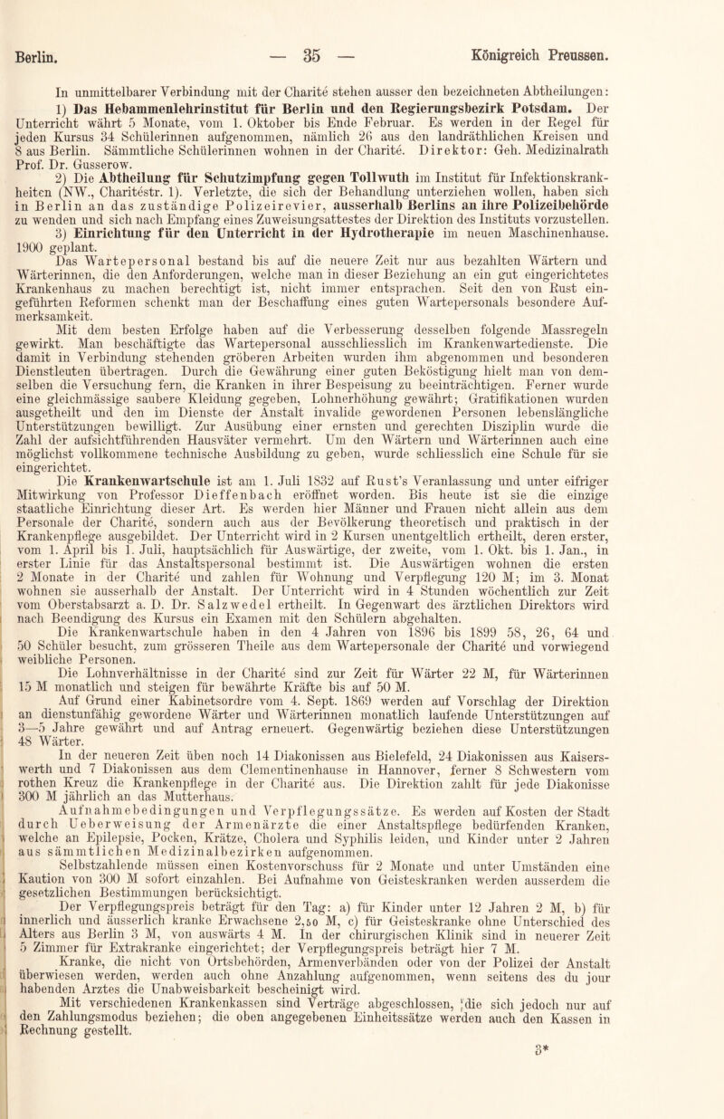 In unmittelbarer Verbindung mit der Charite stehen ausser den bezeichneten Abtheilungen: 1) Das Hebammenlehrinstitut für Berlin und den Regierungsbezirk Potsdam. Der Unterricht währt 5 Monate, vom 1. Oktober bis Ende Februar. Es werden in der Regel für jeden Kursus 34 Schülerinnen aufgenommen, nämlich 26 aus den landräthlichen Kreisen und 8 aus Berlin. Sämmtliche Schülerinnen wohnen in der Charite. Direktor: Geh. Medizinalrath Prof. Dr. Gusserow. 2) Die Abtheilung für Schutzimpfung gegen Tollwuth im Institut für Infektionskrank- heiten (NW., Charitestr. 1). Verletzte, die sich der Behandlung unterziehen wollen, haben sich in Berlin an das zuständige Polizeirevier, ausserhalb Berlins an ihre Polizeibehörde zu wenden und sich nach Empfang eines Zuweisungsattestes der Direktion des Instituts vorzustellen. 3) Einrichtung für den Unterricht in der Hydrotherapie im neuen Maschinenhause. 1900 geplant. Das Wartepersonal bestand bis auf die neuere Zeit nur aus bezahlten Wärtern und Wärterinnen, die den Anforderungen, welche man in dieser Beziehung an ein gut eingerichtetes Krankenhaus zu machen berechtigt ist, nicht immer entsprachen. Seit den von Rust ein- geführten Reformen schenkt man der Beschaffung eines guten Wartepersonals besondere Auf- merksamkeit. Mit dem besten Erfolge haben auf die Verbesserung desselben folgende Massregeln gewirkt. Man beschäftigte das Wartepersonal ausschliesslich im Krankenwartedienste. Die damit in Verbindung stehenden gröberen Arbeiten wurden ihm abgenommen und besonderen Dienstleuten übertragen. Durch die Gewährung einer guten Beköstigung hielt man von dem- selben die Versuchung fern, die Kranken in ihrer Bespeisung zu beeinträchtigen. Ferner wurde eine gleichmässige saubere Kleidung gegeben, Lohnerhöhung gewährt; Gratifikationen wurden ausgetheilt und den im Dienste der Anstalt invalide gewordenen Personen lebenslängliche Unterstützungen bewilligt. Zur Ausübung einer ernsten und gerechten Disziplin wurde die Zahl der aufsichtführenden Hausväter vermehrt. Um den Wärtern und Wärterinnen auch eine möglichst vollkommene technische Ausbildung zu geben, wurde schliesslich eine Schule für sie eingerichtet. Die Krankenwartschule ist am 1. Juli 1832 auf Rust’s Veranlassung und unter eifriger Mitwirkung von Professor Dieffenbach eröffnet worden. Bis heute ist sie die einzige staatliche Einrichtung dieser Art. Es werden hier Männer und Frauen nicht allein aus dem Personale der Charite, sondern auch aus der Bevölkerung theoretisch und praktisch in der Krankenpflege ausgebildet. Der Unterricht wird in 2 Kursen unentgeltlich ertheilt, deren erster, vom 1. April bis 1. Juli, hauptsächlich für Auswärtige, der zweite, vom 1. Okt. bis 1. Jan., in erster Linie für das Anstaltspersonal bestimmt ist. Die Auswärtigen wohnen die ersten 2 Monate in der Charite und zahlen für Wohnung und Verpflegung 120 M; im 3. Monat wohnen sie ausserhalb der Anstalt. Der Unterricht wird in 4 Stunden wöchentlich zur Zeit vom Oberstabsarzt a. D. Dr. Salzwedel ertheilt. In Gegenwart des ärztlichen Direktors wird nach Beendigung des Kursus ein Examen mit den Schülern abgehalten. Die Krankenwartschule haben in den 4 Jahren von 1896 bis 1899 58, 26, 64 und 50 Schüler besucht, zum grösseren Theile aus dem Wartepersonale der Charite und vorwiegend weibliche Personen. Die Lohnverhältnisse in der Charite sind zur Zeit für Wärter 22 M, für Wärterinnen 15 M monatlich und steigen für bewährte Kräfte bis auf 50 M. Auf Grund einer Kabinetsordre vom 4. Sept. 1869 werden auf Vorschlag der Direktion an dienstunfähig gewordene Wärter und Wärterinnen monatlich laufende Unterstützungen auf 3—5 Jahre gewährt und auf Antrag erneuert. Gegenwärtig beziehen diese Unterstützungen 48 Wärter. In der neueren Zeit üben noch 14 Diakonissen aus Bielefeld, 24 Diakonissen aus Kaisers- werth und 7 Diakonissen aus dem Clementinenhause in Hannover, ferner 8 Schwestern vom rothen Kreuz die Krankenpflege in der Charite aus. Die Direktion zahlt für jede Diakonisse ) 300 M jährlich an das Mutterhaus. Aufnahmebedingungen und Verpflegungssätze. Es werden auf Kosten der Stadt durch Ueberweisung der Armenärzte die einer Anstaltspflege bedürfenden Kranken, welche an Epilepsie, Pocken, Krätze, Cholera und Syphilis leiden, und Kinder unter 2 Jahren aus sämmtlichen Medizinalbezirken aufgenommen. Selbstzahlende müssen einen Kostenvorschuss für 2 Monate und unter Umständen eine Kaution von 300 M sofort einzahlen. Bei Aufnahme von Geisteskranken werden ausserdem die gesetzlichen Bestimmungen berücksichtigt. Der Verpflegungspreis beträgt für den Tag: a) für Kinder unter 12 Jahren 2 M, b) für i innerlich und äusserlich kranke Erwachsene 2,50 M, c) für Geisteskranke ohne Unterschied des Alters aus Berlin 3 M, von auswärts 4 M. In der chirurgischen Klinik sind in neuerer Zeit > 5 Zimmer für Extrakranke eingerichtet; der Verpflegungspreis beträgt hier 7 M. Kranke, die nicht von Ortsbehörden, Armenverbänden oder von der Polizei der Anstalt überwiesen werden, werden auch ohne Anzahlung aufgenommen, wenn seitens des du jour j habenden Arztes die Unabweisbarkeit bescheinigt wird. Mit verschiedenen Krankenkassen sind Verträge abgeschlossen, ‘die sich jedoch nur auf den Zahlungsmodus beziehen; die oben angegebenen Einheitssätze werden auch den Kassen in ! Rechnung gestellt.
