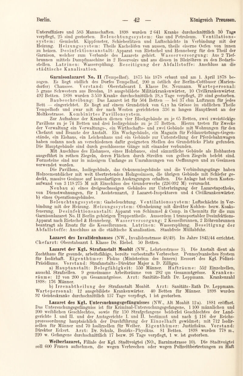 Unteroffiziere und 583 Mannschaften. 1898 wurden 2 641 Kranke durchschnittlich 30 Tage verpflegt, 25 sind gestorben. Beleuchtungssystem: Gas und Petroleum. Ventilations- system: Gemischt. Kippfenster, Schieberlitzen und Luftschächte in Verbindung mit der Heizung. Heizungssystem: Theils Kachelöfen von aussen, theils eiserne Oefen von innen zu heizen. Desinfektionsanstalt: Apparat von Rietschel und Henneberg für den Theil der Garnison, welcher zum Verbände des Lazarets gehört. Wasserversorgung: Aus 2 Tief- brunnen mittels Dampfmaschine in 2 Reservoirs und aus diesen in Bleiröhren zu den Bedarfs- stellen. Latrinen: Wasserspülung. Beseitigung der Abfallstoffe: Anschluss an die städtische Kanalisation. Garnisonlazaret No. II (Tempelhof). 1875 bis 1878 erbaut und am 1. April 1878 be- zogen. Es liegt südlich des Dorfes Tempelhof, 200 m östlich der Berlin-Cottbuser (Marien- dorfer) Chaussee. Vorstand: Oberstabsarzt I. Klasse Dr. Neumann. Wartepersonal: 5 graue Schwestern aus Breslau, 18 ausgebildete Militärkrankenwärter, 10 Civilkrankenwärter. 492 Betten. 1898 Avurden 3 559 Kranke durchschnittlich 28,3 Tage verpflegt, 29 sind gestorben. Baubeschreibung: Das Lazaret ist für 504 Betten — bei 37 cbm Luftraum für jedes Bett — eingerichtet. Es liegt auf einem Grundstück von 6,13 ha Grösse im südlichen Theile Tempelhofs und zwar mit der nach Westen gerichteten 336 m langen Hauptfront an der Moltkestrasse. Kombinirtes Pavillonsystem. Zur Aufnahme der Kranken dienen vier Blockgebäude zu je 65 Betten, zwei zweistöckige Pavillons zu je 74 Betten und drei Isolirgebäude zu je 37 Betten. Hierzu treten für Zwecke der Verwaltung ein Venvaltungs-, ein Wirthschafts- und zwei Gebäude mit Wohnungen für den Chefarzt und Beamte der Anstalt. Ein Wachgebäude, ein Magazin für Feldausrüstungs-Gegen- stände, ein Eishaus, ein Leichenhaus und ein Gebäude zur Unterstellung der Pferdebahnwagen haben sodann noch an verschiedenen dafür geeigneten Stellen des Grundstücks Platz gefunden. Die Hauptgebäude sind durch geschlossene Gänge mit einander verbunden. Mit Auschluss des Eishauses, eines Holzbaues, sind sämmtliche Gebäude als Rohbauten ausgeführt in rothen Ziegeln, deren Flächen durch Streifen von gelben Ziegeln belebt sind. Formsteine sind nur in mässigem Umfange zu Umrahmungen von Oeffnungen und zu Gesimsen verwendet worden. Die Pavillons, Isolirgebäude, das Oekonomiegebäude und die Verbindungsgänge haben Holzcementdächer mit weit übertretenden Holzgesimsen, die übrigen Gebäude mit Schiefer ge- deckt, massive Gesimse auf konsolartigen Auskragungen erhalten. Die Anlage hat einen Kosten- aufwand von 3 118 275 M mit Einschluss des Grunderwerbs (226 092 M) verursacht. Neubau a) eines dreigeschossigen Gebäudes zur Unterbringung der Lazaretapotheke, von Dienstwohnungen, für 1 Assistenzarzt, 2 Lazaret-Inspektoren und 4 Civilkrankenwärter. b) eines Operationsgebäudes. Beleuchtungssystem: Gasbeleuchtung. Ventilationssystem: Luftschächte in Ver- bindung mit der Heizung. Heizungssystem: Ofenheizung mit direkter Kohlen- bezw. Koaks- feuerung. Desinfektionsanstalt: Apparat von Schimmel & Comp, in Chemnitz für die zum Garnisonlazaret No. II Berlin gehörigen Truppentheile. Ausserdem 1 transportabler Desinfektions- Apparat nach Rietschel & Henneberg. Wasserversorgung: 2 Kesselbrunnen, 2 Röhrenbrunnen beantragt als Ersatz für die Kesselbrunnen. Latrinen: Wasserspülung. Beseitigung der Abfallstoffe: Anschluss an die städtische Kanalisation. Staubfreie Müllabfuhr. Lazaret des Invalidenhauses (NW., Invalidenstrasse 48/49). Im Jahre 1843/44 errichtet. Chefarzt: Oberstabsarzt I. Klasse Dr. Riebel. 50 Betten. Lazaret der Kgl. Strafanstalt Moabit (NW., Lehrterstrasse 3). Die Anstalt dient als Zuchthaus für gesunde, arbeitsfähige, bereits vorbestrafte Verbrecher. Pennsylvanisches System für Isolirhaft. Eigenthümer: Fiskus (Ministerium des Innern) Ressort des Kgl. Polizei- Präsidiums. Vorstand: Strafanstalts - Direktor Major a. D. Zilligus. a) Hauptanstalt: Belegfähigkeit: 550 Männer. Hafträume: 552 Einzelzellen, ausschl. Strafzellen. 9 gemeinsame Arbeitsräume von 282 qm Gesammtgrösse. Kranken- räume: 12 von 200 qm Gesammtgrösse. Arzt: Sanitäts-Rath Dr. Leppmann. Krankenzahl 1898: 176 Männer. b) Irrenabtheilung der Strafanstalt Moabit. Arzt: Sanitäts - Rath Dr. Leppmann. Wartepersonal: 12 ausgebildete Krankenwärter. 40 Betten für Männer. 1898 Avurden 92 Geisteskranke durchschnittlich 157 Tage verpflegt, 1 ist gestorben. Lazaret des Kgl. Untersuchungsgefängnisses (NW., Alt Moabit 12 a). 1881 eröffnet. Das Untersuchungsgefängniss ist für Kriminal-Untersuchungsgefangene, 1 100 männlichen und 200 weiblichen Geschlechtes, sowie für 150 Strafgefangene beiderlei Geschlechtes der Land- gerichte I. und II. und der Amtsgerichte I. und II. bestimmt und nach § 116 der Reichs- prozessordnung hauptsächlich der Durchführung der Einzelhaft gewidmet; mit 712 Isolir- zellen für Männer und 70 Isolirzellen für Weiber. Eigenthümer: Justizfiskus. Vorstand: Direktor Eckert. Arzt: Dr. Schulz, Bezirks-Physikus. 81 Betten. 1898 wurden 778 m., 220 w. Gefangene durchschnittlich 17 bezw. 26 Tage verpflegt, 1 w. ist gestorben. Weiberlazaret, Filiale der Kgl. Stadtvoigtei (NO., Barnimstrasse 10). Die Stadtvoigtei soll 600 Frauen aufnehmen, die wegen Verbrechen oder wegen Polizeiübertretungen zu Haft