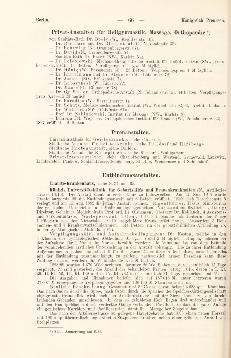 Privat-Anstalten für Heilgymnastik, Massage, Ortiiopaedie*) von Sanitäts-Rath Dr. Beely (W., Steglitzerstr. 10). — Dr. Bernhard und Dr. Blumenthal (C., Alexanderstr. 38). — Dr. Bourwieg (N., Oranienburgerstr. 67). — Dr. David (N., Oranienburgerstr. 54). — Sanitäts-Rath Dr. Ewer (NW., Karlstr. 5a). —- Dr. Golebiewski, Mechano-therapeutische Anstalt für Unfallverletzte (SW., Gross- beerenstr. 28 d). 11 Betten. Verpflegungspreis 3,5 0 M täglich. —- Dr. Honig (W., Passauerstr. 40). 23 Betten. Verpflegungspreis 4 M täglich. — Dr. Immelmann und Dr. Straeter (W., Lützowstr. 72). — Dr. Joseph (SO., Brückenstr. 7). — Dr. Lubszynski (W., Linkstr. 22). — Dr. Maass (0., Blumenstr. 78). — Dr. Gg. Müller, Orthopädische Anstalt (N., Johannisstr. 15). 44 Betten. Verpflegungs- preis 3,5 0—-15 M täglich. — Dr. Paradies (W., Bayreutherstr. 1). — Dr. Schütz, Medico-mechanisches Institut (W., Wilhelmstr. 92/93, Architektenliaus). —- Dr. Wulffert (NW., Calvinstr. 21a). — Prof. Dr. Zabludowski, Institut für Massage (NW., Karlstr. 8). —• Lehrerin Erl. Wegner, Orthopädisches Institut für Frauen (W., Potsdamerstr. 66). 1897 eröffnet. 2 Betten. Irrenanstalten. Universitätsklinik für Geisteskranke, siehe Charite. Städtische Anstalten für Geisteskranke, siehe Dalldorf und Herzberge. Städtische Idiotenanstalt, siehe Dalldorf. Städtische Anstalt für Epileptische, siehe Biesdorf „Wuhlgarten“. Privat-Irrenanstalten, siehe Charlottenburg und Westend, Grunewald, Lankwitz, Lichterfelde, Pankow, Schlachtensee, Schöneberg, Steglitz, Weissensee und Zehlendorf. Entbindungsanstalten. Charite-Krankenhaus, siehe S. 34 und 35. Königl. Universitätsklinik für Geburtshilfe und Frauenkrankheiten (N., Artillerie- strasse 13/16). Die Anstalt dient in erster Linie zu Lehrzwecken. Am 12. Nov. 1817 wurde Oranienburgerstr. 29 die Entbindungsanstalt mit 8 Betten eröffnet, 1830 nach Dorotheenstr. 5 verlegt und am 15. Aug. 1882 die jetzige Anstalt eröffnet. Eigenthümer: Fiskus, Ministerium der geistlichen, Unterrichts- und Medizinalangelegenheiten. Vorstand und ärztliche Leitung: Direktor, Geheimer Medizinalrath Prof. ord. Dr. Olshausen; Oberarzt Dr. Eoblanck; 4 Assistenz- und 3 Volontärärzte. Warte personal: 1 Ober-, 1 Unterhebamme; als Leiterin der Pflege 1 Pflegerin aus dem Victoriahause; 19 ausgebildete Kranken Wärterinnen. Ausserdem 3 Heb- ammen- und 7 Krankenwartschülerinnen. 144 Betten (in der geburtshilflichen Abtheilung 75, in der gynäkologischen Abtheilung 69). Verpflegungss ätze und Aufnahmebedingungen: Die Kosten, welche in den 4 Klassen der gynäkologischen Abtheilung 10, 7,5 0, 5 und 2 M täglich betragen, müssen bei der Aufnahme für 1 Monat im Voraus bezahlt werden; die Aufnahme ist von dem Befunde der vorangehenden ärztlichen Untersuchung in der Anstalt abhängig. Die zu ihrer Entbindung Aufgenommenen haben einmal 36 M für die ganze Dauer ihres Aufenthaltes, soweit derselbe- mit der Entbindung Zusammenhänge zu zahlen; nachweislich armen Personen kann diese Zahlung erlassen werden; für Wohlhabende 7,5 0 M täglich. 1898/99 wurden 1 376 Wöchnerinnen, darunter 26 Wohlhabende, durchschnittlich 15 Tage verpflegt, 27 sind gestorben; die Anzahl der behandelten Frauen betrug 1 016, davon in I. Kl. 39, II. Kl. 56, III. Kl. 139 und in IV. Kl. 782 durchschnittlich 21 Tage, gestorben sind 51. Die Ausgaben und Einnahmen beliefen sich auf 187 618 M, unter letzteren waren 27 607 M eingegangene Verpflegungsgelder und 106 180 M Staatszuschuss. Bauliche Beschreibung: Gesamnltareal 8 275 qm, davon bebaut 3 983 qm. Rhombus. Das nach Süden durch die Spree, nach Osten durch die Speicher der Speicher-Aktiengesellschaft abgegrenzte Grundstück wird nach der Artilleriestrasse und der Ziegelstrasse zu von durch- laufenden Gebäuden umschlossen. In dem so gebildeten Llofe liegen drei untereinander und mit den Hauptgebäuden durch verdeckte Gänge verbundene Pavillons, so dass die ganze Anlage ein gemischtes Korridor- und Pavillonsystem darstellt. Mattgelber Ziegelrohbau. Das nach der Artilleriestrasse zu gelegene Hauptgebäude hat 1893 einen neuen Hörsaal mit 180 amphitheatralisch angeordneten Sitzplätzen erhalten neben einer grösseren Anzahl von Stehplätzen.