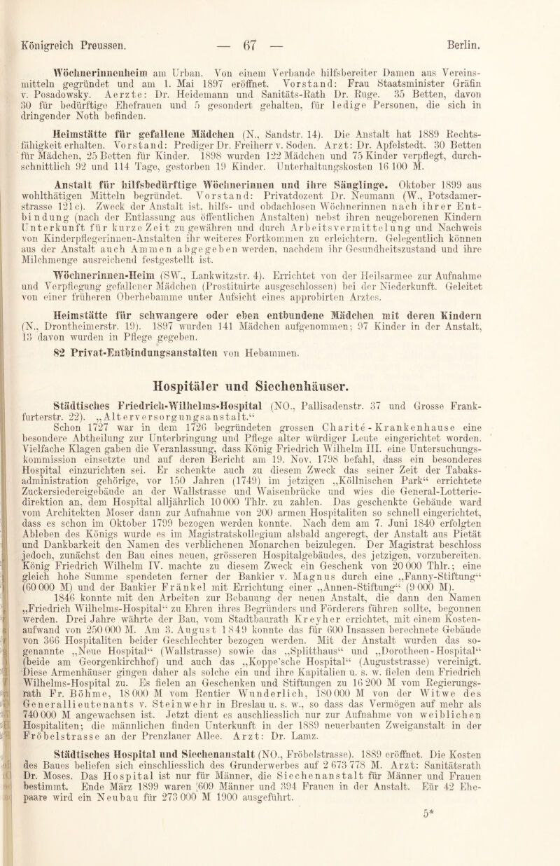 Wöelmerinnenheim am Urban. Yon einem Verbände hilfsbereiter Damen aus Vereins- mitteln gegründet und am 1. Mai 1897 eröffnet. Vorstand: Frau Staatsminister Gräfin v. Posadowsky. Aerzte: I)r. Heidemann und Sanitäts-Rath Dr. Rüge. 35 Betten, davon 30 für bedürftige Ehefrauen und 5 gesondert gehalten, für ledige Personen, die sich in dringender Noth befinden. Heimstätte für gefallene Mädchen (N., Sandstr. 14). Die Anstalt hat 1889 Rechts- fähigkeit erhalten. Vorstand: Prediger Dr. Freiherr v. Soden. Arzt: Dr. Apfelstedt. 30 Betten für Mädchen, 25 Betten für Kinder. 1898 wurden 122 Mädchen und 75 Kinder verpflegt, durch- schnittlich 92 und 114 Tage, gestorben 19 Kinder. Unterhaltungskosten 16 100 M. Anstalt für hilfsbedürftige Wöchnerinnen und ihre Säuglinge. Oktober 1899 aus wohlthätigen Mitteln begründet. Vorstand: Privatdozent Dr. Neumann (W., Potsdamer- strasse 121c). Zweck der Anstalt ist, hilfs- und obdachlosen Wöchnerinnen nach ihrer Ent- bindung (nach der Entlassung aus öffentlichen Anstalten) nebst ihren neugeborenen Kindern Unterkunft für kurze Zeit zu gewähren und durch Ar beit s Vermittelung und Nachweis von Kinderpflegerinnen-Anstalten ihr weiteres Fortkommen zu erleichtern. Gelegentlich können aus der Anstalt auch Ammen abgegeben werden, nachdem ihr Gesundheitszustand und ihre Milchmenge ausreichend festgestellt ist. Wöchiieriniieu-Heim (SW., Lankwitzstr. 4). Errichtet von der Heilsarmee zur Aufnahme und Verpflegung gefallener Mädchen (Prostituirte ausgeschlossen) bei der Niederkunft. Geleitet von einer früheren Oberhebamme unter Aufsicht eines approbirten Arztes. Heimstätte für schwangere oder eben entbundene Mädchen mit deren Kindern (N., Drontheimerstr. 19). 1897 wurden 141 Mädchen aufgenommen; 97 Kinder in der Anstalt, 13 davon wurden in Pflege gegeben. <82 Privat-RntMndungsanstalten von Hebammen. Hospitäler und SieclienUmnser. Städtisches Friedrich-Wilhelms-Hospital (NO., Pallisadenstr. 37 und Grosse Frank- furterstr. 22). „Alterversorgungsanstalt.“ Schon 1727 war in dem 1726 begründeten grossen Charite - Krankenhause eine besondere Abtheilung zur Unterbringung und Pflege alter würdiger Leute eingerichtet worden. Vielfache Klagen gaben die Veranlassung, dass König Friedrich Wilhelm III. eine Untersuchungs- kommission einsetzte und auf deren Bericht am 19. Nov. 1798 befahl, dass ein besonderes Hospital einzurichten sei. Er schenkte auch zu diesem Zweck das seiner Zeit der Tabaks- administration gehörige, vor 150 Jahren (1749) im jetzigen „Köllnischen Park“ errichtete Zuckersiedereigebäude an der Wallstrasse und Waisenbrücke und wies die General-Lotterie- direktion an, dem Hospital alljährlich 10 000 Thlr. zu zahlen. Das geschenkte Gebäude ward vom Architekten Moser dann zur Aufnahme von 200 armen Hospitaliten so schnell eingerichtet, dass es schon im Oktober 1799 bezogen werden konnte. Nach dem am 7. Juni 1840 erfolgten Ableben des Königs wurde es im Magistratskollegium alsbald angeregt, der Anstalt aus Pietät und Dankbarkeit den Namen des verblichenen Monarchen beizulegen. Der Magistrat beschloss jedoch, zunächst den Bau eines neuen, grösseren Hospitalgebäudes, des jetzigen, vorzubereiten. König Friedrich Wilhelm IV. machte zu diesem Zweck ein Geschenk von 20 000 Thlr.; eine gleich hohe Summe spendeten ferner der Bankier v. Magnus durch eine „Fanny-Stiftung“ (60 000 M) und der Bankier Fränkel mit Errichtung einer „Annen-Stiftung“ (9 000 M). 1846 konnte mit den Arbeiten zur Bebauung der neuen Anstalt, die dann den Namen „Friedrich Wilhelms-Hospital“ zu Ehren ihres Begründers und Förderers führen sollte, begonnen werden. Drei Jahre währte der Bau, vom Stadtbaurath Kreyher errichtet, mit einem Kosten- aufwand von 250 000 M. Am 3. August 1849 konnte das für 600 Insassen berechnete Gebäude von 366 Hospitaliten beider Geschlechter bezogen werden. Mit der Anstalt wurden das so- genannte „Neue Hospital“ (Wallstrasse) sowie das „Splitthaus“ und „Dorotheen-Hospital“ (beide am Georgenkirchhof) und auch das „Koppe’sche Hospital“ (Auguststrasse) vereinigt. Diese Armenhäuser gingen daher als solche ein und ihre Kapitalien u. s. w. fielen dem Friedrich WTlhelms-Hospital zu. Es fielen an Geschenken und Stiftungen zu 16 200 M vom Regierungs- rath Fr. Böhme, 18000 M vom Rentier Wunderlich, 180000 M von der Witwe des Generallieutenants v. Stein wehr in Breslau u. s. w., so dass das Vermögen auf mehr als 740 000 M angewachsen ist. Jetzt dient es auschliesslich nur zur Aufnahme von weiblichen Hospitaliten; die männlichen finden Unterkunft in der 1889 neuerbauten Zweiganstalt in der Fröbelstrasse an der Prenzlauer Allee. Arzt: Dr. Lamz. Städtisches Hospital und Siechenanstalt (NO., Fröbelstrasse). 1889 eröffnet. Die Kosten des Baues beliefen sich einschliesslich des Grunderwerbes auf 2 673 778 M. Arzt: Sanitätsrath Dr. Moses. Das Hospital ist nur für Männer, die Siechenanstalt für Männer und Frauen bestimmt. Ende März 1899 waren [609 Männer und 394 Frauen in der Anstalt. Eür 42 Ehe- paare wird ein Neubau für 273 000 M 1900 ausgeführt. 5*