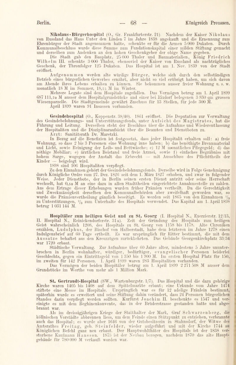 Nikolaus-Biirgerhospital (0., Gr. Frankfurterstr. 21). Nachdem der Kaiser Nikolaus von Kussland das Haus Unter den Linden 7 im Jahre 1838 angekauft und die Ernennung zum Ehrenbürger der Stadt angenommen hatte, schenkte er für die Armen 5 000 Dukaten. Durch Kommunalbeschluss wurde diese Summe zum Fundationskapital einer milden Stiftung gemacht und derselben zum Andenken an den hohen Geschenkgeber der obige Name gegeben. Die Stadt gab den Bauplatz, 25 000 Thaler und Baumaterialien, König Friedrich Wilhelm IH. schenkte 3 000 Thaler, ebensoviel der Kaiser von Russland als nachträgliches Geschenk, der Thronfolger 125 Dukaten. Das Hospital ist am 1. Nov. 1839 von der Stadt eröffnet. Aufgenommen werden alte würdige Bürger, welche sich durch den selbständigen Betrieb eines bürgerlichen Gewerbes ernährt, aber nicht so viel erübrigt haben, um sich davon am Abende ihres Lebens erhalten zu können. Sie bekommen ausser freier Wohnung u. s. w. monatlich 18 M im Sommer, 18,7 5 M im Winter. Mehrere Legate sind dem Hospitale zugefallen. Das Yermögen betrug am 1. April 1899 687 111,70 M ausser dem Hospitalgrundstücke und einer bei Rixdorf belogenen 3 830 qm grossen Wiesenparzelle. Die Stadtgemeinde gewährt Zuschuss für 13 Stellen, für jede 300 M. April 1899 waren 91 Insassen vorhanden. Gesindehospital (0., Koppenstr. 38/40). 1861 eröffnet. Die Deputation zur Verwaltung des Gesindebelohnungs- und Unterstützungsfonds, unter Aufsicht des Magistrates, hat die Führung und Leitung. Derselben steht der Beschluss über die Aufnahme und Wiederentlassung der Hospitaliten und die Disziplinaraufsicht über die Beamten und Dienstboten zu. Arzt: Sanitätsrath Dr. Maretzki. In Bezug auf die Benefizien ist festgesetzt, dass jeder Hospitalit erhalten soll: a) freie Wohnung, so dass 2 bis 3 Personen eine Wohnung inne haben; b) das benöthigte Brennmaterial und Licht, sowie Reinigung der Leib- und Bettwäsche; c) 12 M monatliches Pflegegeld; d) das nöthige Mobiliar; e) ärztlichen Beistand und freie Arznei, sowie f) einfaches Begräbniss mit hohem Sarge, wogegen der Anstalt das Erbrecht — mit Ausschluss des Pflichttheils der Kinder — beigelegt wird. 1898 sind 106 Hospitaliten verpflegt. Zu den Einnahmen gehört der Gesindebelohnungsfonds. Derselbe wird in Folge Genehmigung durch Königliche Ordre vom 27. Dez. 1826 seit dem 1. März 1827 erhoben, und zwar in folgender Weise. Jeder Dienstbote, der in Berlin seinen ersten Dienst antritt oder seine Herrschaft wechselt, hat 0,5 0 M an eine dazu in allen Stadttheilen eingerichtete Annahmestelle zu zahlen. Aus dem Ertrage dieser Erhebungen wurden früher Prämien vertheilt. Da die Gerechtigkeit und Zweckmässigkeit derselben den Kommunalbehörden aber zweifelhaft geworden war, so wurde die Prämienvertheilung gänzlich beseitigt. Es werden seit 1865 von den Einnahmen 1/3 zu Unterstützungen, 2/3 zum Unterhalte des Hospitals verwendet. Das Kapital am 1. April 1898 betrug 1 031 144 M. Hospitäler zum heiligen Geist und zu St. Georg (I. Hospital N., Exerzierstr. 12/13, II. Hospital N., Reinickendorferstr. 31a). Zeit der Gründung des Hospitals zum heiligen Geist wahrscheinlich 1208, des Hospitals zu St. Georg von 1158 bis 1178. Alte Chroniken erzählen, Ludolphus, der Bischof von Halberstadt, habe dem letzteren im Jahre 1278 einen Indulgenzbrief auf 60 Tage ertheilt. Es war ursprünglich für Ritter bestimmt, die mit dem Aussatze behaftet aus den Kreuzzügen zurückkehrten. Das Gebäude Georgenkirchplatz 33/34 war 1720 erbaut. Städtische Verwaltung. Zur Aufnahme über 60 Jahre alter, mindestens 5 Jahre ununter- brochen in Berlin wohnhafter, würdiger, bedürftiger, evangelischer Personen beiderlei Geschlechts, gegen ein Eintrittsgeld von 1 350 bis 1 900 M. Im ersten Hospital Platz für 150, im zweiten für 142 Personen. 1. April 1899 waren 283 Hospitaliten vorhanden. Das Vermögen der beiden Hospitäler betrug am 1. April 1899 2 271 508 M ausser dem Grundstücke im Werthe von mehr als 1 Million Mark. St. Gertraudt-Hospltal (SW., Wartenburgstr. 1/7). Das Hospital und die dazu gehörige Kirche waren 1405 bis 1408 auf dem Spittelmarkte erbaut; eine Urkunde vom Jahre 1474 stiftete eine Messe im Hospitale. Ursprünglich war es für 12 adelige Fräulein bestimmt, späterhin wurde es erweitert und seine Stiftung dahin verändert, dass 24 Personen bürgerlichen Standes darin verpflegt werden sollten. Kurfürst Joachim II. beschenkte es 1547 und ver- einigte es mit dem Begliinenkonvente, das in der Brüderstrasse gestanden hatte und abge- brannt war. Als im dreissigjährigen Kriege der Statthalter der Mark, Graf Schwarzenberg, die köllnischen Vorstädte abbrennen liess, um dem Feinde einen Stützpunkt zu entziehen, verbrannte auch das Hospital; es wurde aber 1646 von der Gutsbesitzerin in Stahnsdorf, der Witwe des Amtsrathes Freitag, geb. Steinfelder, wieder aufgeführt und mit der Kirche 1744 au Königlichen Befehl ganz neu erbaut. Der Hauptwohlthäter des Hospitals ist der 1838 ver- storbene Kaufmann Haussen. 1873 ist der Neubau bezogen, nachdem 1870 das alte Haupt- gebäude für 780 000 M verkauft worden war.