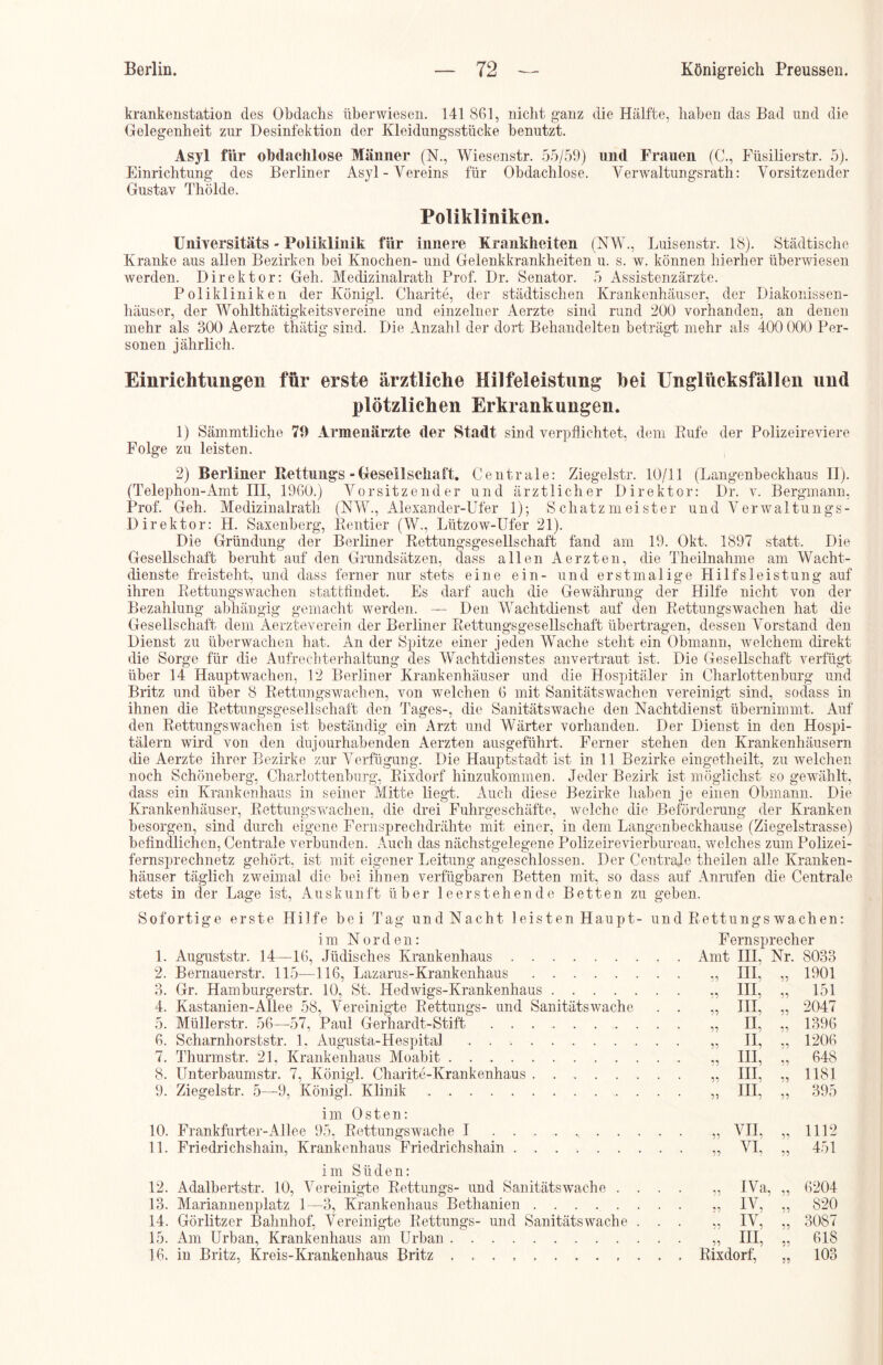 krankenstation des Obdachs überwiesen. 141861, nicht ganz die Hälfte, haben das Bad und die Gelegenheit zur Desinfektion der Kleidungsstücke benutzt. Asyl für obdachlose Männer (N., Wiesenstr. 55/59) und Frauen (C., Füsilierstr. 5). Einrichtung des Berliner Asyl-Vereins für Obdachlose. Verwaltungsrath: Vorsitzender Gustav Thölde. Polikliniken. Universitäts - Poliklinik für innere Krankheiten (NW., Luisenstr. 18). Städtische Kranke aus allen Bezirken bei Knochen- und Gelenkkrankheiten u. s. w. können hierher überwiesen werden. Direktor: Geh. Medizinalrath Prof. Dr. Senator. 5 Assistenzärzte. Polikliniken der Königl. Charite, der städtischen Krankenhäuser, der Diakonissen- häuser, der Wohlthätigkeitsvereine und einzelner Aerzte sind rund 200 vorhanden, an denen mehr als 300 Aerzte thätig sind. Die Anzahl der dort Behandelten beträgt mehr als 400 000 Per- sonen jährlich. Einrichtungen für erste ärztliche Hilfeleistung hei Unglücksfällen und plötzlichen Erkrankungen. 1) Sämmtliche 70 Armenärzte der Stadt sind verpflichtet, dem Rufe der Polizeireviere Folge zu leisten. 2) Berliner Rettungs - Gesellschaft. Centrale: Ziegelstr. 10/11 (Langenbeckhaus II). (Telephon-Amt III, 1960.) Vorsitzender und ärztlicher Direktor: Dr. v. Bergmann, Prof. Geh. Medizinalrath (NW., Alexander-Ufer 1); Schatzmeister und Verwaltungs- Direktor: H. Saxenberg, Rentier (W., Lützow-Ufer 21). Die Gründung der Berliner Rettungsgesellschaft fand am 19. Okt. 1897 statt. Die Gesellschaft beruht auf den Grundsätzen, dass allen Aerzten, die Th ei ln ah me am Wacht- dienste freisteht, und dass ferner nur stets eine ein- und erstmalige Hilfsleistung auf ihren Rettungswachen statfcfindet. Es darf auch die Gewährung der Hilfe nicht von der Bezahlung abhängig gemacht werden. — Den Wachtdienst auf den Rettungswachen hat die Gesellschaft dem Aerzteverein der Berliner Rettungsgesellschaft übertragen, dessen Vorstand den Dienst zu überwachen hat. An der Spitze einer jeden Wache steht ein Obmann, welchem direkt die Sorge für die Aufrechterhaltung des Wachtdienstes anvertraut ist. Die Gesellschaft verfügt über 14 Hauptwachen, 12 Berliner Krankenhäuser und die Hospitäler in Charlottenburg und Britz und über 8 Rettungswachen, von welchen 6 mit Sanitätswachen vereinigt sind, soclass in ihnen die Rettungsgesellschaft den Tages-, die Sanitätswache den Nachtdienst übernimmt. Auf den Rettungswachen ist beständig ein Arzt und Wärter vorhanden. Der Dienst in den Hospi- tälern wird von den dujourhabenden Aerzten ausgeführt. Ferner stehen den Krankenhäusern die Aerzte ihrer Bezirke zur Verfügung. Die Hauptstadt ist in 11 Bezirke eingetheilt, zu welchen noch Schöneberg, Charlottenburg, Rixdorf hinzukommen. Jeder Bezirk ist möglichst so gewählt, dass ein Krankenhaus in seiner Mitte liegt. Auch diese Bezirke haben je einen Obmann. Die Krankenhäuser, Rettungswachen, die drei Fuhrgeschäfte, welche die Beförderung der Kranken besorgen, sind durch eigene Fernsprechdrähte mit einer, in dem Langenbeckhause (Ziegelstrasse) befindlichen, Centrale verbunden. Auch das nächstgelegene Polizeirevierbureau, welches zum Polizei- fernsprechnetz gehört, ist mit eigener Leitung angeschlossen. Der Centrale theilen alle Kranken- häuser täglich zweimal die bei ihnen verfügbaren Betten mit, so dass auf Anrufen die Centrale stets in der Lage ist, Auskunft über leerstehende Betten zu geben. Sofortige erste Hilfe bei Tag und Nacht 1 eisten Haupt- und Rettungs wachen: im Norden: Fernsprecher 1. Auguststr. 14—16, Jüdisches Krankenhaus Amt IH, Nr. 8033 2. Rernauerstr. 115—116, Lazarus-Krankenhaus „ III, „ 1901 3. Gr. Hamburgerstr. 10, St. Hedwigs-Krankenhaus „ III, „ 151 4. Kastanien-Allee 58, Vereinigte Rettungs- und Sanitätswache . . „ III, „ 2047 5. Müllerstr. 56—57, Paul Gerhardt-Stift „ II, „ 1396 6. Scharnhorststr. 1, Augusta-Hespital „ II, „ 1206 7. Thurmstr. 21, Krankenhaus Moabit „ IH, „ 648 8. Unterbaumstr. 7, Königl. Charite-Krankenhaus . „ III, „ 1181 9. Ziegelstr. 5—9, Königl. Klinik „ III, „ 395 im Osten: 10. Frankfurter-Allee 95, Rettungswache 1 „ VII, „ 1112 11. Friedrichshain, Krankenhaus Friedrichshain „ VI, „ 451 im Süden: 12. Adalbertstr. 10, Vereinigte Rettungs- und Sanitätswache .... „ IVa, „ 6204 13. Mariannenplatz 1—3, Krankenhaus Bethanien „ IV, „ 820 14. Görlitzer Bahnhof, Vereinigte Rettungs- und Sanitätswache ... „ IV, „ 3087 15. Am Urban, Krankenhaus am Urban „ III, „ 618 16. in Britz, Kreis-Krankenhaus Britz Rixdorf, „ 103
