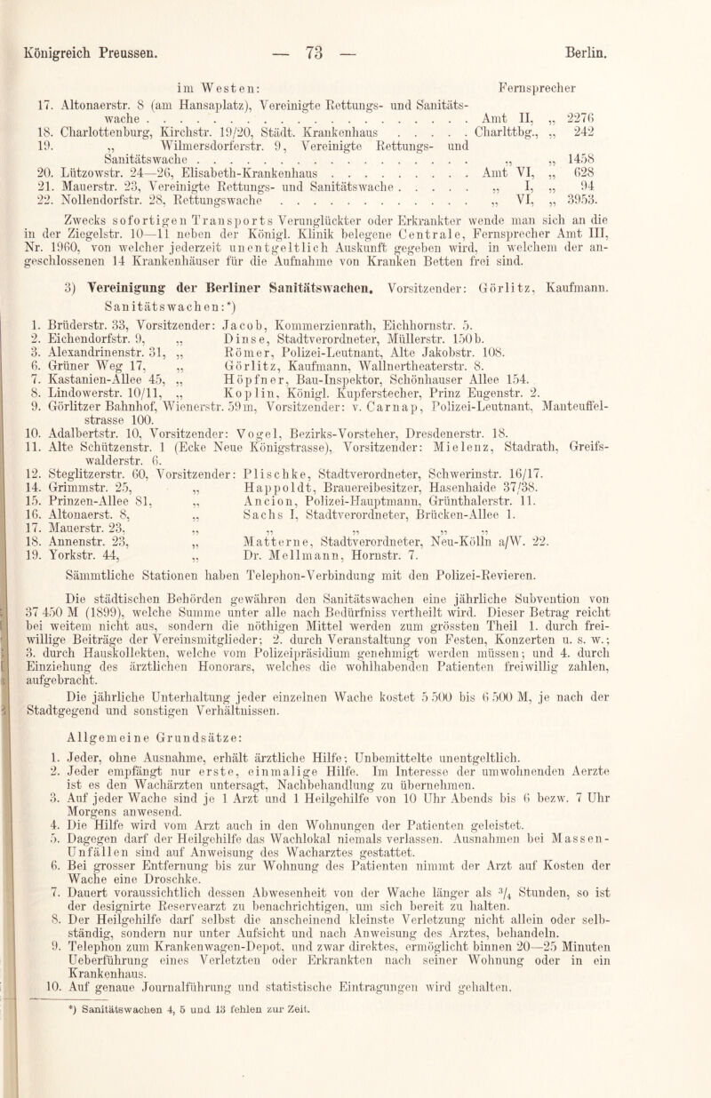 im Westen: Fernsprecher 17. Altonaerstr. 8 (am Hansaplatz), Vereinigte Rettungs- und Sanitäts- wache Amt II, „ 2276 18. Charlottenburg, Kirchstr. 19/20, Stadt. Krankenhaus Charlttbg., „ 242 19. „ Wilmersdorferstr. 9, Vereinigte Rettungs- und Sanitäts wache „ „ 1458 20. Lützowstr. 24—26, Elisabeth-Krankenhaus Amt VI, „ 628 21. Mauerstr. 23, Vereinigte Rettungs- und Sanitäts wache „ I, „ 94 22. Nollendorfstr. 28, Rettungswache „ VI, „ 3953. Zwecks sofortigen Transports Verunglückter oder Erkrankter wende man sich an die in der Ziegelstr. 10—11 neben der Königl. Klinik belegene Centrale, Fernsprecher Amt III, Nr. 1960, von welcher jederzeit unentgeltlich Auskunft gegeben wird, in welchem der an- geschlossenen 14 Krankenhäuser für die Aufnahme von Kranken Betten frei sind. Q o. 6. 7. 8. 9. 10. 11. 12. 14. 15. 16. 17. 18. 19. 3) Vereinigung der Berliner Sanitätswachen. Vorsitzender: Görlitz, Kaufmann. Sanitätswachen :*) Brüderstr. 33, Vorsitzender: Jacob, Kommerzienrath, Eichhornstr. 5. Eichendorfstr. 9, „ Dinse, Stadtverordneter, Müllerstr. 150b. Alexandrinenstr. 31, „ Römer, Polizei-Leutnant, Alte Jakobstr. 108. Grüner Weg 17, „ Görlitz, Kaufmann, Wallnertheaterstr. 8. Kastanien-Allee 45, „ Hopfner, Bau-Inspektor, Schönhauser Allee 154. Lindowerstr. 10/11, „ Koplin, Königl. Kupferstecher, Prinz Eugenstr. 2. Görlitzer Bahnhof, Wienerstr. 59m, Vorsitzender: v. Carnap, Polizei-Leutnant, Manteuffel- strasse 100. Adalbertstr. 10, Vorsitzender: Vogel, Bezirks-Vorsteher, Dresdenerstr. 18. Alte Schützenstr. 1 (Ecke Neue Königstrasse), Vorsitzender: Mielenz, Stadrath, Greifs- walderstr. 6. Steglitzerstr. 60, Vorsitzender: Plischke, Stadtverordneter, Schwerinstr. 16/17. Grimmstr. 25, „ Happoldt, Brauereibesitzer, Hasenhaide 37/38. Prinzen-Allee 81, „ Ancion, Polizei-Hauptmann, Grünthalerstr. 11. Altonaerst. 8, „ Sachs I, Stadtverordneter, Brücken-Allee 1. Mauerstr. 23, Annenstr. 23, Yorkstr. 44, Sämmtliche Stationen haben Telephon-Verbindung mit den Polizei-Revieren. 11 11 11 11 11 11 11 Mat ferne, Stadtverordneter, Neu-Kölln a/W. 22. Dr. Mellmann, Hornstr. 7. Die städtischen Behörden gewähren den Sanitätswachen eine jährliche Subvention von 37 450 M (1899), welche Summe unter alle nach Bedürfniss vertheilt wird. Dieser Betrag reicht bei weitem nicht aus, sondern die nöthigen Mittel werden zum grössten Theil 1. durch frei- willige Beiträge der Vereinsmitglieder; 2. durch Veranstaltung von Festen, Konzerten u. s. w.; 3. durch Hauskollekten, welche vom Polizeipräsidium genehmigt werden müssen; und 4. durch Einziehung des ärztlichen Honorars, welches die wohlhabenden Patienten freiwillig zahlen, aufgebracht. Die jährliche Unterhaltung jeder einzelnen Wache kostet 5 500 bis 6 500 M, je nach der Stadtgegend und sonstigen Verhältnissen. Allgemeine Grundsätze: 1. Jeder, ohne Ausnahme, erhält ärztliche Hilfe; Unbemittelte unentgeltlich. 2. Jeder empfängt nur erste, einmalige Hilfe. Im Interesse der umwohnenden Aerzte ist es den Wachärzten untersagt, Nachbehandlung zu übernehmen. 3. Auf jeder Wache sind je 1 Arzt und 1 Heilgehilfe von 10 Uhr Abends bis 6 bezw. 7 Uhr Morgens anwesend. 4. Die Hilfe wird vom Arzt auch in den Wohnungen der Patienten geleistet. 5. Dagegen darf der Heilgehilfe das Wachlokal niemals verlassen. Ausnahmen bei Massen- Unfällen sind auf Anweisung des Wacharztes gestattet. 6. Bei grosser Entfernung bis zur Wohnung des Patienten nimmt der Arzt auf Kosten der Wache eine Droschke. 7. Dauert voraussichtlich dessen Abwesenheit von der Wache länger als 3/4 Stunden, so ist der designirte Reservearzt zu benachrichtigen, um sich bereit zu halten. 8. Der Heilgehilfe darf selbst die anscheinend kleinste Verletzung nicht allein oder selb- ständig, sondern nur unter Aufsicht und nach Anweisung des Arztes, behandeln. 9. Telephon zum Krankenwagen-Depot, und zwar direktes, ermöglicht binnen 20—25 Minuten Ueberführung eines Verletzten oder Erkrankten nach seiner Wohnung oder in ein Krankenhaus. 10. Auf genaue Journalführung und statistische Eintragungen wird gehalten. *) Sanitäts wachen 4, 5 und 18 fehlen zur Zeit.