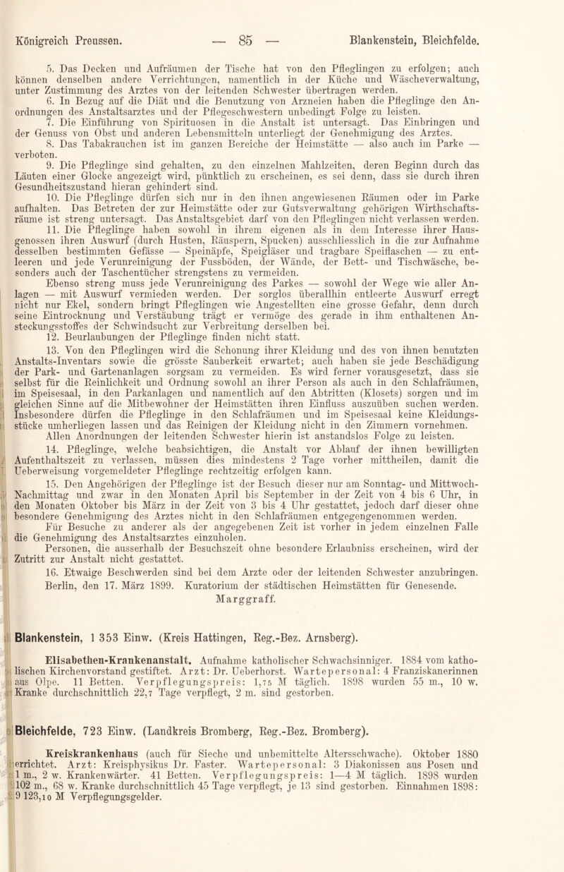 5. Das Decken und Aufräumen der Tische hat von den Pfleglingen zu erfolgen; auch können denselben andere Verrichtungen, namentlich in der Küche und Wäscheverwaltung, unter Zustimmung des Arztes von der leitenden Schwester übertragen werden. 6. In Bezug auf die Diät und die Benutzung von Arzneien haben die Pfleglinge den An- ordnungen des Anstaltsarztes und der Pflegeschwestern unbedingt Folge zu leisten. 7. Die Einführung von Spirituosen in die Anstalt ist untersagt. Das Einbringen und der Genuss von Obst und anderen Lebensmitteln unterliegt der Genehmigung des Arztes. 8. Das Tabakrauchen ist im ganzen Bereiche der Heimstätte — also auch im Parke — verboten. 9. Die Pfleglinge sind gehalten, zu den einzelnen Mahlzeiten, deren Beginn durch das Läuten einer Glocke angezeigt wird, pünktlich zu erscheinen, es sei denn, dass sie durch ihren Gesundheitszustand hieran gehindert sind. 10. Die Pfleglinge dürfen sich nur in den ihnen angewiesenen Räumen oder im Parke aufhalten. Das Betreten der zur Heimstätte oder zur Gutsverwaltung gehörigen Wirthschafts- räume ist streng untersagt. Das Anstaltsgebiet darf von den Pfleglingen nicht verlassen werden. 11. Die Pfleglinge haben sowohl in ihrem eigenen als in dem Interesse ihrer Haus- genossen ihren Auswurf (durch Husten, Räuspern, Spucken) ausschliesslich in die zur Aufnahme desselben bestimmten Gefässe — Speinäpfe, Speigläser und tragbare Speiflaschen — zu ent- leeren und jede Verunreinigung der Fussböden, der Wände, der Bett- und Tischwäsche, be- sonders auch der Taschentücher strengstens zu vermeiden. Ebenso streng muss jede Verunreinigung des Parkes — sowohl der Wege wie aller An- lagen — mit Auswurf vermieden werden. Der sorglos überallhin entleerte Auswurf erregt nicht nur Ekel, sondern bringt Pfleglingen wie Angestellten eine grosse Gefahr, denn durch seine Eintrocknung und Verstäubung trägt er vermöge des gerade in ihm enthaltenen An- steckungsstoffes der Schwindsucht zur Verbreitung derselben bei. 12. Beurlaubungen der Pfleglinge finden nicht statt. 13. Von den Pfleglingen wird die Schonung ihrer Kleidung und des von ihnen benutzten Anstalts-Inventars sowie die grösste Sauberkeit erwartet; auch haben sie jede Beschädigung der Park- und Gartenanlagen sorgsam zu vermeiden. Es wird ferner vorausgesetzt, dass sie selbst für die Reinlichkeit und Ordnung sowohl an ihrer Person als auch in den Schlafräumen, im Speisesaal, in den Parkanlagen und namentlich auf den Abtritten (Klosets) sorgen und im gleichen Sinne auf die Mitbewohner der Heimstätten ihren Einfluss auszuüben suchen werden. Insbesondere dürfen die Pfleglinge in den Schlafräumen und im Speisesaal keine Kleidungs- stücke umherliegen lassen und das Reinigen der Kleidung nicht in den Zimmern vornehmen. Allen Anordnungen der leitenden Schwester hierin ist anstandslos Folge zu leisten. 14. Pfleglinge, welche beabsichtigen, die Anstalt vor Ablauf der ihnen bewilligten Aufenthaltszeit zu verlassen, müssen dies mindestens 2 Tage vorher mittheilen, damit die Ueberweisung vorgemeldeter Pfleglinge rechtzeitig erfolgen kann. 15. Den Angehörigen der Pfleglinge ist der Besuch dieser nur am Sonntag- und Mittwoch- Nachmittag und zwar in den Monaten April bis September in der Zeit von 4 bis 6 Uhr, in den Monaten Oktober bis März in der Zeit von 3 bis 4 Uhr gestattet, jedoch darf dieser ohne besondere Genehmigung des Arztes nicht in den Schlafräumen entgegengenommen werden. Für Besuche zu anderer als der angegebenen Zeit ist vorher in jedem einzelnen Falle die Genehmigung des Anstaltsarztes einzuholen. Personen, die ausserhalb der Besuchszeit ohne besondere Erlaubniss erscheinen, wird der Zutritt zur Anstalt nicht gestattet. 16. Etwaige Beschwerden sind bei dem Arzte oder der leitenden Schwester anzubringen. Berlin, den 17. März 1899. Kuratorium der städtischen Heimstätten für Genesende. Marggraff. Blankenstein, 1 353 Einw. (Kreis Hattingen, Reg.-Bez. Arnsberg). Elisabethen-Krankenanstalt. Aufnahme katholischer Schwachsinniger. 1884 vom katho- lischen Kirchenvorstand gestiftet. Arzt: Dr. Ueberhorst. Wartepersonal: 4 Franziskanerinnen aus Olpe. 11 Betten. Verpflegungspreis: 1,7 5 M täglich. 1898 wurden 55 m., 10 w. Kranke durchschnittlich 22,7 Tage verpflegt, 2 m. sind gestorben. Bleichfelde, 723 Einw. (Landkreis Bromberg, Reg.-Bez. Bromberg). Kreiskrankenhaus (auch für Sieche und unbemittelte Altersschwache). Oktober 1880 errichtet. Arzt: Kreisphysikus Dr. Faster. Warte personal: 3 Diakonissen aus Posen und lm., 2 w. Krankenwärter. 41 Betten. Verpflegungspreis: 1—4 M täglich. 1898 wurden 102 m., 68 w. Kranke durchschnittlich 45 Tage verpflegt, je 13 sind gestorben. Einnahmen 1898: 9 123,io M Verpflegungsgelder.