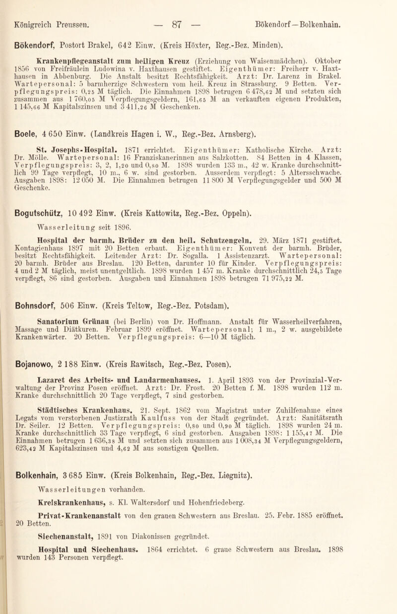 Bökendorf, Postort Brakei, 642 Einw. (Kreis Höxter, Reg.-Bez. Minden). Krnnkenpfiegeanstalt zum heiligen Kreuz (Erziehung von Waisenmädchen). Oktober 1856 von Freifräulein Ludowina v. Haxthausen gestiftet. Eigenthümer: Freiherr v. Haxt- hausen in Abbenburg. Die Anstalt besitzt Rechtsfähigkeit. Arzt: Dr. Larenz in Brakei. Wartepersonal: 5 barmherzige Schwestern vom heil. Kreuz in Strassburg. 9 Betten. Ver- pflegungspreis: 0,25 M täglich. Die Einnahmen 1898 betrugen 6 478,62 M und setzten sich zusammen aus 1 760,o5 M Verpflegungsgeldern, 161,6 5 M an verkauften eigenen Produkten, 1 145,66 M Kapitalszinsen und 3 411,26 M Geschenken. Boele, 4 650 Einw. (Landkreis Hagen i. W., Reg.-Bez. Arnsberg). St. Josephs-Hospital. 1871 errichtet. Eigenthümer: Katholische Kirche. Arzt: Dr. Mölle. Wartepersonal: 16 Franziskanerinnen aus Salzkotten. 84 Betten in 4 Klassen, Verpflegungspreis: 3, 2, 1,2o und 0,so M. 1898 wurden 133 m., 42 w. Kranke durchschnitt- lich 99 Tage verpflegt, 10 m., 6 w. sind gestorben. Ausserdem verpflegt: 5 ikltersschwache. Ausgaben 1898: 12 050 M. Die Einnahmen betrugen 11 800 M Verpflegungsgelder und 500 M Geschenke. Bogutschütz, 10 492 Einw. (Kreis Kattowitz, Reg.-Bez. Oppeln). Wasserleitung seit 1896. Hospital der barmh. Brüder zu den heil. Schutzengeln. 29. März 1871 gestiftet. Kontagienhaus 1897 mit 20 Betten erbaut. Eigenthümer: Konvent der barmh. Brüder, besitzt Rechtsfähigkeit. Leitender Arzt: Dr. Sogalla. 1 Assistenzarzt. Wartepersonal: 20 barmh. Brüder aus Breslau. 120 Betten, darunter 10 für Kinder. Verpflegungspreis: 4 und 2 M täglich, meist unentgeltlich. 1898 wurden 1 457 m. Kranke durchschnittlich 24,5 Tage verpflegt, 86 sind gestorben. Ausgaben und Einnahmen 1898 betrugen 71 975,2 2 M. Bohnsdorf, 506 Einw. (Kreis Teltow, Reg.-Bez. Potsdam). Sanatorium Griinau (bei Berlin) von Dr. Hoffmann. Anstalt für Wasserheilverfahren, Massage und Diätkuren. Februar 1899 eröffnet. Wartepersonal; 1 m., 2 w. ausgebildete Krankenwärter. 20 Betten. Verpflegungspreis: 6—10 M täglich. Bojanowo, 2 188 Einw. (Kreis Rawitsch, Reg.-Bez. Posen). Lazaret des Arbeits- und Landarmenhauses. 1. April 1893 von der Provinzial-Ver- waltung der Provinz Posen eröffnet. Arzt: Dr. Frost. 20 Betten f. M. 1898 wurden 112 m. Kranke durchschnittlich 20 Tage verpflegt, 7 sind gestorben. Städtisches Krankenhaus. 21. Sept. 1862 vom Magistrat unter Zuhilfenahme eines Legats vom verstorbenen Justizrath Kaulfuss von der Stadt gegründet. Arzt: Sanitätsrath Dr. Seiler. 12 Betten. Verpflegungspreis: 0,so und 0,9o M täglich. 1898 wurden 24 m. Kranke durchschnittlich 33 Tage verpflegt, 6 sind gestorben. Ausgaben 1898: 1 155,4 7 M. Die Einnahmen betrugen 1 636,3 8 M und setzten sich zusammen aus 1008,34 M Verpflegungsgeldern, 623,4 2 M Kapitalszinsen und 4,6 2 M aus sonstigen Quellen. Bolkenhain, 3 685 Einw. (Kreis Bolkenhain, Reg.-Bez. Liegnitz). Wasserleitungen vorhanden. Kreiskrankenhaus, s. Kl. Waltersdorf und Hohenfriedeberg. Privat-Krankenanstalt von den grauen Schwestern aus Breslau. 25. Febr. 1885 eröffnet. 20 Betten. Siechenanstalt, 1891 von Diakonissen gegründet. Hospital und Siechenhaus. 1864 errichtet. 6 graue Schwestern aus Breslau. 1898 wurden 143 Personen verpflegt.