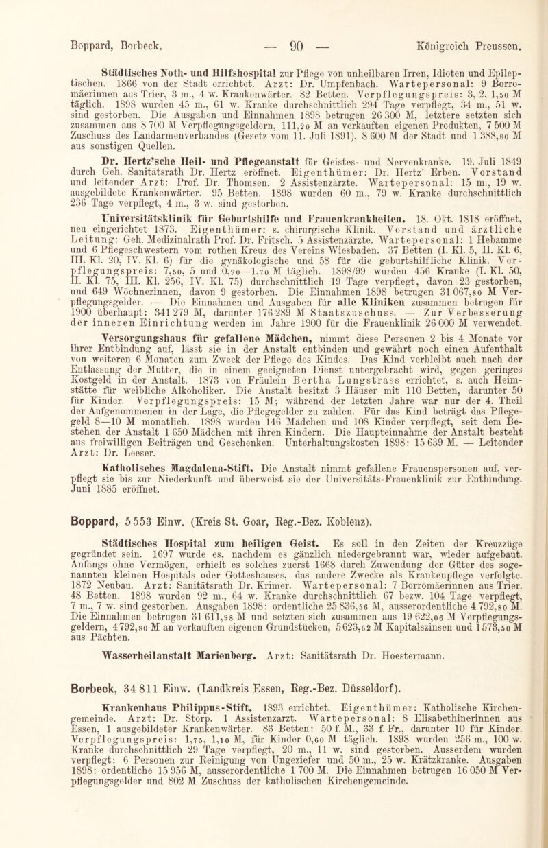 Städtisches Noth- und Hilfshospital zur Pflege von unheilbaren Irren, Idioten und Epilep- tischen. 1866 von der Stadt errichtet. Arzt: Dr. Umpfenbach. Wartepersonal: 9 Borro- mäerinnen aus Trier, 3 m., 4 w. Krankenwärter. 82 Betten. Yerpflegungspreis: 3, 2, 1,50 M täglich. 1898 wurden 45 m., 61 w. Kranke durchschnittlich 294 Tage verpflegt, 34 m., 51 w. sind gestorben. Die Ausgaben und Einnahmen 1898 betrugen 26 300 M, letztere setzten sich zusammen aus 8 700 M Verpflegungsgeldern, 111,20 M an verkauften eigenen Produkten, 7 500 M Zuschuss des Landarmenverbandes (Gesetz vom 11. Juli 1891), 8 600 M der Stadt und 1 388,so M aus sonstigen Quellen. Dr. Hertz’sche Heil- und Pflegeanstalt für Geistes- und Nervenkranke. 19. Juli 1849 durch Geh. Sanitätsrath Dr. Hertz eröffnet. Eigenthümer: Dr. Hertz’ Erben. Vorstand und leitender Arzt: Prof. Dr. Thomson. 2 Assistenzärzte. Wartepersonal: 15 m., 19 w. ausgebildete Krankenwärter. 95 Betten. 1898 wurden 60 m., 79 w. Kranke durchschnittlich 236 Tage verpflegt, 4 m., 3 w. sind gestorben. Universitätsklinik für Geburtshilfe und Frauenkrankheiten. 18. Okt. 1818 eröffnet, neu eingerichtet 1873. Eigenthümer: s. chirurgische Klinik. Vorstand und ärztliche Leitung: Geh. Medizinalrath Prof. Dr. Fritsch. 5 Assistenzärzte. Wartepersonal: 1 Hebamme und 6 Pflegeschwestern vom rothen Kreuz des Vereins Wiesbaden. 37 Betten (I. Kl. 5, II. Kl. 6, III. Kl. 20, IV. Kl. 6) für die gynäkologische und 58 für die geburtshilfliche Klinik. Ver- pflegungspreis: 7,5 0, 5 und 0,90—1,7 0 M täglich. 1898/99 wurden 456 Kranke (I. Kl. 50, II. Kl. 75, III. Kl. 256, IV. Kl. 75) durchschnittlich 19 Tage verpflegt, davon 23 gestorben, und 649 Wöchnerinnen, davon 9 gestorben. Die Einnahmen 1898 betrugen 31 067,so M Ver- pflegungsgelder. — Die Einnahmen und Ausgaben für alle Kliniken zusammen betrugen für 1900 überhaupt: 341 279 M, darunter 176 289 M Staatszuschuss. — Zur Verbesserung der inneren Einrichtung werden im Jahre 1900 für die Frauenklinik 26 000 M verwendet. Versorgungshaus für gefallene Mädchen, nimmt diese Personen 2 bis 4 Monate vor ihrer Entbindung auf, lässt sie in der Anstalt entbinden und gewährt noch einen Aufenthalt von weiteren 6 Monaten zum Zweck der Pflege des Kindes. Das Kind verbleibt auch nach der Entlassung der Mutter, die in einem geeigneten Dienst untergebracht wird, gegen geringes Kostgeld in der Anstalt. 1873 von Fräulein Bertha Lungstrass errichtet, s. auch Heim- stätte für weibliche Alkoholiker. Die Anstalt besitzt 3 Häuser mit 110 Betten, darunter 50 für Kinder. Verpflegungspreis: 15 M; während der letzten Jahre war nur der 4. Theil der Aufgenommenen in der Lage, die Pflegegelder zu zahlen. Für das Kind beträgt das Pflege- geld 8—10 M monatlich. 1898 wurden 146 Mädchen und 108 Kinder verpflegt, seit dem Be- stehen der Anstalt 1 650 Mädchen mit ihren Kindern. Die Haupteinnahme der Anstalt besteht aus freiwilligen Beiträgen und Geschenken. Unterhaltungskosten 1898: 15 639 M. — Leitender Arzt: Dr. Leeser. Katholisches Magdalena-Stift. Die Anstalt nimmt gefallene Frauenspersonen auf, ver- pflegt sie bis zur Niederkunft und überweist sie der Universitäts-Frauenklinik zur Entbindung. Juni 1885 eröffnet. Boppard, 5 553 Einw. (Kreis St. Goar, Reg.-Bez. Koblenz). Städtisches Hospital zum heiligen Geist. Es soll in den Zeiten der Kreuzzüge gegründet sein. 1697 wurde es, nachdem es gänzlich niedergebrannt wTar, wieder aufgebaut. Anfangs ohne Vermögen, erhielt es solches zuerst 1668 durch Zuwendung der Güter des soge- nannten kleinen Hospitals oder Gotteshauses, das andere Zwecke als Krankenpflege verfolgte. 1872 Neubau. Arzt: Sanitätsrath Dr. Krimer. Wartepersonal: 7 Borromäerinnen aus Trier. 48 Betten. 1898 wurden 92 m., 64 w. Kranke durchschnittlich 67 bezw. 104 Tage verpflegt, 7 m., 7 w. sind gestorben. Ausgaben 1898: ordentliche 25 836,5 6 M, ausserordentliche 4 792,so M. Die Einnahmen betrugen 31 611,98 M und setzten sich zusammen aus 19 622,06 M Verpflegungs- geldern, 4792,80 M an verkauften eigenen Grundstücken, 5623,62 M Kapitalszinsen und 1573,50 M aus Pächten. Wasserheilanstalt Marienberg. Arzt: Sanitätsrath Dr. Hoestermann. Borbeck, 34 811 Einw. (Landkreis Essen, Reg.-Bez. Düsseldorf). Krankenhaus Philippus - Stift. 1893 errichtet. Eigenthümer: Katholische Kirchen- gemeinde. Arzt: Dr. Storp. 1 Assistenzarzt. Wartepersonal: 8 Elisabethinerinnen aus Essen, 1 ausgebildeter Krankenwärter. 83 Betten: 50 f. M., 33 f. Fr., darunter 10 für Kinder. Verpflegungspreis: 1,75, l,io M, für Kinder 0,60 M täglich. 1898 wurden 256 m., 100 w. Kranke durchschnittlich 29 Tage verpflegt, 20 m., 11 w. sind gestorben. Ausserdem wurden verpflegt: 6 Personen zur Reinigung von Ungeziefer und 50 m., 25 w. Krätzkranke. Ausgaben 1898: ordentliche 15 956 M, ausserordentliche 1 700 M. Die Einnahmen betrugen 16 050 M Ver- pflegungsgelder und 802 M Zuschuss der katholischen Kirchengemeinde.