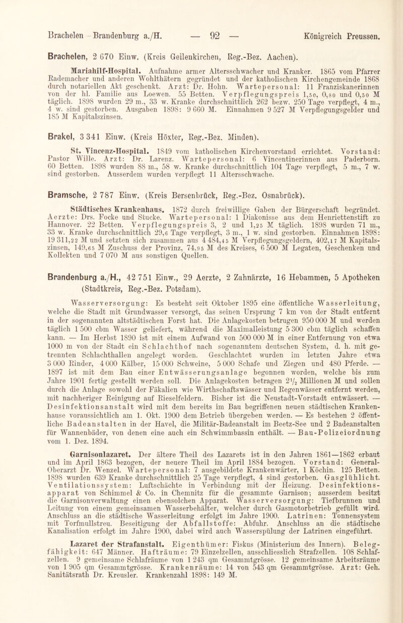 Brachelen, 2 670 Einw. (Kreis Geilenkirchen, Reg.-Bez. Aachen). Marialiilf-Hospital. Aufnahme armer Altersschwacher und Kranker. 1865 vom Pfarrer Rademacher und anderen Wohlthätern gegründet und der katholischen Kirchengemeinde 1868 durch notariellen Akt geschenkt. Arzt: Dr. Hohn. Wartepersonal: 11 Franziskanerinnen von der hl. Familie aus Loewen. 55 Betten. Verpflegungspreis l,so, 0,so und 0,50 M täglich. 1898 wurden 29 m., 33 w. Kranke durchschnittlich 262 bezw. 250 Tage verpflegt, 4 m., 4 w. sind gestorben. Ausgaben 1898: 9 660 M. Einnahmen 9 527 M Verpflegungsgelder und 185 M Kapitalszinsen. Brakei, 3 341 Einw. (Kreis Höxter, Reg.-Bez. Minden). 8t, Vincenz-Hospital. 1849 vom katholischen Kirchenvorstand errichtet. Vorstand: Pastor Wille. Arzt: Dr. Larenz. Wartepersonal: 6 Vincentinerinnen aus Paderborn. 60 Betten. 1898 wurden 88 m., 58 w. Kranke durchschnittlich 104 Tage verpflegt, 5 m., 7 w. sind gestorben. Ausserdem wurden verpflegt 11 Altersschwache. Bramsche, 2 787 Einw. (Kreis Bersenbrück, Reg.-Bez. Osnabrück). Städtisches Krankenhaus. 1872 durch freiwillige Gaben der Bürgerschaft begründet. Aerzte: Drs. Focke und Stucke. Wartepersonal: 1 Diakonisse aus dem Henriettenstift zu Hannover. 22 Betten. Verpflegungspreis 3, 2 und 1,25 M täglich. 1898 wurden 71 m., 33 w. Kranke durchschnittlich 29,6 Tage verpflegt, 3 m., 1 w. sind gestorben. Einnahmen 1898: 19 311,22 Mund setzten sich zusammen aus 4 484,45 M Verpflegungsgeldern, 402,17 M Kapitals- zinsen, 149,65 M Zuschuss der Provinz, 74,95 M des Kreises, 6 500 M Legaten, Geschenken und Kollekten und 7 070 M aus sonstigen Quellen. Brandenburg a./H., 42 751 Einw., 29 Aerzte, 2 Zahnärzte, 16 Hebammen, 5 Apotheken (Stadtkreis, Reg.-Bez. Potsdam). Wasserversorgung: Es besteht seit Oktober 1895 eine öffentliche Wasserleitung, welche die Stadt mit Grundwasser versorgt, das seinen Ursprung 7 km von der Stadt entfernt in der sogenannten altstädtischen Forst hat. Die Anlagekosten betrugen 950 000 M und werden täglich 1 500 cbm Wasser geliefert, während die Maximalleistung 5 300 cbm täglich schaffen kann. — Im Herbst 1890 ist mit einem Aufwand von 500 000 M in einer Entfernung von etwa 1000 m von der Stadt ein Schlachthof nach sogenanntem deutschen System, d. h. mit ge- trennten Schlachthallen angelegt worden. Geschlachtet wurden im letzten Jahre etwa 3 000 Rinder, 4 000 Kälber, 15 000 Schweine, 5 000 Schafe und Ziegen und 480 Pferde. — 1897 ist mit dem Bau einer Entwässerungsanlage begonnen worden, welche bis zum Jahre 1901 fertig gestellt werden soll. Die Anlagekosten betragen 2l/2 Millionen M und sollen durch die Anlage sowohl der Fäkalien wie Wirthschaftswässer und Regenwässer entfernt werden, mit nachheriger Reinigung auf Rieselfeldern. Bisher ist die Neustadt-Vorstadt entwässert. — Desinfektionsanstalt wird mit dem bereits im Bau begriffenen neuen städtischen Kranken- hause voraussichtlich am 1. Okt. 1900 dem Betrieb übergeben werden. — Es bestehen 2 öffent- liche Badeanstalten in der Havel, die Militär-Badeanstalt im Beetz-See und 2 Badeanstalten für Wannenbäder, von denen eine auch ein Schwimmbassin enthält. —Bau-Polizeiordnung vom 1. Dez. 1894. Garnisonlazaret. Der ältere Theil des Lazarets ist in den Jahren 1861—1862 erbaut und im April 1863 bezogen, der neuere Theil im April 1884 bezogen. Vorstand: General- Oberarzt Dr. Wenzel. Wartepersonal: 7 ausgebildete Krankenwärter, 1 Köchin. 125 Betten. 1898 wurden 639 Kranke durchschnittlich 25 Tage verpflegt, 4 sind gestorben. Gasglühlicht. Ventilationssystem: Luftschächte in Verbindung mit der Heizung. Desinfektions- apparat von Schimmel & Co. in Chemnitz für die gesammte Garnison; ausserdem besitzt die Garnisonverwaltung einen ebensolchen Apparat. Wasserversorgung: Tiefbrunnen und Leitung von einem gemeinsamen Wasserbehälter, welcher durch Gasmotorbetrieb gefüllt wird. Anschluss an die städtische Wasserleitung erfolgt im Jahre 1900. Latrinen: Tonnensystem mit Torfmullstreu. Beseitigung der Abfallstoffe: Abfuhr. Anschluss an die städtische Kanalisation erfolgt im Jahre 1900, dabei wird auch Wasserspülung der Latrinen eingeführt. Lazaret der Strafanstalt. Eigenthümer: Fiskus (Ministerium des Innern). Beleg- fähigkeit: 647 Männer. Hafträume: 79 Einzelzellen, ausschliesslich Strafzellen. 108 Schlaf- zellen. 9 gemeinsame Schlafräume von 1 243 qm Gesammtgrösse. 12 gemeinsame Arbeitsräume von 1 905 qm Gesammtgrösse. Krankenräume: 14 von 543 qm Gesammtgrösse. Arzt: Geh. Sanitätsrath Dr. Kreusler. Krankenzahl 1898: 149 M.