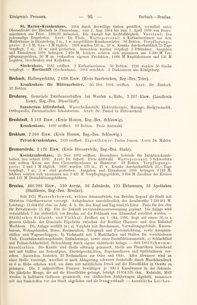 St. Marien-Krankenhaus. 1864 durch freiwillige Gaben gestiftet, verwaltet unter Oberaufsicht des Bischofs in Frauenburg, vom 1. Aug. 1864 bis zum 1. April 1889 von Borro- mäerinnen aus Trier. 1880/82 Anbauten. Die Anstalt hat Rechtsfähigkeit. Vorstand: Der jedesmalige Erzpriester. Arzt: Dr. Flock. Wartepersonal: 4 Katharinerinnen aus dem Mutterhause in Braunsberg, 1 m., 1 w. ausgefcildete Krankenwärter. 86 Betten. Verpflegungs- preis: 2—3 M, 0,8o—1 M täglich. 1898 wurden 193 m., 89 w. Kranke durchschnittlich 35 Tage verpflegt, 7 m., 12 w. sind gestorben. Ausserdem wurden verpflegt 2 Pfründner. Ausgaben und Einnahmen 1898 betrugen 7 466 M, letztere setzten sich zusammen aus 6 300 M Ver- pflegungsgeldern, 30 M an verkauften eigenen Produkten, 1000 M Kapitalszinsen und 136 M Legaten, Geschenken und Kollekten. Siechenhaus. 1883 eröffnet. 2 Katharinerinnen. 50 Betten. 1898 wurden 50 Sieche verpflegt. — Martinstift (Siechenhaus). 1884 errichtet. 3 Diakonissen aus Königsberg. Brebach, Haibergerhütte, 2 038 Einw. (Kreis Saarbrücken, Reg.-Bez. Trier). Krankenhaus für Hüttenarbeiter. 30. Dez. 1894 eröffnet. Arzt: Dr. Bäntsch. 32 Betten. Bredeney, Gemeinde Zweihonnschaften bei Werden a./Ruhr, 3 207 Einw. (Landkreis Essen, Reg.-Bez. Düsseldorf). Sanatorium Alfredusbad. Wasserheilanstalt, Elektrotherapie, Massage, Heilgymnastik, Orthopaedie, Pneumatisches Inhalatorium. Arzt: Dr. Daniel in Rüttenscheid. Bredstedt, 3 132 Einw. (Kreis Husum, Reg.-Bez. Schleswig). Krankenhaus. 1886 eröffnet. 19 Betten. Freie Arztwahl. Breklum, 2 360 Einw. (Kreis Husum, Reg.-Bez. Schleswig.) Privat-Krankenhaus. 1899 eröffnet. Eigenthüm er: Pastor Jensen. Arzt: Dr. Mahler. Bremervörde, 3 126 Einw. (Kreis Bremervörde, Reg.-Bez. Stade). Kreiskrankenhans. 25. Nov. 1892 eröffnet. Besonderes Gebäude für Infektionskrank- heiten, neu erbaut 1896. Arzt: Dr. Scherf. Freie Arztwahl. Wartepersonal: 3 Schwestern vom rothen Kreuz aus dem Clementinenhause zu Hannover. 29 Betten. Verpflegungs- preis: 2 und 1 M täglich. 1898 wurden 139 m., 43 w. Kranke durchschnittlich 21,7 Tage verpflegt, 7 m., 3 w. sind gestorben. Ausgaben und Einnahmen 1898 betrugen 9 149 M, letztere setzten sich zusammen aus 5 432 M Verpflegungsgeldern, 3 604 M Zuschuss des Kreises und 113 M Desinfektionsgebühren. Breslau, 406 986 Einw., 530 Aerzte, 36 Zahnärzte, 195 Hebammen, 33 Apotheken (Stadtkreis, Reg.-Bez. Breslau). Seit 1871 Wasserhebewerk, welches stromaufwärts von Breslau liegend die Stadt mit filtrirtem Oderflusswasser versorgt. Anlagekosten ausschliesslich des Arealwerths 7 230 481 M. Leistung: 11 604 052 cbm im Jahr, d. h. für den Kopf und Tag rund 85 Liter. Preis für den cbm für Privatzwecke 15 Pfg. Für die Zukunft ist Grundwasserversorgung geplant. Die Anlage wird vermuthlich 7 km südöstlich von Breslau auf der Feldmark von Altnasshof errichtet werden. —• Städtischer Schlacht- und Viehhof: Eröffnet am 1. Okt. 1896, liegt auf einem 50,72 a grossen Gelände der Gemeinde Pöpelwitz zwischen der Berliner Chaussee und dem Bahnhof Mochbern. Die Anlage zerfällt in: a) Vorplatz mit Beschauamt, Verwaltungsgebäude, Kassen- bureau, Wohngebäuden, Börse, Restauration, Telegraph und Posteinrichtung, sowie Ausspann- ställen und Wagenschuppen; b) Viehmarkt mit 5 Markthallen und Ställen für verschiedenes Vieh, Eisenbahnstationsgebäude, Entladerampe, sowie einer Desinfektionsanstalt; c) Schlachthof und Polizei-Schlachthof, Beleuchtung durch eigene elektrische Anlage. — Seit 1881 Schwemm- kanalisation. Die Kanäle sind theils eiförmig gemauert, theils aus Tlionröhren bestehend und mit Gullies aus Zementguss, Einsteigeschächten, Regenauslässen und Spüleinlässen ver- sehen. Ausserdem bestehen 23 Nothauslässe zur Oder und Ohle. Alles Abwasser wird an einer Stelle vereinigt, woselbst es nach Ablagerung schwerer Senkstoffe durch Maschinendruck zu 6 m Höhe erhoben wird, um dann mit natürlichem Druck auf die Rieselfelder in Oswitz zu gelangen. Die 3 aufgestellten Pumpen bewältigen je 500 1 Kanalwasser in der Sekunde. Die jährliche Menge, die auf die Rieselfelder gelangt, beträgt 16834 376 cbm. Kehricht, Müll werden in haltbaren Gefässen gesammelt, von städtischen Abfuhrwagen abgeholt, zusammen mit den Senkstoffen vor der Stadt abgeladen und als Dung verkauft. — Aerztliche Leichen-