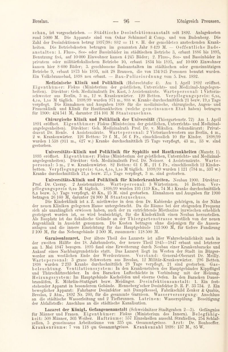 schau, ist vorgeschrieben. — Städtische Desinfektionsanstalt seit 1892. Anlagekosten ruud 5000 M. Die Apparate sind von Oskar Schimmel & Comp, und von Budenberg. Die Zahl der Desinfektionen betrug 1897/98: 882 = 11 v. H. der gemeldeten ansteckenden Krank- heiten. Die Betriebskosten betrugen im genannten Jahr 8 429 M. — Oeffentliche Bade- anstalten: 1. Fluss-, See- oder Bassinbäder im städtischen Betriebe 3, erbaut 1886 bis 1895, Benutzung frei, auf 10 000 Einwohner kamen 4 245 Bäder; 2. Fluss-, See- und Bassinbäder in privatem oder militärfiskalischem Betriebe 10, erbaut 1834 bis 1895, auf 10 000 Einwohner kamen hier 8 600 Bäder; 3. geschlossene Badeanstalten im städtischen oder gemeinnützigen Betriebe 9, erbaut 1873 bis 1893, mit 28 Brausen, die von 134 945 Personen benutzt wurden. Ein Yolksbrausebad, 1898 neu erbaut. — Bau-Polizeiordnung vom 5. Dez. 1892. Medizinische Klinik und Poliklinik (Hobrechtufer 4). Am 1. April 1892 eröffnet. Eigenthümer: Fiskus (Ministerium der geistlichen, Unterrichts- und Medizinal-Angelegen- heiten). Direktor: Geh. Medizinalrath Dr. Käst, 5 Assistenzärzte. Wartepersonal: 1 Yictoria- scliwester aus Berlin, 3 m., 12 w. Krankenwärter. 120 Betten. Verpflegungspreis: 6,50, 4,so, 1,5 0 M täglich. 1898/99 wurden 971 m., 888 w. Kranke durchschnittlich 21 bezw. 19,3 Tage verpflegt. Die Einnahmen und Ausgaben 1898 für die medizinische, chirurgische, Augen- und Frauenklinik und Klinik für Hautkrankheiten (welche gemeinsamen Etat haben) betragen für 1900: 424 541 M, darunter 214 101 M Staatszuschuss. Chirurgische Klinik und Poliklinik der Universität (Thiergartenstr. 72) Am 1. April 1891 eröffnet. Eigenthümer: Fiskus (Ministerium der geistlichen, Unterrichts-und Medizinal- angelegenheiten). Direktor: Geh. Medizinalrath Prof. Dr. v. Mikulicz. Sekundärarzt: Privat- dozent Dr. Henle. 4 Assistenzärzte. Wartepersonal: 2 Victoriaschwestern aus Berlin, 4 m., 2 w. Krankenwärter. 126 Betten: 70 f. M., 56 f. Fr., einschliesslich 10 für Kinder. 1898/99 wurden 1 538 (911 m., 627 w.) Kranke durchschnittlich 25 Tage verpflegt, 43 m., 33 w. sind gestorben. Universitäts»Klinik und Poliklinik für Syphilis und Hautkrankheiten (Maxstr. 1). 1893 eröffnet. Eigenthümer: Fiskus (Ministerium der geistlichen, Unterrichts-und Medizinal- angelegenheiten). Direktor: Geh. Medizinalrath Prof. Dr. Neisser. 4 Assistenzärzte. Warte- personal: 5 m., 2 w. Krankenwärter. 82 Betten: 61 f. M., 21 f. Fr., einschliesslich 12 Kinder- betten. Verpflegungspreis: 6,50, 4,50, 1,50 M täglich. 1898/99 wurden 1 121 (784 m., 337 w.) Kranke durchschnittlich 21,9 bezw. 27,5 Tage verpflegt, 3 m. sind gestorben. Universitäts-Klinik und Poliklinik für Kinderkrankheiten. Neubau 1900. Direktor: Prof. Dr. Czerny. 2 Assistenzärzte. Wartepersonal: 3 Wärterinnen. 16 Betten. Ver- pflegungspreis 0,9o M täglich. 1898/99 wurden 193 (119 Kn., 74 M.) Kranke durchschnittlich 8,3 bezw. 5,7 Tage verpflegt, 48 Kn., 25 M. sind gestorben. Einnahmen und Ausgaben für 1900 betragen 26 160 M, darunter 24 900 M Staatszuschuss. Die Kinderklinik ist z. Z. miethweise in dem dem Dr. Kabierske gehörigen, in der Nähe der neuen Kliniken gelegenen Hause untergebracht. Da die Bäume bei der steigenden Frequenz sich als unzulänglich erwiesen haben, auch der zu entrichtende Miethszins inzwischen erheblich gesteigert worden ist, so wird beabsichtigt, für die Kinderklinik einen Neubau herzustellen. Als Bauplatz ist das fiskalische Gelände an der Thiergartenstrasse westlich von der neuen Augenklinik in Aussicht genommen. Die Kosten betragen ohne diejenigen für die Aussen- anlagen und die innere Einrichtung für das Hauptgebäude 113 900 M, für tiefere Fundirung 2 100 M, für das Nebengebäude 2 500 M, zusammen: 118 500 M. Garnisonlazaret. Der ältere Tlieil des Lazarets ist aller Wahrscheinlichkeit nach in der zweiten Hälfte des 18. Jahrhunderts, der neuere Theil 1845—1847 erbaut und letzterer am 1. Mai 1847 bezogen. 1895 fand eine Erweiterung durch Neubau einer Krankenbaracke und Ankauf eines Nachbargrundstücks statt. Das Lazaret liegt im Westen der Stadt im Bürger- werder am westlichen Ende der Werderstrasse. Vorstand: General-Oberarzt Dr. Meilly. Wartepersonal: 3 graue Schwestern aus Breslau, 12 Militär-Krankenwärter. 296 Betten. 1898 wurden 2 233 Kranke durchschnittlich 28 Tage verpflegt, 21 sind gestorben. Gas- beleuchtung. Ventilationssystem: In den Krankenstuben des Hauptgebäudes Kippflügel und Thürschlitzschieber. In den Baracken Luftschächte in Verbindung mit der Heizung. Heizungssystem: Im Hauptgebäude Kachelöfen und eiserne Oefen. In den Baracken Dauer- brandöfen, E. Möhrlin-Stuttgart bezw. Meidinger. Desinfektionsanstalt: 1. Ein fest- stehender Apparat in besonderem Gebäude. Henneberg’scher Desinfektor D. B. P. 33 734. 2. Ein beweglicher Apparat: Fahrbarer Desinfektor mit Dampfkessel, Fabrikschild Zenker & Quabis, Breslau, 2 Atm., 1892 Nr. 260, für die gesammte Garnison. Wasserversorgung: Anschluss an die städtische Wasserleitung und 2 Tiefbrunnen. Latrinen: Wasserspülung. Beseitigung der Abfallstoffe: Anschluss an die städtische Kanalisation. Lazaret der Königl. Gefangenenanstalt (Schweidnitzer Stadtgraben 2—3). Gefängniss für Männer und Frauen. Eigenthümer: Fiskus (Ministerium des Innern). Belegfähig- keit: 508 Männer, 303 Weiber. Hafträume: 557 Einzelzellen ausschl. Strafzellen, 254 Schlaf- zellen, 5 gemeinsame Arbeitsräume von 335 qm. Gesammtgrösse. Arzt: Dr. Bonhoeffer. Krankenräum©: 7 von 118 qm Gesammtgrösse. Krankenzahl 1898: 137 M., 85 W.
