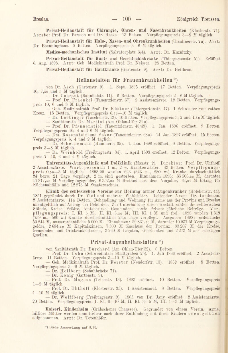 Priyat-Heilanstalt für Chirurgie, Ohren» und Nasenkrankheiten (Klosterstr. 71). Aerzte: Prof. Dr. Partsch und Dr. Hecke. 13 Betten. Verpflegungspreis 3—8 M täglich. Priyat-Heilanstalt für Hals-, Nasen- und Ohrenkrankheiten (Ursulinerstr. 7a). Arzt: Dr. Boenninghaus. 2 Betten. Verpflegungspreis 3—6 M täglich. Medico-mechanisches Institut (Salvatorplatz 3/4). Arzt: Dr. Kuznitzky. Priyat-Heilanstalt für Haut- und Geschlechtskranke (Thiergartenstr. 51). Eröffnet 6. Aug. 1898. Arzt: Geh. Medizinalrath Prof. Dr. Neisser. 28 Betten. Priyat-Heilanstalt für Hautkranke (Gartenstr. 9). Arzt: Dr. Heilbrun. Heilanstalten für Frauenkrankheiten*) von Dr. Asch (Gartenstr. 9). 1. Sept. 1895 eröffnet. 17 Betten. Verpflegungspreis 10, 7,50 und 5 M täglich. — Dr. Courant (Bahnhofstr. 11). 6 Betten. Verpflegungspreis 2—6 M täglich. — Prof. Dr. Fraenkel (Tauentzienstr. 67). 2 Assistenzärzte. 12 Betten. Verpflegungs- preis 10, 6 und 3 M täglich. — Geh. Medizinalrath Prof. Dr. Küstner (Thiergartenstr. 47). 1 Schwester vom rothen Kreuz. 15 Betten. Verpflegungspreis 6,50—10 M täglich. — Dr. Loebinger (Taschenstr. 13). 10 Betten. Verpflegungspreis 3, 2 und 1,50 M täglich. — Sanitätsrath Dr. Martini (Am Ohlau-Ufer 32a). — Prof. Dr. Pfannenstiel (Tauentzienstr. 48/49). 1. Jan. 1896 eröffnet. 9 Betten. Verpflegungspreis 10, 8 und 6 M täglich. — Drs. Rosenstein und Sakur (Tauentzienstr. 68a). 14. Jan. 1897 eröffnet. 15 Betten. Verpflegungspreis 6, 4 und 2 M täglich. — Dr. Scheunemann (Hummerei 35). 1. Jan. 1896 eröffnet. 8 Betten. Verpflegungs- preis 3—8 M täglich. — Dr. Weinhold (Freiburgerstr. 34). 1. April 1893 eröffnet. 12 Betten. Verpflegungs- preis 7—10, 6 und 4 M täglich. Universitäts-Augenklinik und Poliklinik (Maxstr. 2). Direktor: Prof. Dr. Uhthoff. 2 Assistenzärzte. Wartepersonal: 1 m., 2 w. Krankenwärter. 43 Betten. Verpflegungs- preis 0,5 0—3 M täglich. 1898/99 wurden 623 (343 m., 280 w.) Kranke durchschnittlich 24 bezw. 21 Tage verpflegt, 2 m. sind gestorben. Einnahmen 1898: 35 506,5 8 M, darunter 17 817,50 M Verpflegungsgelder, 6 352,06 M Bestand aus dem Vorjahre, 64,02 M Ertrag für Küchenabfälle und 12 273 M Staatszuschuss. Klinik des schlesischen Vereins zur Heilung armer Augenkranker (Höfchenstr. 44). 1851 gegründet durch Dr. Viol und mehrere Wohlthäter. Leitender Arzt: Dr. Landmann. 2 Assistenzärzte. 114 Betten. Behandlung und Wohnung für Arme aus der Provinz und Breslau unentgeltlich auf Antrag der Behörden. Zur Unterhaltung dieser Anstalt zahlen die schlesischen Stände, Kreise, Städte, Amtsbezirke, Gemeinden, sowie Private jährliche Beiträge. Ver- pflegungspreis: I. Kl. 5 M; II. Kl. 3,50 M; TH. Kl. 1 M und frei. 1898 wurden 1319 (759 m., 560 w.) Kranke durchschnittlich 23,8 Tage verpflegt. Ausgaben 1898: ordentliche 50 244 M, ausserordentliche 5 000 M. Einnahmen: 59 861,5 0 M, darunter 10 937 M Verpflegungs- gelder, 2 684,5 0 M Kapitalszinsen, 7 500 M Zuschuss der Provinz, 33 207 M der Kreise, Gemeinden und Ortskrankenkassen, 3 260 M Legaten, Geschenken und 2 273 M aus sonstigen Quellen. Privat-Angenheilanstalten *) von Sanitätsrath Dr. Burchard (Am Ohlau-Ufer 32). 6 Betten. — Prof. Dr. Cohn (Schweidnitzer Stadtgraben 25). 1. Juli 1866 eröffnet. 2 Assistenz- ärzte. 11 Betten. Verpflegungspreis 3—10 M täglich. — Geh. Medizinalrath Prof. Dr. Förster (Neudorfstr. 13). 1862 eröffnet. 8 Betten. Verpflegungspreis 3—6 M täglich. — Dr. Heilborn (Schuhbrücke 71). — Dr. König (Gartenstr. 9). — Prof. Dr. Magnus (Teichstr. 13). 1883 eröffnet. 10 Betten. Verpflegungspreis 1—2 M täglich. — Prof. Dr. Uhthoff (Klosterstr. 35). 1 Assistenzarzt. 8 Betten. Verpflegungspreis 4—10 M täglich. — Dr. Wolffberg (Freiburgerstr. 9). 1865 von Dr. Jany eröffnet. 2 Assistenzärzte. 20 Betten. Verpflegungspreis: I. Kl. 6-—10 M, II. Kl. 3—5 M, III. 1—3 M täglich. Kaiserl. Kinderheim (Gräbschener Chaussee). Gegründet von einem Verein. Arme, hilflose Mütter werden unmittelbar nach ihrer Entbindung mit ihren Kindern unentgeltlich aufgenommen. Arzt: Dr. Totenhöfer. *) Siehe Anmerkung auf S. 63.