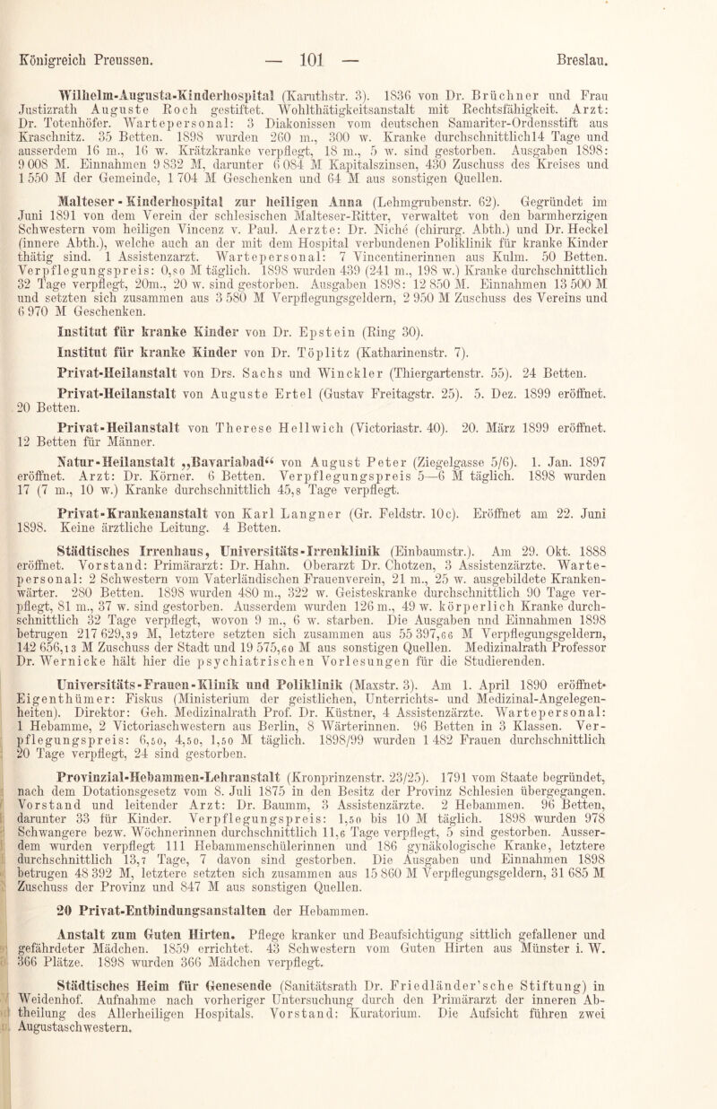 Wilhelm-Augusta-Kinderhospital (Karuthstr. 3). 1836 von Dr. Brüebner und Frau Justizrath Auguste Roch gestiftet. Wolilthätigkeitsanstalt mit Rechtsfähigkeit. Arzt: Dr. Totenhöfer. Wartepersonal: 3 Diakonissen vom deutschen Samariter-Ordensstift aus Kraschnitz. 35 Betten. 1898 wurden 260 m., 300 w. Kranke durchschnittlich^ Tage und ausserdem 16 m., 16 w. Krätzkranke verpflegt, 18 m., 5 w. sind gestorben. Ausgaben 1898: 9 008 M. Einnahmen 9 832 M, darunter 6 084 M Kapitalszinsen, 430 Zuschuss des Kreises und 1 550 M der Gemeinde, 1 704 M Geschenken und 64 M aus sonstigen Quellen. Malteser - Kinderhospital zur heiligen Anna (Lehmgrubenstr. 62). Gegründet im Juni 1891 von dem Verein der schlesischen Malteser-Ritter, verwaltet von den barmherzigen Schwestern vom heiligen Vincenz v. Paul. Aerzte: Dr. Mche (chirurg. Abth.) und Dr. Heckei (innere Abth.), welche auch an der mit dem Hospital verbundenen Poliklinik für kranke Kinder thätig sind. 1 Assistenzarzt. Wartepersonal: 7 Vincentinerinnen aus Kulm. 50 Betten. Verpflegungspreis: 0,so M täglich. 1898 wurden 439 (241 m., 198 w.) Kranke durchschnittlich 32 Tage verpflegt, 20m., 20 w. sind gestorben. Ausgaben 1898: 12 850 M. Einnahmen 13 500 M und setzten sich zusammen aus 3 580 M Verpflegungsgeldern, 2 950 M Zuschuss des Vereins und 6 970 M Geschenken. Institut für kranke Kinder von Dr. Epstein (Ring 30). Institut für kranke Kinder von Dr. Töplitz (Katharinenstr. 7). Privat-Heilanstalt von Drs. Sachs und Win ekler (Thiergartenstr. 55). 24 Betten. Privat-Heilanstalt von Auguste Ertel (Gustav Freitagstr. 25). 5. Dez. 1899 eröffnet. 20 Betten. Privat-Heilanstalt von Therese Hell wich (Victoriastr. 40). 20. März 1899 eröffnet. 12 Betten für Männer. Natur-Heilanstalt >?Bavariahadu von August Peter (Ziegelgasse 5/6). 1. Jan. 1897 eröffnet. Arzt: Dr. Körner. 6 Betten. Verpflegungspreis 5—6 M täglich. 1898 wurden 17 (7 m., 10 w.) Kranke durchschnittlich 45,8 Tage verpflegt. Privat-Krankenanstalt von Karl Langner (Gr. Feldstr. 10 c). Eröffnet am 22. Juni 1898. Keine ärztliche Leitung. 4 Betten. Städtisches Irrenhaus, Universitäts - Irrenklinik (Einbaumstr.). Am 29. Okt. 1888 eröffnet. Vorstand: Primärarzt: Dr. Hahn. Oberarzt Dr. Chotzen, 3 Assistenzärzte. Warte- personal: 2 Schwestern vom Vaterländischen Frauenverein, 21 m., 25 w. ausgebildete Kranken- wärter. 280 Betten. 1898 wurden 480 m., 322 w. Geisteskranke durchschnittlich 90 Tage ver- pflegt, 81 m., 37 w. sind gestorben. Ausserdem wurden 126 m., 49 w. körperlich Kranke durch- schnittlich 32 Tage verpflegt, wovon 9 m., 6 w. starben. Die Ausgaben und Einnahmen 1898 betrugen 217 629,39 M, letztere setzten sich zusammen aus 55 397,66 M Verpflegungsgeldern, 142 656,13 M Zuschuss der Stadt und 19 575,60 M aus sonstigen Quellen. Medizinalrath Professor Dr. Wernicke hält hier die psychiatrischen Vorlesungen für die Studierenden. Universitäts-Frauen-Klinik und Poliklinik (Maxstr. 3). Am 1. April 1890 eröffnet- Eigenthümer: Fiskus (Ministerium der geistlichen, Unterrichts- und Medizinal-Angelegen- heiten). Direktor: Geh. Medizinalrath Prof. Dr. Küstner, 4 Assistenzärzte. Warte personal: 1 Hebamme, 2 Victoriaschwestern aus Berlin, 8 Wärterinnen. 96 Betten in 3 Klassen. Ver- pflegungspreis: 6,50, 4,50, 1,50 M täglich. 1898/99 wurden 1 482 Frauen durchschnittlich 20 Tage verpflegt, 24 sind gestorben. Provinzial-Hehammen-Lehranstalt (Kronprinzenstr. 23/25). 1791 vom Staate begründet, nach dem Dotationsgesetz vom 8. Juli 1875 in den Besitz der Provinz Schlesien übergegangen. Vorstand und leitender Arzt: Dr. Baumm, 3 Assistenzärzte. 2 Hebammen. 96 Betten, darunter 33 für Kinder. Verpflegungspreis: 1,50 bis 10 M täglich. 1898 wurden 978 Schwangere bezw. Wöchnerinnen durchschnittlich 11,6 Tage verpflegt, 5 sind gestorben. Ausser- dem wurden verpflegt 111 Hebammenschülerinnen und 186 gynäkologische Kranke, letztere durchschnittlich 13,7 Tage, 7 davon sind gestorben. Die Ausgaben und Einnahmen 1898 betrugen 48 392 M, letztere setzten sich zusammen aus 15 860 M Verpflegungsgeldern, 31 685 M Zuschuss der Provinz und 847 M aus sonstigen Quellen. 20 Privat-Entbindungsanstalten der Hebammen. Anstalt zum Guten Hirten. Pflege kranker und Beaufsichtigung sittlich gefallener und gefährdeter Mädchen. 1859 errichtet. 43 Schwestern vom Guten Hirten aus Münster i. W. 366 Plätze. 1898 wurden 366 Mädchen verpflegt. Städtisches Heim für Genesende (Sanitätsrath Dr. Friedländer’sehe Stiftung) in Weidenhof. Aufnahme nach vorheriger Untersuchung durch den Primärarzt der inneren Ab- theilung des Allerheiligen Hospitals. Vorstand: Kuratorium. Die Aufsicht führen zwei Augustaschwestern.