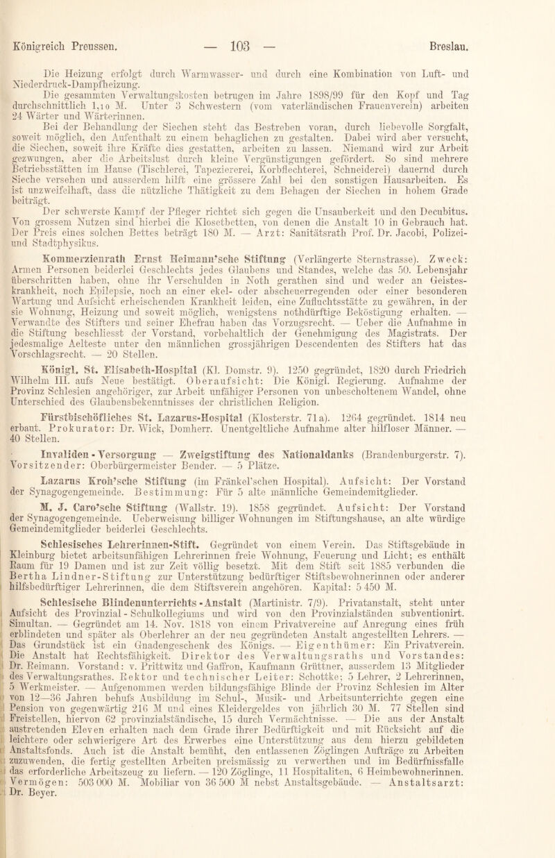 Die Heizung erfolgt durch Warm wasser- und durch eine Kombination von Luft- und Niederdruck-Dampfheizung. Die gesammten Verwaltungskosten betrugen im Jahre 1898/99 für den Kopf und Tag durchschnittlich 1,1 o M. Unter 3 Schwestern (vom vaterländischen Frauenverein) arbeiten 24 Wärter und Wärterinnen. Bei der Behandlung der Siechen steht das Bestreben voran, durch liebevolle Sorgfalt, soweit möglich, den Aufenthalt zu einem behaglichen zu gestalten. Dabei wird aber versucht, die Siechen, soweit ihre Kräfte dies gestatten, arbeiten zu lassen. Niemand wird zur Arbeit gezwungen, aber die Arbeitslust durch kleine Vergünstigungen gefördert. So sind mehrere Betriebsstätten im Hause (Tischlerei, Tapeziererei, Korbflechterei, Schneiderei) dauernd durch Sieche versehen und ausserdem hilft eine grössere Zahl bei den sonstigen Hausarbeiten. Es ist unzweifelhaft, dass die nützliche Thätigkeit zu dem Behagen der Siechen in hohem Grade beiträgt. Der schwerste Kampf der Pfleger richtet sich gegen die Unsauberkeit und den Decubitus. Von grossem Nutzen sind hierbei die Klosetbetten, von denen die Anstalt 10 in Gebrauch hat. Der Preis eines solchen Bettes beträgt 180 M. — ikrzt: Sanitätsrath Prof. Dr. Jacobi, Polizei- und Stadtphysikus. Koinnrer zienrath Ernst Heimaim’sche Stiftung (Verlängerte Sternstrasse). Zweck: Armen Personen beiderlei Geschlechts jedes Glaubens und Standes, welche das 50. Lebensjahr überschritten haben, ohne ihr Verschulden in Noth gerathen sind und weder an Geistes- krankheit, noch Epilepsie, noch an einer ekel- oder abscheuerregenden oder einer besonderen Wartung und Aufsicht erheischenden Krankheit leiden, eine Zufluchtsstätte zu gewähren, in der sie Wohnung, Heizung und soweit möglich, wenigstens nothdürftige Beköstigung erhalten. — Verwandte des Stifters und seiner Ehefrau haben das Vorzugsrecht. — Ueber die Aufnahme in die Stiftung beschliesst der Vorstand, vorbehaltlich der Genehmigung des Magistrats. Der jedesmalige Aelteste unter den männlichen grossjährigen Descendenten des Stifters hat das Vorschlagsrecht. — 20 Stellen. König'L St. Elisabeth-Hospital (Kl. Domstr. 9). 1250 gegründet, 1820 durch Friedrich Wilhelm III. aufs Neue bestätigt. Oberaufsicht: Die Königl. Regierung. Aufnahme der Provinz Schlesien angehöriger, zur Arbeit unfähiger Personen von unbescholtenem Wandel, ohne Unterschied des Glaubensbekenntnisses der christlichen Religion. FürstMschöfliches St. Lazarus-Hospital (Klosterstr. 71a). 1264 gegründet. 1814 neu erbaut. Prokurator: Dr. Wiek, Domherr. Unentgeltliche Aufnahme alter hilfloser Männer. — 40 Stellen. Invaliden - Versorgung — Zweigstiftung des NafionalcLanks (Brandenburgerstr. 7). Vorsitzender: Oberbürgermeister Bender. — 5 Plätze. Lazarus KroiPselie Stiftung (im Fränkel’schen Hospital). Aufsicht: Der Vorstand der Synagogengemeinde. Bestimmung: Für 5 alte männliche Gemeindemitglieder. M. J. Caro?sche Stiftung (Wallstr. 19). 1858 gegründet. Aufsicht: Der Vorstand der Synagogengemeinde. Ueberweisung billiger Wohnungen im Stiftungshause, an alte würdige Gemeindemitglieder beiderlei Geschlechts. Schlesisches Lehrerinnen-Stift. Gegründet von einem Verein. Das Stiftsgebäude in Kleinburg bietet arbeitsunfähigen Lehrerinnen freie Wohnung, Feuerung und Licht; es enthält Raum für 19 Damen und ist zur Zeit völlig besetzt. Mit dem Stift seit 1885 verbunden die Bertha Lindner-Stiftung zur Unterstützung bedürftiger Stiftsbewohnerinnen oder anderer hilfsbedürftiger Lehrerinnen, die dem Stiftsverein angehören. Kapital: 5 450 M. Schlesische Blindenunterrichts -Anstalt (Martinistr. 7/9). Privatanstalt, steht unter Aufsicht des Provinzial - Schulkollegiums und wird von den Provinzialständen subventionirt. Simultan. — Gegründet am 14. Nov. 1818 von einem Privatvereine auf Anregung eines früh erblindeten und später als Oberlehrer an der neu gegründeten Anstalt angestellten Lehrers. — Das Grundstück ist ein Gnadengeschenk des Königs. — Eigenthümer: Ein Privatverein. Die Anstalt hat Rechtsfähigkeit. Direktor des Verwaltungsraths und Vorstandes: Dr. Reimann. Vorstand: v. Prittwitz und Gaffron, Kaufmann Grüttner, ausserdem 13 Mitglieder des Verwaltungsrathes. Rektor und technischer Leiter: Schottke; 5 Lehrer, 2 Lehrerinnen, 5 Werkmeister. — Aufgenommen werden bildungsfähige Blinde der Provinz Schlesien im Alter von 12—36 Jahren behufs Ausbildung im Schul-, Musik- und Arbeitsunterrichte gegen eine Pension von gegenwärtig 216 M und eines Kleidergeldes von jährlich 30 M. 77 Stellen sind Freistellen, hiervon 62 provinzialständische, 15 durch Vermächtnisse. •— Die aus der Anstalt austretenden Eleven erhalten nach dem Grade ihrer Bedürftigkeit und mit Rücksicht auf die leichtere oder schwierigere Art des Erwerbes eine Unterstützung aus dem hierzu gebildeten Anstaltsfonds. Auch ist die Anstalt bemüht, den entlassenen Zöglingen Aufträge zu Arbeiten zuzuwenden, die fertig gestellten Arbeiten preismässig zu verwerthen und im Bedürfnissfalle das erforderliche Arbeitszeug zu liefern. — 120 Zöglinge, 11 Hospitalitern, 6 Heimbewohnerinnen. Vermögen: 503 000 M. Mobiliar von 36 500 M nebst Anstaltsgebäude. — Anstaltsarzt: Dr. Beyer.