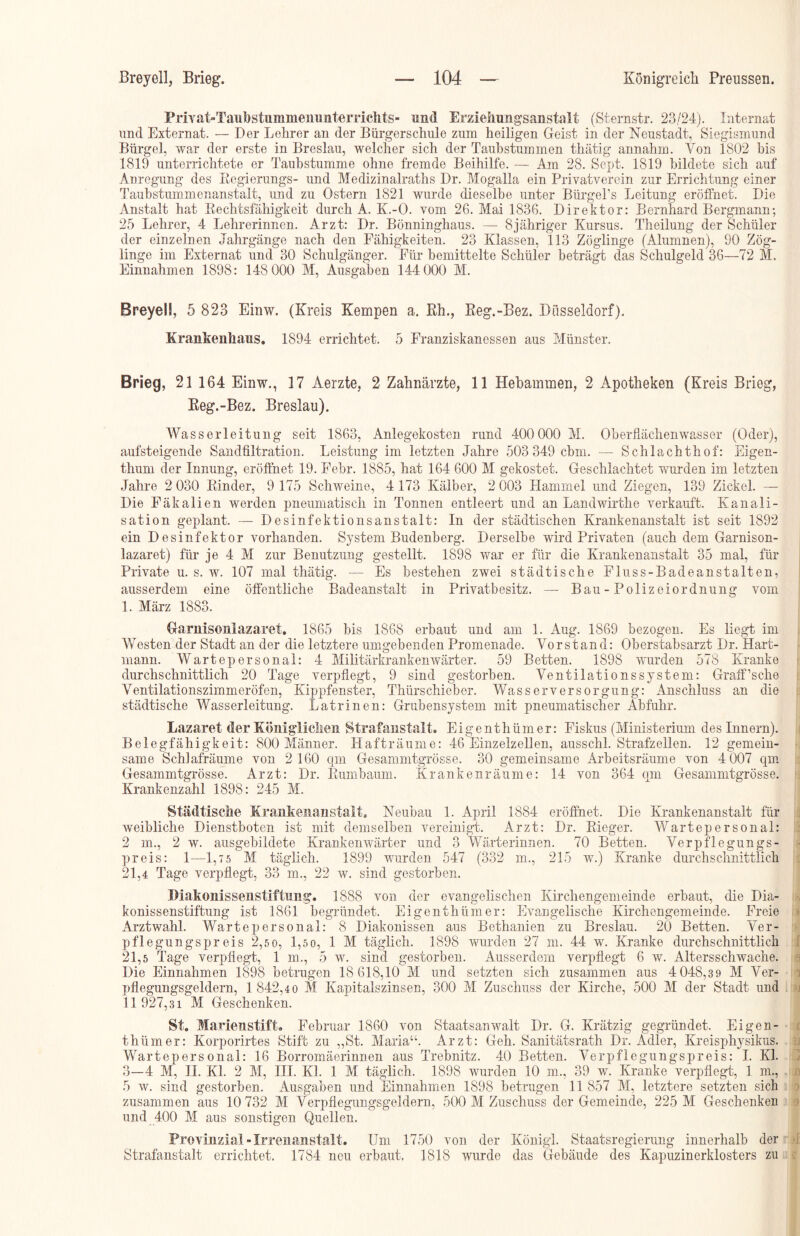 Priyat-Taubstumineimnterriehts- and Erziehungsanstalt (Sternstr. 23/24). Internat und Externat. — Der Lehrer an der Bürgerschule zum heiligen Geist in der Neustadt, Siegismund Bürgel, war der erste in Breslau, welcher sich der Taubstummen thätig annahm. Von 1802 bis 1819 unterrichtete er Taubstumme ohne fremde Beihilfe. — Am 28. Sept. 1819 bildete sich auf Anregung des Regierungs- und Medizinalraths Dr. Mogalla ein Privatverein zur Errichtung einer Taubstummenanstalt, und zu Ostern 1821 wurde dieselbe unter Bürgel’s Leitung eröffnet. Die Anstalt hat Rechtsfähigkeit durch A. K.-O. vom 26. Mai 1836. Direktor: Bernhard Bergmann; 25 Lehrer, 4 Lehrerinnen. Arzt: Dr. Bönninghaus. — 8jähriger Kursus. Theilung der Schüler der einzelnen Jahrgänge nach den Fähigkeiten. 23 Klassen, 113 Zöglinge (Alumnen), 90 Zög- linge im Externat und 30 Schulgänger. Für bemittelte Schüler beträgt das Schulgeld 36—72 M. Einnahmen 1898: 148 000 M, Ausgaben 144 000 M. Breyell, 5 823 Einw. (Kreis Kempen a. Rh., Reg.-Bez. Düsseldorf). Krankenhaus. 1894 errichtet. 5 Franziskanessen aus Münster. Brieg, 21 164 Einw., 17 Aerzte, 2 Zahnärzte, 11 Hebammen, 2 Apotheken (Kreis Brieg, Reg.-Bez. Breslau). Wasserleitung seit 1863, Anlegekosten rund 400 000 M. Oberflächen'wasser (Oder), aufsteigende Sandfiltration. Leistung im letzten Jahre 503 349 cbm. — Schlachthof: Eigen- thum der Innung, eröffnet 19. Febr. 1885, hat 164 600 M gekostet. Geschlachtet wurden im letzten Jahre 2 030 Rinder, 9 175 Schweine, 4 173 Kälber, 2 003 Hammel und Ziegen, 139 Zickel. — Die Fäkalien werden pneumatisch in Tonnen entleert und an Landwirthe verkauft. Kanali- sation geplant. — Desinfektionsanstalt: In der städtischen Krankenanstalt ist seit 1892 ein Desinfektor vorhanden. System Budenberg. Derselbe wird Privaten (auch dem Garnison- lazaret) für je 4 M zur Benutzung gestellt. 1898 war er für die Krankenanstalt 35 mal, für Private u. s. w. 107 mal thätig. — Es bestehen zwei städtische Fluss-Badeanstalten, ausserdem eine öffentliche Badeanstalt in Privatbesitz. — Bau - Polizeiordnung vom 1. März 1883. Garnisoulazaret. 1865 bis 1868 erbaut und am 1. Aug. 1869 bezogen. Es liegt im Westen der Stadt an der die letztere umgebenden Promenade. Vorstand: Oberstabsarzt Dr. Hart- mann. Wartepersonal: 4 Militärkrankenwärter. 59 Betten. 1898 wurden 578 Kranke durchschnittlich 20 Tage verpflegt, 9 sind gestorben. Ventilationssystem: Graff’sche Ventilationszimmeröfen, Kippfenster, Thürschieber. Wasserversorgung: Anschluss an die städtische Wasserleitung. Latrinen: Grubensystem mit pneumatischer Abfuhr. Lazaret der Königlichen Strafanstalt. Eigenthümer: Fiskus (Ministerium des Innern). Belegfähigkeit: 800 Männer. Hafträume: 46 Einzelzellen, ausschl. Strafzellen. 12 gemein- same Schlafräume von 2 160 qm Gesammtgrösse. 30 gemeinsame Arbeitsräume von 4 007 qm Gesammtgrösse. Arzt: Dr. Rumbaum. Krankenräume: 14 von 364 qm Gesammtgrösse. Krankenzahl 1898: 245 AI. Städtische Krankenanstalt. Neubau 1. April 1884 eröffnet. Die Krankenanstalt für weibliche Dienstboten ist mit demselben vereinigt. Arzt: Dr. Rieger. Wartepersonal: 2 in., 2 w. ausgebildete Krankenwärter und 3 Wärterinnen. 70 Betten. Verpflegungs- preis: 1—1,7 5 M täglich. 1899 wurden 547 (332 m., 215 w.) Kranke durchschnittlich 21.4 Tage verpflegt, 33 m., 22 w. sind gestorben. Diakonissenstiftung. 1888 von der evangelischen Kirchengemeinde erbaut, die Dia- konissenstiftung ist 1861 begründet. Eigenthümer: Evangelische Kirchengemeinde. Freie Arztwahl. Warte personal: 8 Diakonissen aus Bethanien zu Breslau. 20 Betten. Ver- pflegungspreis 2,5o, 1,5o, 1 M täglich. 1898 wurden 27 in. 44 w. Kranke durchschnittlich 21.5 Tage verpflegt, 1 m., 5 w. sind gestorben. Ausserdem verpflegt 6 w. Altersschwache. Die Einnahmen 1898 betrugen 18 618,10 AI und setzten sich zusammen aus 4 048,3 9 AI Ver- pflegungsgeldern, 1 842,4 0 M Kapitalszinsen, 300 Al Zuschuss der Kirche, 500 AI der Stadt und 11 927,31 M Geschenken. St. Marienstift. Februar 1860 von Staatsanwalt Dr. G. Krätzig gegründet. Eigen- thümer: Korporirtes Stift zu „St. Maria“. Arzt: Geh. Sanitätsrath Dr. Adler, Kreisphysikus. Wartepersonal: 16 Borromäerinnen aus Trebnitz. 40 Betten. Verpflegungspreis: I. Kl. 3-4 AI, II. Kl. 2 M, III. Kl. 1 Al täglich. 1898 wurden 10 m., 39 w. Kranke verpflegt, 1 m., 5 w. sind gestorben. Ausgaben und Einnahmen 1898 betrugen 11 857 M, letztere setzten sich zusammen aus 10 732 M Verpflegungsgeldern, 500 AI Zuschuss der Gemeinde, 225 AI Geschenken und 400 M aus sonstigen Quellen. Provinzial Irrenanstalt. Um 1750 von der König!. Staatsregierung innerhalb der Strafanstalt errichtet. 1784 neu erbaut. 1818 wurde das Gebäude des Kapuzinerklosters zu