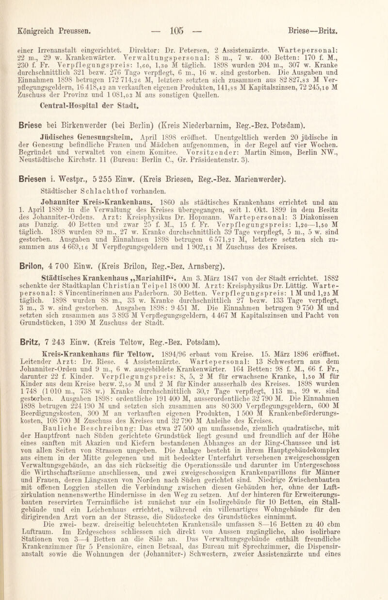 einer Irrenanstalt eingerichtet. Direktor: Dr. Petersen, 2 Assistenzärzte. Wartepersonal: 22 m., 29 w. Krankenwärter. Verwaltungspersonal: 8 m., 7 w. 400 Betten: 170 f. M., 230 f. Fr. Verpflegnngspreis: 1,6o, 1,30 M täglich. 1898 wurden 204 m., 307 w. Kranke durchschnittlich 321 bezw. 276 Tage verpflegt, 6 m., 16 w. sind gestorben. Die Ausgaben und Einnahmen 1898 betrugen 172 714,26 M, letztere setzten sich zusammen aus 82 827,83 M Ver- pflegungsgeldern, 16 418,42 an verkauften eigenen Produkten, 141,88 M Kapitalszinsen, 72 245,io M Zuschuss der Provinz und 1 081,03 M aus sonstigen Quellen. Central-Hospital der Stadt. Briese bei Birkenwerder (bei Berlin) (Kreis Niederbarnim, Eeg.-Bez. Potsdam). Jüdisches Genesungsheim. April 1898 eröffnet. Unentgeltlich werden 20 jüdische in der Genesung befindliche Frauen und Mädchen aufgenommen, in der Regel auf vier Wochen. Begründet und verwaltet von einem Komitee. Vorsitzender: Martin Simon, Berlin NW., Neustädtische Kirchstr. 11 (Bureau: Berlin C., Gr. Präsidentenstr. 3). Briesen i. Westpr., 5 255 Einw. (Kreis Briesen, Eeg.-Bez. Marienwerder). Städtischer Schlachthof vorhanden. Johanniter Kreis-Krankenhaus. 1860 als städtisches Krankenhaus errichtet und am 1. April 1889 in die Verwaltung des Kreises übergegangen, seit 1. Okt. 1899 in dem Besitz des Johanniter-Ordens. Arzt: Kreisphysikus Dr. Hopmann. Wartepersonal: 3 Diakonissen aus Danzig. 40 Betten und zwar 25 f. M., 15 f. Fr. Verpflegungspreis: 1,20—1,5o M täglich. 1898 wurden 89 m., 27 w. Kranke durchschnittlich 39 Tage verpflegt, 5 m., 5 w. sind gestorben. Ausgaben und Einnahmen 1898 betrugen 6 571,27 M, letztere setzten sich zu- sammen aus 4 669,16 M Verpflegungsgeldern und 1 902,i i M Zuschuss des Kreises. Brilon, 4 700 Einw. (Kreis Brilon, Reg.-Bez. Arnsberg). Städtisches Krankenhaus „MariaMlf“. Am 3. März 1847 von der Stadt errichtet. 1882 schenkte der Stadtkaplan Christian Teipel 18 000 M. Arzt: Kreisphysikus Dr. Lüttig. Warte- personal: 8 Vincentinerinnen aus Paderborn. 30 Betten. Verpflegungspreis: 1 Mund 1,25 M täglich. 1898 wurden 88 m., 33 w. Kranke durchschnittlich 27 bezw. 133 Tage verpflegt, 3 m., 3 w. sind gestorben. Ausgaben 1898: 9 451 M. Die Einnahmen betrugen 9 750 M und setzten sich zusammen aus 3 893 M Verpflegungsgeldern, 4 467 M Kapitalszinsen und Pacht von Grundstücken, 1 390 M Zuschuss der Stadt. Britz, 7 243 Einw. (Kreis Teltow, Reg.-Bez. Potsdam). Kreis-Krankenhaus für Teltow. 1894/96 erbaut vom Kreise. 15. März 1896 eröffnet. Leitender Arzt: Dr. Riese. 4 Assistenzärzte. Wartepersonal: 13 Schwestern aus dem Johanniter-Orden und 9 m., 6 w. ausgebildete Krankenwärter. 164 Betten: 98 f. M., 66 f. Fr., darunter 22 f. Kinder. Verpflegungspreis: 8, 5, 2 M für erwachsene Kranke, 1,5 0 M für Kinder aus dem Kreise bezw. 2,50 M und 2 M für Kinder ausserhalb des Kreises. 1898 wurden 1 748 (1010 m., 738 w.) Kranke durchschnittlich 30,7 Tage verpflegt, 113 m., 99 w. sind gestorben. Ausgaben 1898: ordentliche 191 400 M, ausserordentliche 32 790 M. Die Einnahmen 1898 betrugen 224 190 M und setzten sich zusammen aus 80 300 Verpflegungsgeldern, 600 M Beerdigungskosten, 300 M an verkauften eigenen Produkten, 1 500 M Krankenbeförderungs- kosten, 108 700 M Zuschuss des Kreises und 32 790 M Anleihe des Kreises. Bauliche Beschreibung: Das etwa 27 500 qm umfassende, ziemlich quadratische, mit der Hauptfront nach Süden gerichtete Grundstück liegt gesund und freundlich auf der Höhe eines sanften mit Akazien und Kiefern bestandenen Abhanges an der Ring-Chaussee und ist von allen Seiten von Strassen umgeben. Die Anlage besteht in ihrem Hauptgebäudekomplex aus einem in der Mitte gelegenen und mit bedeckter Unterfahrt versehenen zweigeschossigen Verwaltungsgebäude, an das sich rückseitig die Operationssäle und darunter im Untergeschoss die Wirthschaftsräume anschliessen, und zwei zweigeschossigen Krankenpavillons für Männer und Frauen, deren Längsaxen von Norden nach Süden gerichtet sind. Niedrige Zwischenbauten mit offenen Loggien stellen die Verbindung zwischen diesen Gebäuden her, ohne der Luft- zirkulation nennenswerthe Hindernisse in den Weg zu setzen. Auf der hinteren für Erweiterungs- bauten reservirten Terrainfläche ist zunächst nur ein Isolirgebäude für 10 Betten, ein Stall- gebäude und ein Leichenhaus errichtet, während ein villenartiges Wohngebäude für den dirigirenden Arzt vorn an der Strasse, die Südostecke des Grundstückes einnimmt. Die zwei- bezw. dreiseitig beleuchteten Krankensäle umfassen 8—16 Betten zu 40 cbm Luftraum. Im Erdgeschoss schliessen sich direkt von Aussen zugängliche, also isolirbare Stationen von 3—4 Betten an die Säle an. Das Verwaltungsgebäude enthält freundliche Krankenzimmer für 5 Pensionäre, einen Betsaal, das Bureau mit Sprechzimmer, die Dispensir- anstalt sowie die Wohnungen der (Johanniter-) Schwestern, zweier Assistenzärzte und eines
