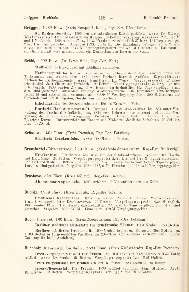 Brüggen, 1 232 Einw. (Kreis Kempen i. Rhld., Reg.-Bez. Düsseldorf). St. Rochus-Hospital. 1896 von der katholischen Kirche gestiftet. Arzt: Dr. Melcop. Wartepersonal: 4 Franziskanessen ans Münster. 16 Betten. Verpflegungspreis: 2 M, l,soM und 1 M täglich. 1898 wurden 27 m., 14 w. Kranke durchschnittlich 37 bezw. 161 Tage verpflegt, 2 m., 1 w. sind gestorben. Ausgaben 1898: 2 694 M. Die Einnahmen betrugen 2 274 M und setzten sich zusammen aus 1 974 M Verpflegungsgeldern und 300 M Geschenken. Das voraus- sichtliche Defizit wird gedeckt durch ein Konsortium von Herren der Stadt. Brühl, 4 902 Einw. (Landkreis Köln, Reg.-Bez. Köln). Städtischer Schlachthof mit Kühlhaus vorhanden. Marienhospital für Kranke, Altersschwache, Erholungsbedürftige, Kinder, sowie für Taubstumme und Waisenkinder. 1861 durch Dechant Berrisch gestiftet. Eigenthümer: Katholische Kirchengemeinde. Arzt: Sanitätsrath Dr. Werry. Wartepersonal: 12 arme Dienstmägde Jesu Christi aus Dernbach. 78 Betten. Verpflegungspreis: 3, 2,50, 1,20 und 1 M täglich. 1898 wurden 268 m., 33 w. Kranke durchschnittlich 44,6 Tage verpflegt, 5 m., 3 w. sind gestorben. Ausserdem verpflegt 4 Altersschwache. Die Einnahmen 1898 betrugen 14 081 M und setzten sich zusammen aus 13 389 M Verpflegungsgeldern, 300 M Zuschuss der Gemeinde und 392 M Legaten, Geschenken und Kollekten. Erholungsheim des Schwesternhauses „Rothes Kreuz“ in Köln. Provinzial-Taubstummenanstalt. Externat. 1. Okt. 1854 eröffnet, bis 1874 unter Ver- waltung des Provinzial-Schulkollegiums, 1874 vom Lehrerseminar getrennt und in die Ver- waltung der Rheinprovinz übergegangen. Vorstand: Direktor Fieth. 7 Lehrer, 1 Lehrerin. 7jähriger Kursus. Turnunterricht für Knaben und Mädchen. Jährliche Aufnahme. 70 Schüler. Etat: 38 200 M. Brüssow, 1 504 Einw. (Kreis Prenzlau, Reg.-Bez. Potsdam). Städtische Krankenstube. Arzt: Dr. Mose. 2 Betten. Brunsbüttel-Eddelakerkoog, 2 507 Einw. (Kreis Siiderdithmarschen, Reg.-Bez. Schleswig). Krankenhaus. Errichtet 1. Mai 1889 von der Ortskrankenkasse. Aerzte: Dr. Haacke und Dr. Lüsing. 24 Betten. Verpflegungspreis: 2,25, 1,5o und 1,io M täglich einschliess- lich Arzt und Medizin. 1898 wurden 42 (39 m., 3 w.) Kranke durchschnittlich 22 Tage verpflegt, 1 nr, 1 w. sind gestorben. Ausgaben 1898: 2187,3 6 M. Einnahmen: 1 136,20 M Verpflegungsgelder. Brustawe, 328 Einw. (Kreis Militsch, Reg.-Bez. Breslau). Altersversorgungsanstalt. 1893 errichtet. 3 Vincentinerinnen aus Kulm. Bublitz, 4 908 Einw. (Kreis Bublitz, Reg.-Bez. Köslin). Städtisches Krankenhaus. 1878 neu erbaut. Arzt: Dr. Neuss. Wartepersonal: 1 m., 1 w. ausgebildeter Krankenwärter. 26 Betten. Verpflegungspreis: 0,so M täglich. 1898 wurden 43 m., 21 w. Kranke durchschnittlich 22 bezw. 60 Tage verpflegt, 5 m., 4 w. sind gestorben. Ausgaben 1898: 937 M. Einnahmen: 479 M Verpflegungsgelder. Buch, Rieselgut, 160 Einw. (Kreis Niederbarnim, Reg.-Bez. Potsdam). Berliner städtische Heimstätte für brustkranke Männer. 1900 Neubau. 150 Betten. Berliner städtische Irrenanstalt. 1900 Neubau begonnen. Baukosten über 9 Millionen. 1 500 Betten in 10 gesonderten Pavillons, die 20—30 m von einander entfernt sind. (Siehe Nachtrag für beide Anstalten.) Buchholz (Französisch) bei Berlin, 2 534 Einw. (Kreis Niederbarnim, Reg.-Bez. Potsdam). Irren-Yerpflegungsanstalt für Frauen. 23. Mai 1877 von Kreisthierarztwittwe König eröffnet. Arzt: Dr. Strube. 22 Betten. Verpflegungspreis: l,so—3 M täglich. Irren-Pflegeanstalt für Frauen von Frl. B. Witt. 1887 eröffnet. 20 Betten. Irren-Pflegeanstalt für Frauen. 1890 eröffnet von Frau Aug. Müller. Arzt: Dr. Strube. 19 Betten. Verpflegungspreis: von 1,so M täglich aufwärts.