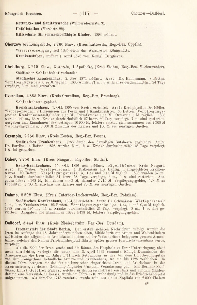 Rettungs- und Sanitätswache (Wilmersdorferstr. 9). Unfallstation (Marchstr. 22). Hilfsschnle für scliwachhefähigte Kinder. 1893 eröfinet. Chorzow bei Königshütte, 7 260 Einw. (Kreis Kattowitz, Reg.-Bez. Oppeln). Wasserversorgung seit 1885 durch das Wasserwerk Königshütte. Krankenstuben, eröffnet 1. April 1878 vom Königl. Bergfiskus. Christburg, 3 219 Einw., 3 Aerzte, 1 Apotheke, (Kreis Stuhm, Reg.-Bez. Marienwerder). Städtischer Schlachthof vorhanden. Städtisches Krankenhaus. 2. Nov. 1871 eröffnet. Arzt: Dr. Hannemann. 8 Betten. Verpflegungspreis 0,so M täglich. 1898 wurden 21 m., 8 w. Kranke durchschnittlich 24 Tage verpflegt, 6 m. sind gestorben. Czarnikau, 4 885 Einw. (Kreis Czarnikau, Reg.-Bez. Bromberg). Schlachthaus geplant. Kreiskrankenhaus. 1. Okt. 1895 vom Kreise errichtet. Arzt: Kreisphysikus Dr. Möller. Wartepersonal: 2 Diakonissen aus Posen und l Krankenwärter. 36 Betten. Verpflegungs- preis: Krankenkassenmitglieder 1,50 M, Privatkranke 1,25 M, Ortsarme 1 M täglich. 1898 wurden 141 m., 33 w. Kranke durchschnittlich 27 bezw. 30 Tage verpflegt, 7 m. sind gestorben. Ausgaben und Einnahmen 1898 betrugen 10 900 M, letztere setzten sich zusammen aus 7 300 M Verpflegungsgeldern, 3 500 M Zuschuss des Kreises und 100 M aus sonstigen Quellen. Czempin, 2 250 Einw. (Kreis Kosten, Reg.-Bez. Posen). Städtisches Krankenhaus. 1788 durch den damaligen Gutsherrn gegründet. Arzt: Dr. Bartlitz. 4 Betten. 1898 wurden 5 m., 2 w. Kranke durchschnittlich 18 Tage verpflegt, 1 w. ist gestorben. Daher, 2 256 Einw. (Kreis Naugard, Reg.-Bez. Stettin). Kreis-Krankenhaus. 15. Okt. 1896 neu eröffnet. Eigenthümer: Kreis Naugard. Arzt: Dr. Weber. Wartepersonal: 1 Diakonissin aus Danzig, 1 ausgebildeter Kranken- wärter. 20 Betten. Verpflegungspreis: 3, 1,50 und 0,so M täglich. 1898 wurden 37 m., 9 w. Kranke durchschnittlich 34 bezw. 58 Tage verpflegt, 3 m., 1 w. sind gestorben. Aus- gaben 1898: 3 968 M, Einnahmen 4 063 M, darunter 2 215 M Verpflegungsgelder, 128 M an Produkten, 1 700 M Zuschuss des Kreises und 20 M aus sonstigen Quellen. Dahme, 5 592 Einw. (Kreis Jüterbog-Luckenwalde, Reg.-Bez. Potsdam). Städtisches Krankenhaus. 1884/85 errichtet. Arzt: Dr. Schmarsow. Wartepersonal: 1 m., 1 w. Krankenwärter. 25 Betten. Verpflegungspreis: 1,50, 1,20, 1 und 0,so M täglich. 1898 wurden 195 m., 11 w. Kranke durchschnittlich 21 Tage verpflegt, 8 m., 1 w. sind ge- storben. Ausgaben und Einnahmen 1898: 4 498 M, letztere Verpflegungsgelder. Dalldorf, 3 444 Einw. (Kreis Niederbarnim, Reg.-Bez. Potsdam). Irrenanstalt der Stadt Berlin. Den ersten sicheren Nachrichten zufolge wurden die Irren im Anfänge des 18. Jahrhunderts neben alten, hilfsbedürftigen Armen und Waisenkindern auf Kosten der allgemeinen Armenkasse in dem an der Waisenbrücke belegenen grossen Armen- hause, welches den Namen Friedrichshospital führte, später grosses Friedrichswaisenhaus wurde, verpflegt. Als die Zahl der Irren wuchs und die Räume des Hospitals zu ihrer Unterbringung nicht mehr ausreichten, verlegte die unter dem 3. April 1699 ernannte Königl. Kommission des Armenwesens die Irren im Jahre 1711 nach Gutbefinden in das bei dem Dorotheenhospitale vor dem Königsthore befindliche Armen- und Krankenhaus, wo sie bis 1728 verblieben. In diesem Jahre bezogen sie das für sie inzwischen eingerichtete Irren- und Arbeitshaus in der Krausenstrasse, zu dessen Gründung folgender Umstand Veranlassung gab. Ein Berliner Kauf- mann, Ernst Gottlieb Faber, welcher in der Krausenstrasse ein Haus und auf dem Mühlen- damme eine Verkaufsbude besass, wurde im Jahre 1710 wahnsinnig und in das Friedrichshospital aufgenommen. Als derselbe 1718 verstarb, wurde sein aus einem Kapitale von 2 000 Thalern 8*