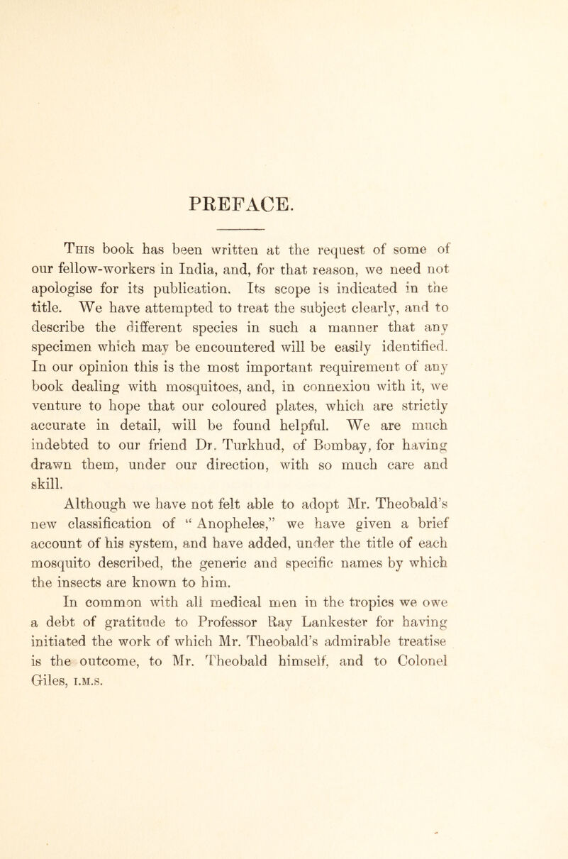 PEEFACE. This book has been written at the request of some of our fellow-workers in India, and, for that reason, we need not apologise for its publication. Its scope is indicated in the title. We have attempted to treat the subject clearly, and to describe the different species in such a manner that any specimen which may be encountered will be easily identified. In our opinion this is the most important requirement of any book dealing with mosquitoes, and, in connexion with it, we venture to hope that our coloured plates, which are strictly accurate in detail, will be found helpful. We are much indebted to our friend Dr, Turkhud, of Bombay, for having drawn them, under our direction, with so much care and skill Although we have not felt able to adopt Mr. Theobald’s new classification of Anopheles,” we have given a brief account of his system, and have added, under the title of each mosquito described, the generic and specific names by which the insects are known to him. In common with all medical men in the tropics we owe a debt of gratitude to Professor Ray Lankester for having initiated the work of which Mr. Theobald’s admirable treatise is the outcome, to Mr. l?heobald himself, and to Colonel Giles, T.M.s.