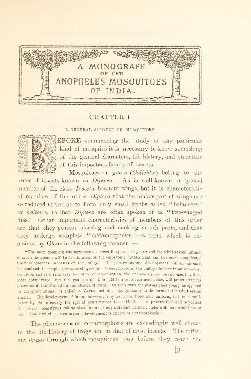 A GENERAL ACCOUNT OF MOSQUITOES EFORE commencing the study of any particular kind of mosquito it is necessary to know something of the general characters, life history, and structure of this important family of insects. Mosquitoes or gnats {Culicidm) belong to the order of insects known as Diptera. As is well-known, a typical member of the class Insecta has four wings, but it is characteristic of members of the order Diptera that the hinder pair of wdngs are so reduced in size as to form only small knobs called “ balancers ” or halteres, so that Diptera are often spoken of as two-winged flies.” Other important characteristics of members of this order are that they possess piercing and sucking mouth parts, and that they undergo complete metamorphosis ”—a term which is ex- plained by Claus in the following manner :— “ The more complete the agreement between the just-bom young and the adult sexual animal so much the greater will be the duration of the embryonic development and the more complicated the developmental processes of the embryo. The post-embryonic development will, in this case, be confined to simple processes of growth. When, however, the embryo is born in an immature condition and at a relatively low state of organization, the post-embryonic development will be more complicated, and the young animal, in addition to its increase in size, will present various processes of transformation and change of form. In such cases the just-hatched young, as opposed to the adult animal, is called a Larva and develops gradually to the form of the adult sexual animal. The development of larvm, however, is by no means direct and uniform, but is compli- cated by the necessity for special contrivances to enable them to procure food and to protect themselves ; sometimes taking place in an entirely different medium, under different conditions of life. This kind of post-embryonic development is known as metamorphosis.” The phenomena of metamorphosis are exceeding^ well shown in the life history of frogs and in that of most insects. The differ- ent stages through which mosquitoes pass before they reach the [3