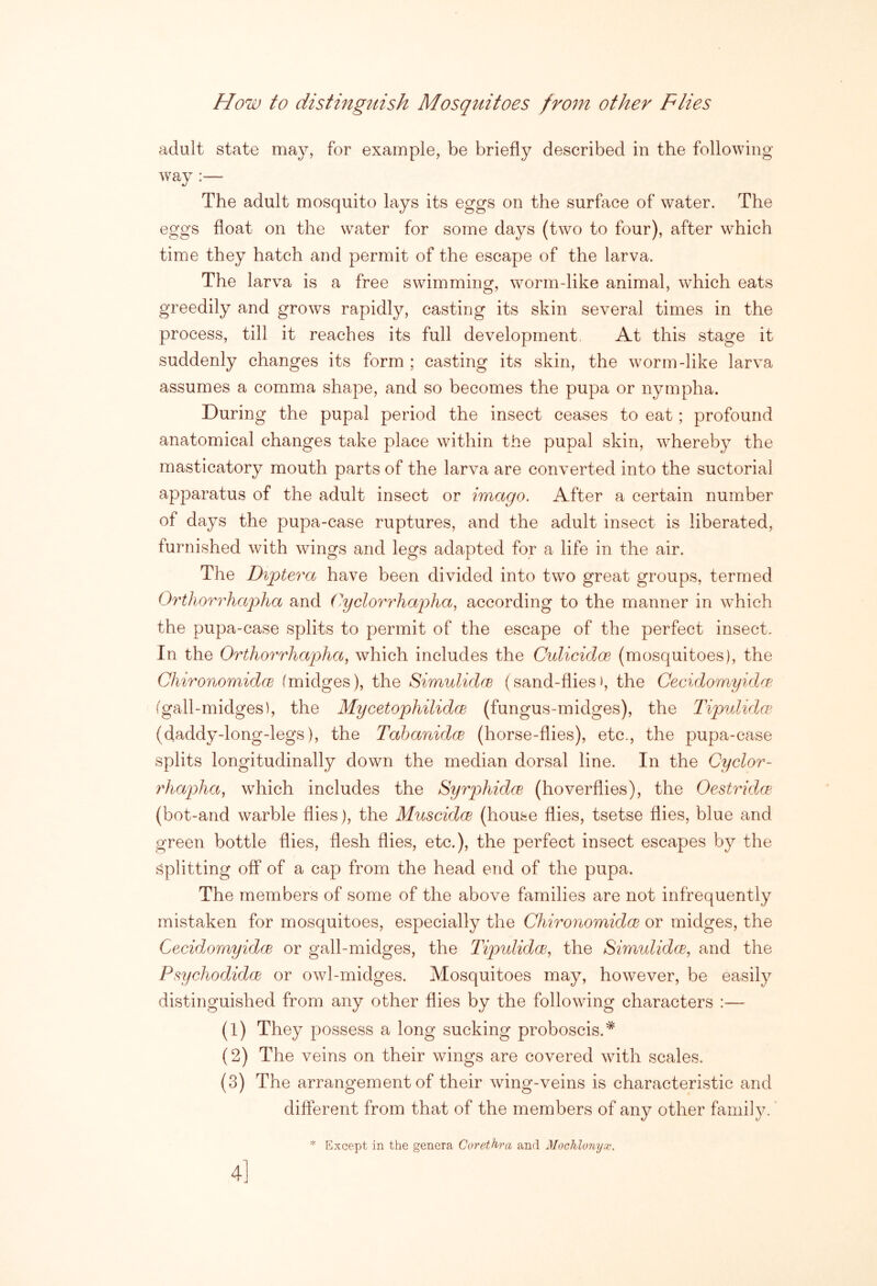 How to distinguish Mosquitoes from other Flies adult state may, for example, be briefly described in the following way :— The adult mosquito lays its eggs on the surface of water. The eggs float on the w^ater for some days (two to four), after which time they hatch and permit of the escape of the larva. The larva is a free swimming, worm-like animal, which eats greedily and grows rapidly, casting its skin several times in the process, till it reaches its full development. At this stage it suddenly changes its form ; casting its skin, the worm-like larva assumes a comma shape, and so becomes the pupa or nympha. During the pupal period the insect ceases to eat; profound anatomical changes take place within the pupal skin, whereby the masticatory mouth parts of the larva are converted into the suctorial apparatus of the adult insect or imago. After a certain number of days the pupa-case ruptures, and the adult insect is liberated, furnished with wings and legs adapted for a life in the air. The Diptera have been divided into two great groups, termed Orthorrhapha and (iyclorrhaijha, according to the manner in which the pupa-case splits to permit of the escape of the perfect insect. In the Orthorrhapha, which includes the Culicidoe (mosquitoes), the ChironomidcB (midges), the SimulidfB (sand-flies), the Cecidomyidre. (gall-midges), the Mycetophilidce (fungus-midges), the Tipulidw (daddy-long-legs), the Tahanidce (horse-flies), etc., the pupa-case splits longitudinally down the median dorsal line. In the Cyclor- ydiapha, which includes the Syrphidcs (hoverflies), the Oestridce (bot-and warble flies), the Muscidce (house flies, tsetse flies, blue and green bottle flies, flesh flies, etc.), the perfect insect escapes by the Splitting off of a cap from the head end of the pupa. The members of some of the above families are not infrequently mistaken for mosquitoes, especially the Chirorwmidce or midges, the CecidomyidcB or gall-midges, the lipulidm, the SimulidcB, and the P^ychodidoB or owl-midges. Mosquitoes may, however, be easily distinguished from any other flies by the following characters :— (1) They possess a long sucking proboscis.* (2) The veins on their wings are covered with scales. (3) The arrangement of their wing-veins is characteristic and different from that of the members of any other family. * Except in the genera Corethra and Mochlonyx. 4]