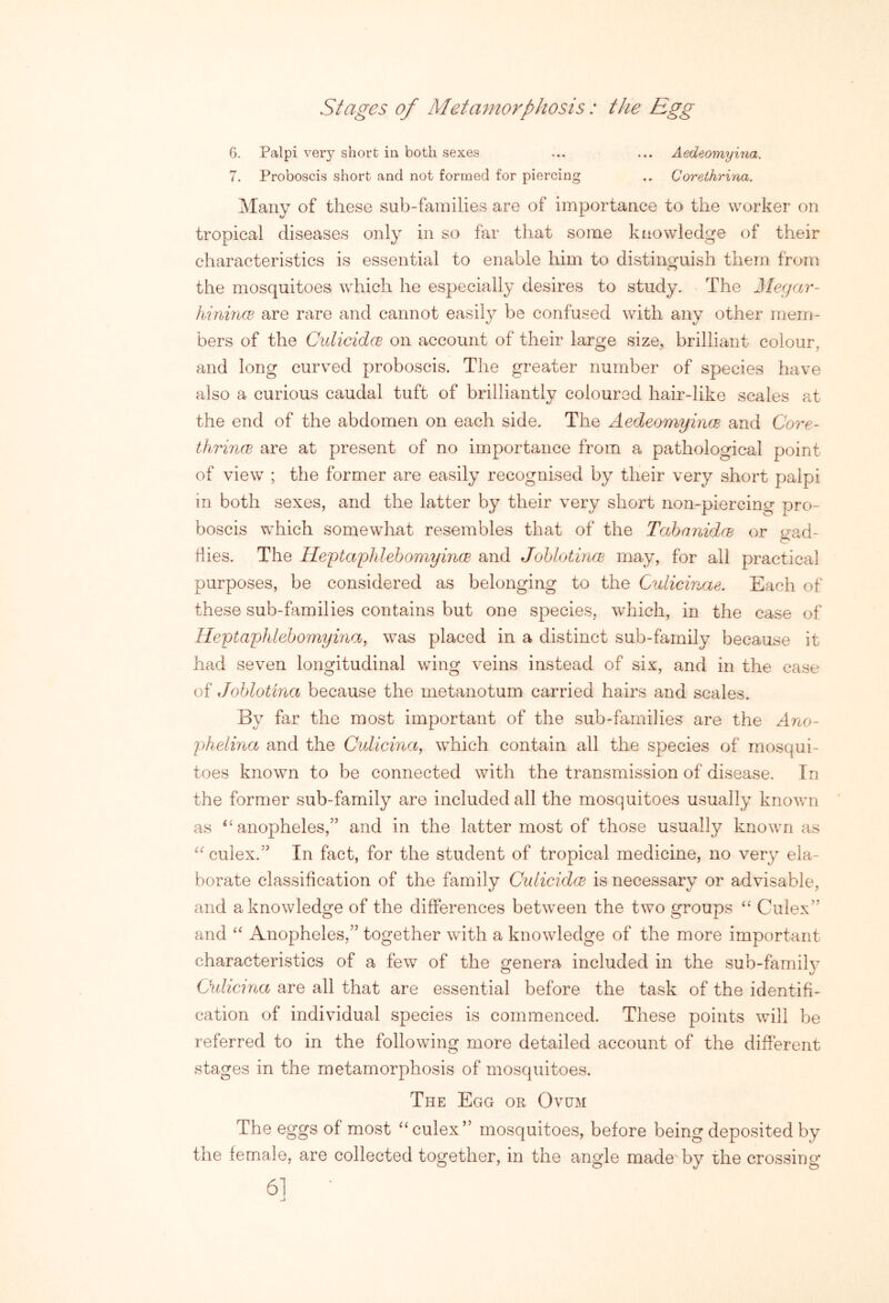 Stages of Metamorphosis: the Egg 6. Palpi very short in both sexes ... ... Aedeomyina. 7. Proboscis short and not formed for piercing .. Corethrina. Many of these sub-families are of importance to the worker on tropical diseases only in so far that some knowledge of their characteristics is essential to enable him to distinguish them from the mosquitoes which he especially desires to study. The Megar- hinincE are rare and cannot easily be confused with any other mem- bers of the CulicidcB on account of their large size, brilliant colour, and long curved proboscis. The greater number of species have also a curious caudal tuft of brilliantly coloured hair-like scales at the end of the abdomen on each side. The AedeomyincB and Core- thrincE are at present of no importance from a pathological point of view ; the former are easily recognised by their very short palpi in both sexes, and the latter by their very short non-piercing pro- boscis which somewhat resembles that of the TahanidcE or i^ad- hies. The IleiotaphlebomyincE and JohlotincE may, for all practical purposes, be considered as belonging to the Culicinae. Each of these sub-families contains but one species, which, in the case of Heytaphlehomyina, was placed in a distinct sub-family because it had seven longitudinal wing veins instead of six, and in the ease of Johlotina because the metanotum carried hairs and scales. By far the most important of the sub-families are the Ano- phelina and the Culicina, which contain all the species of mosqui- toes known to be connected with the transmission of disease. In the former sub-family are included all the mosquitoes usually known as ^'anopheles,” and in the latter most of those usually known as culex.’' In fact, for the student of tropical medicine, no very ela- borate classification of the family Oulicidce is necessary or advisable, and a knowledge of the differences between the two groups Culex’' and Anopheles,” together with a knowledge of the more important characteristics of a few of the genera included in the sub-family Ouliana are all that are essential before the task of the identifi- cation of individual species is commenced. These points will be referred to in the following more detailed account of the different stages in the metamorphosis of mosquitoes. The Egg or Ovum The eggs of most ^‘culex” mosquitoes, before being deposited by the female, are collected together, in the angle made by the crossing 61 •