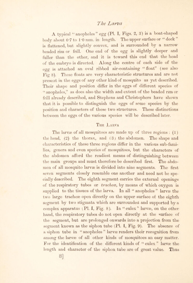 The Larva A typical ^‘anopheles” egg (PL I, Figs. 2, 3) is a boat-shaped body about 07 to 1*0 ram. in length. The upper surface or “ deck ” is flattened, but slightly convex, and is surrounded by a narrow beaded rim or frill. One end of the egg is slightly deeper and fuller than the other, and it is toward this end that the head of the embryo is directed. Along the centre of each side of the egg IS attached an oval ribbed air-containing '‘float” (see also Fig 8). These floats are very characteristic structures and are not present in the eggs of any other kind of mosquito as yet described. Their shape and position differ in the eggs of different species of  anopheles,” as does also the width and extent of the beaded rim or frill already described, and Stephens and Christophers have shown that it is possible to distinguish the eggs of some species by the position and characters of these two structures. These distinctions between the eggs of the various species will be described later. The Larva The larvae of all mosquitoes are made up of three regions : (1) the head, (2) the thorax, and (3) the abdomen. The shape and characteristics of these three regions differ in the various sub-fami- lies, genera and even species of mosquitoes, but the characters of the abdomen afford the readiest means of distinguishing between the main groups and must therefore be described first. The abdo- men of all mosquito larvae is divided into nine segments. The first seven segments closely resemble one another and need not be spe- cially described. The eighth segment carries the external openings of the respiratory tubes or trachecB, by means of which oxygen is supplied to the tissues of the larva. In all  anopheles ” larvae the two large tracheae open directly on the upper surface of the eighth segment by two stigmata which are surrounded and supported by a complex apparatus iPl. 1, Fig. 8). In  culex ” larvaB, on the other hand, the respiratory tubes do not open directly at the surface of the segment, but are prolonged onwards into a projection from the segment known as the siphon tube (PI. I, Fig. 9). The absence of a siphon tube in  anopheles ” larvae renders their recognition from among the larvae of all other kinds of mosquitoes an easy matter. For the identification of the different kinds of  culex ” larvae the length and character of the siphon tube are of great value. Thus 8]