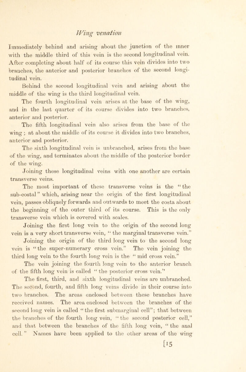 IVing venatiojt Immediately behind and arising about the junction of the inner with the middle third of this vein is the second longitudinal vein. After completing about half of its course this vein divides into two branches, the anterior and posterior branches of the second longi- tudinal vein. Behind the second longitudinal vein and arising about the middle of the wino: is the third longitudinal vein. O O The fourth longitudinal vein arises at the base of the wing, and in the last quarter of its course divides into two branches, anterior and posterior. The fifth longitudinal vein also arises from the base of the wing ; at about the middle of its course it divides into two branches, anterior and posterior. The sixth longitudinal vein is unbranched, arises from the base of the wing, and terminates about the middle of the posterior border of the wing. Joining these longitudinal veins with one another are certain transverse veins. The most important of these transverse veins is the the sub-costal ” which, arising near the origin of the first longitudinal vein, passes obliquely forwards and outwards to meet the costa about the beginning of the outer third of its course. This is the only transverse vein which is covered with scales. Joining the first long vein to the origin of the second long vein is a very short transverse vein, “ the marginal transverse vein.” Joining the origin of the third long vein to the second long vein is ^Hhe super-numerary cross vein.” The vein joining the third long vein to the fourth long vein is the “ mid cross vein.” The vein joining the fourth long vein to the anterior branch of the fifth long vein is called “ the posterior cross vein.” The first, third, and sixth longitudinal veins are unbranched. The second, fourth, and fifth long veins divide in their course into two branches. The areas enclosed between these branches have received names. The area enclosed between the branches of the second long vein is called “the first submarginal cell”; that between the branches of the fourth long vein, “the second posterior cell,” and that between the branches of the fifth long vein, “ the anal cell. ” Names have been applied to the other areas of the wing