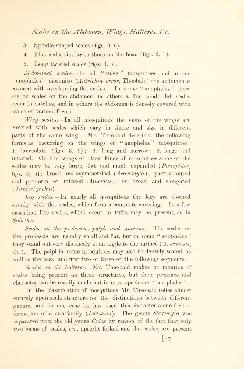 Scales on the Abdomen, IVings, Halt eves, &c. 3. Spindle-shaped scales (figs. 3, 6). 4. Flat scales similar to those on the head (figs. 3, 1), 5. Long twisted scales (figs. 3, 8). Abdominal scales,—In all ‘‘ culex ” mosquitoes and in one ^‘anopheles” mosquito (Aldrichia error, Theobald) the abdomen is covered with overlapping flat scales. In some anopheles ” there are no scales on the abdomen, in others a few small fiat scales occur in patches, and in others the abdomen is densely covered with scales of various forms. Wing scales,— In all mosquitoes the veins of the wings are covered with scales which vary in shape and size in different parts of the same wing. Mr. Theobald describes the following forms as occurring on the wings of anopheles ” mosquitoes : 1, lanceolate (figs. 3, 9) ; 2, long and narrow ; 3, large and inflated. On the wings of other kinds of mosquitoes some of the scales may be very large, flat and much expanded (Panoplites^ figs. 3, 5) ; broad and asymmetrical [Aedeomyia] ; parti-coloured and pyriform or inflated {Mucidus} ; or broad and elongated (Tceniorhynchus). Leg scales.—In nearly all mosquitoes the legs are clothed evenly wdth flat scales, which form a complete covering. In a few cases hair-like scales, which occur in tufts, may be present, as in Sabethes. Scales 071 the proboscis, palpi, arid anteimce.—The scales on the proboscis are usually small and flat, but in some ‘‘ anopheles ” they stand out very distinctly at an angle to the surface (A. sinensis, dc.). The palpi in some mosquitoes may also be densely scaled, as well as the basal and first two or three of the following segments. Scales on the halteres.—Mr. Theobald makes no mention of scales being present on these structures, but their presence and character can be readily made out in most species of ‘‘ anopheles.” In the classification of mosquitoes Mr. Theobald relies almost entirely upon scale structure for the distinctions between different ofcnera, and in one case he has used this character alone for the formation of a sub-family (Joblotina). The genus Stegomyia was separated from the old genus Culex by reason of the fact that only two forms of scales, viz., upright forked and flat scales, are present [o