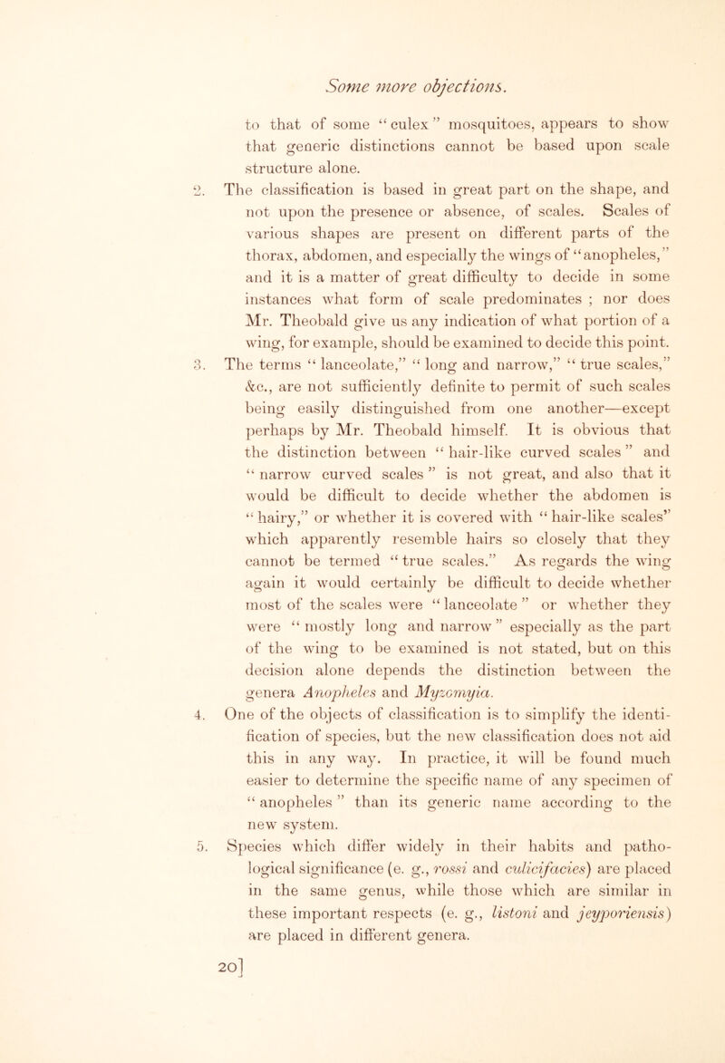 to that of some ‘‘culex” mosquitoes, appears to show that generic distinctions cannot be based upon scale structure alone. *2. The classification is based in great part on the shape, and not upon the presence or absence, of scales. Scales of various shapes are present on different parts of the thorax, abdomen, and especially the wings of “anopheles,’' and it is a matter of great difficulty to decide in some instances what form of scale predominates ; nor does Mr. Theobald give us any indication of what portion of a wing, for example, should be examined to decide this point. 3. The terms “ lanceolate,” “ long and narrow,” “ true scales,” &c., are not sufficiently definite to permit of such scales being easily distinguished from one another—except perhaps by Mr. Theobald himself. It is obvious that the distinction between “ hair-like curved scales ” and “ narrow curved scales ” is not great, and also that it would be difficult to decide whether the abdomen is “ hairy,” or whether it is covered with “ hair-like scales” which apparently resemble hairs so closely that they cannot be termed “ true scales.” As resfards the win^r O O again it would certainly be difficult to decide whether most of the scales were “ lanceolate ” or whether they were “ mostly long and narrow” especially as the part of the wing to be examined is not stated, but on this decision alone depends the distinction between the genera Anopheles and Myzomyia. 4. One of the objects of classification is to simplify the identi- fication of species, but the new classification does not aid this in any way. In practice, it will be found much easier to determine the specific name of any specimen of “ anopheles ” than its generic name according to the new system. 5. Species which differ widely in their habits and patho- logical significance (e. g., rossi and culicifacies) are placed in the same genus, while those which are similar in these important respects (e. g., listoni and jeyporiensis) are placed in different genera.
