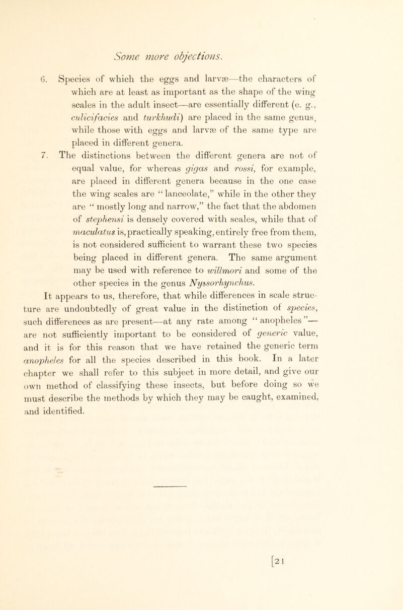 6. Species of which the eggs and larva3—the characters of which are at least as important as the shape of the wing scales in the adult insect—are essentially different (e. g., culicifacies and fAirkhudi) are placed in the same genus, while those with eggs and larvae of the same type are placed in different genera. 7. The distinctions between the different ofenera are not of equal value, for whereas gigas and rossi^ for example, are placed in different genera because in the one case the wing scales are “ lanceolate,” while in the other they are “ mostly long and narrow,” the fact that the abdomen of stephensi is densely covered with scales, while that of maculatus is, practically speaking, entirely free from them, is not considered sufficient to warrant these two species being placed in different genera. The same argument may be used with reference to willmori and some of the other species in the genus Nyssorhynchus. It appears to us, therefore, that while differences in scale struc- ture are undoubtedly of great value in the distinction of species, such differences as are present—at any rate among ^‘anopheles”— are not sufficiently important to be considered of generic value, and it is for this reason that we have retained the generic term anopheles for all the species described in this book. In a later chapter we shall refer to this subject in more detail, and give our own method of classifying these insects, but before doing so we must describe the methods by which they may be caught, examined, and identified.