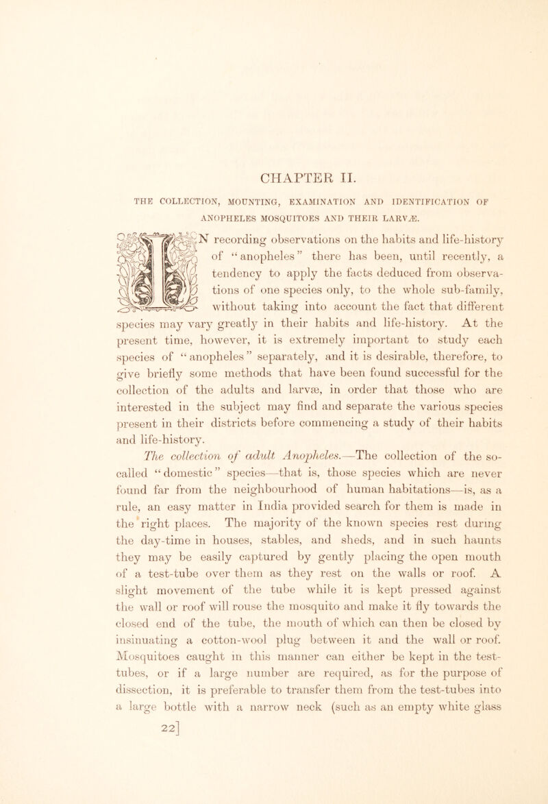 CHAPTER II. THE COLLECTION, MOUNTING, EXAMINATION AND IDENTIFICATION OF ANOPHELES MOSQUITOES AND THEIR LARV^. N recording observations on the habits and life-history of anopheles ” there has been, until recently, a tendency to apply the facts deduced from observa- tions of one species only, to the whole sub-family, without taking into account the fact that different species may vary greatly in their habits and life-history. At the present time, however, it is extremely important to study each species of “ anopheles ” separately, and it is desirable, therefore, to give briefly some methods that have been found successful for the collection of the adults and larvm, in order that those who are interested in the subject may find and separate the various species present in their districts before commencing a study of their habits and life-history. The collection of adult Anopheles.—The collection of the so- called “ domestic ” species—that is, those species which are never found far from the neighbourhood of human habitations—is, as a rule, an easy matter in India provided search for them is made in the right places. The majority of the known species rest during the day-time in houses, stables, and sheds, and in such haunts they may be easily captured by gently placing the open mouth of a test-tube over them as they rest on the walls or roof A slight movement of the tube while it is kept pressed against the wall or roof will rouse the mosquito and make it fly towards the closed end of the tube, the mouth of which can then be closed bv insinuating a cotton-wool plug between it and the wall or roof. Mosquitoes caught in this manner can either be kept in the test- tubes, or if a large number are required, as for the purpose of dissection, it is preferable to transfer them from the test-tubes into a large bottle with a narrow neck (such as an empty white glass 22]