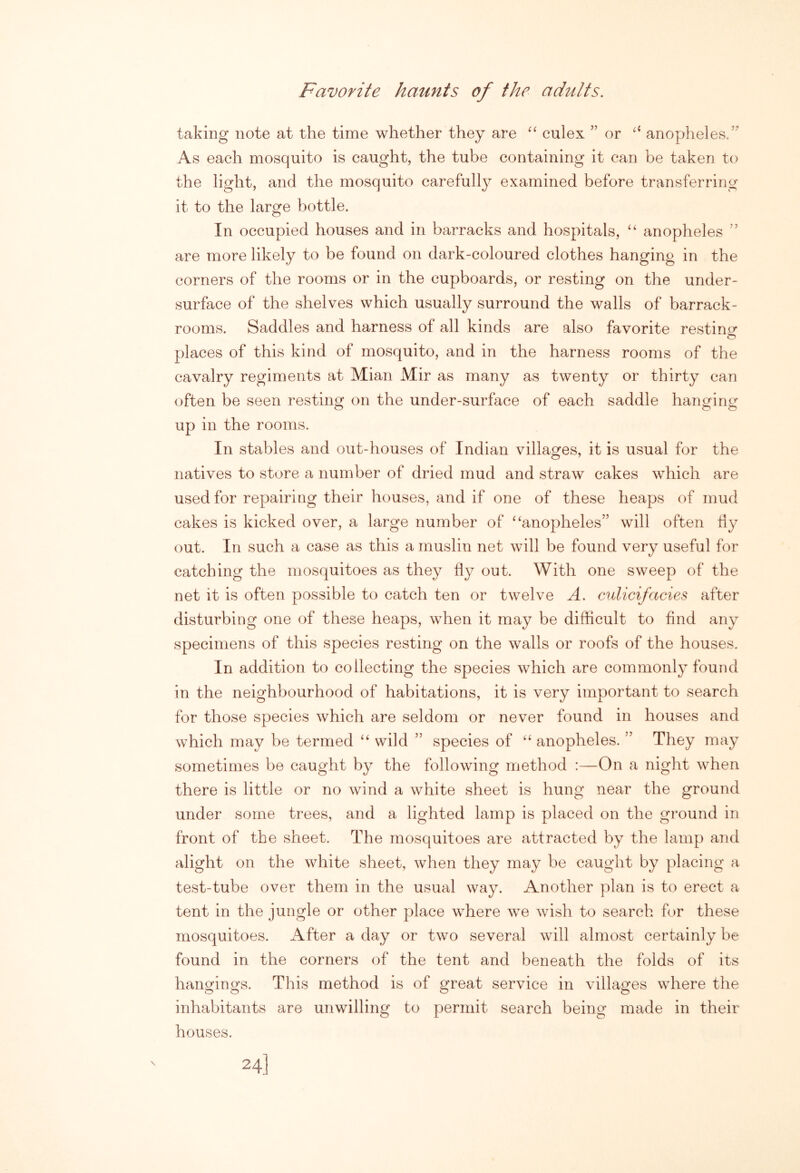 Favorite haunts of the adults. taking note at the time whether they are “ culex ” or ‘‘ anopheles.’^ As each mosquito is caught, the tube containing it can be taken to the light, and the mosquito carefully examined before transferring it to the large bottle. In occupied houses and in barracks and hospitals, ‘‘ anopheles ” are more likely to be found on dark-coloured clothes hanging in the corners of the rooms or in the cupboards, or resting on the under- surface of the shelves which usually surround the walls of barrack- rooms. Saddles and harness of all kinds are also favorite resting places of this kind of mosquito, and in the harness rooms of the cavalry regiments at Mian Mir as many as twenty or thirty can often be seen resting on the under-surface of each saddle hanging up in the rooms. In stables and out-houses of Indian villages, it is usual for the natives to store a number of dried mud and straw cakes which are used for repairing their houses, and if one of these heaps of mud cakes is kicked over, a large number of ‘‘anopheles” will often tiy out. In such a case as this a muslin net will be found very useful for catching the mosquitoes as they hy out. With one sweep of the net it is often possible to catch ten or twelve A. culicifades after disturbing one of these heaps, when it may be difficult to find any specimens of this species resting on the walls or roofs of the houses. In addition to collecting the species which are commonly found in the neighbourhood of habitations, it is very important to search for those species which are seldom or never found in houses and which may be termed “ wild ” species of “ anopheles. ” They may sometimes be caught by the following method :—On a night when there is little or no wind a white sheet is hung near the ground under some trees, and a lighted lamp is placed on the ground in front of the sheet. The mosquitoes are attracted by the lamp and alight on the white sheet, when they may be caught by placing a test-tube over them in the usual way. Another plan is to erect a tent in the jungle or other place where we wish to search for these mosquitoes. After a day or two several will almost certainly be found in the corners of the tent and beneath the folds of its hangings. This method is of great service in villages where the inhabitants are unwilling to permit search being made in their houses. 24]