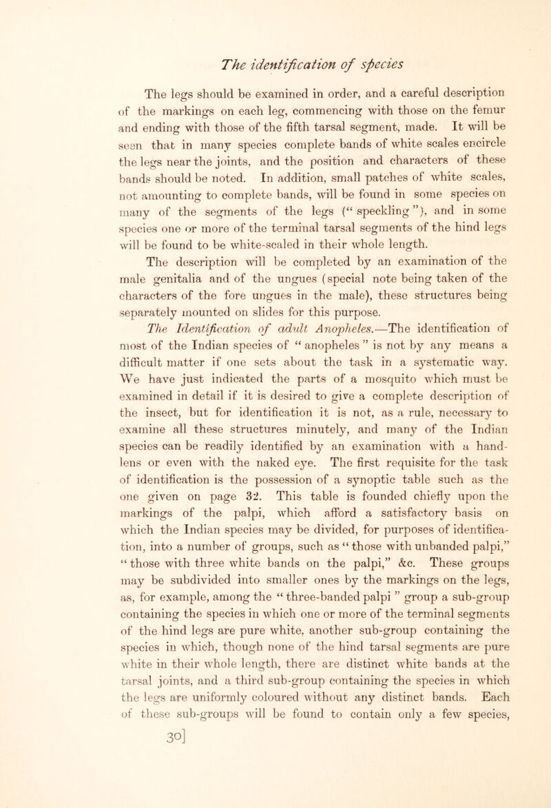 The identification of species The legs should be examined in order, and a careful description of the markings on each leg, commencing with those on the femur and ending with those of the fifth tarsal segment, made. It will be seen that in many species complete bands of white scales encircle the legs near the joints, and the position and characters of these bands should be noted. In addition, small patches of white scales, not amounting to complete bands, will be found in some species on many of the segments of the legs (“ speckling ”), and in some species one or more of the terminal tarsal segments of the hind legs will be found to be white-scaled in their whole length. The description will be completed by an examination of the male genitalia and of the ungues (special note being taken of the characters of the fore ungues in the male), these structures being separately mounted on slides for this purpose. The Identijication of adult Anopheles.—The identification of most of the Indian species of anopheles ” is not by any means a difficult matter if one sets about the task in a systematic way. We have just indicated the parts of a mosquito which must be examined in detail if it is desired to give a complete description of the insect, but for identification it is not, as a rule, necessary to examine all these structures minutely, and many of the Indian species can be readily identified by an examination with a hand- lens or even with the naked eye. The first requisite for the task of identification is the possession of a synoptic table such as the one given on page 32. This table is founded chiefly upon the markings of the palpi, which afford a satisfactory basis on which the Indian species may be divided, for purposes of identifica- tion, into a number of groups, such as “those with unbanded palpi,” “ those with three white bands on the palpi,” &c. These groups may be subdivided into smaller ones by the markings on the legs, as, for example, among the “ three-banded palpi ” group a sub-group containing the species in which one or more of the terminal segments of the hind legs are pure white, another sub-group containing the species in which, though none of the hind tarsal segments are pure white in their whole length, there are distinct white bands at the tarsal joints, and a third sub-group containing the species in which the legs are uniformly coloured without any distinct bands. Each of these sub-groups will be found to contain only a few species,
