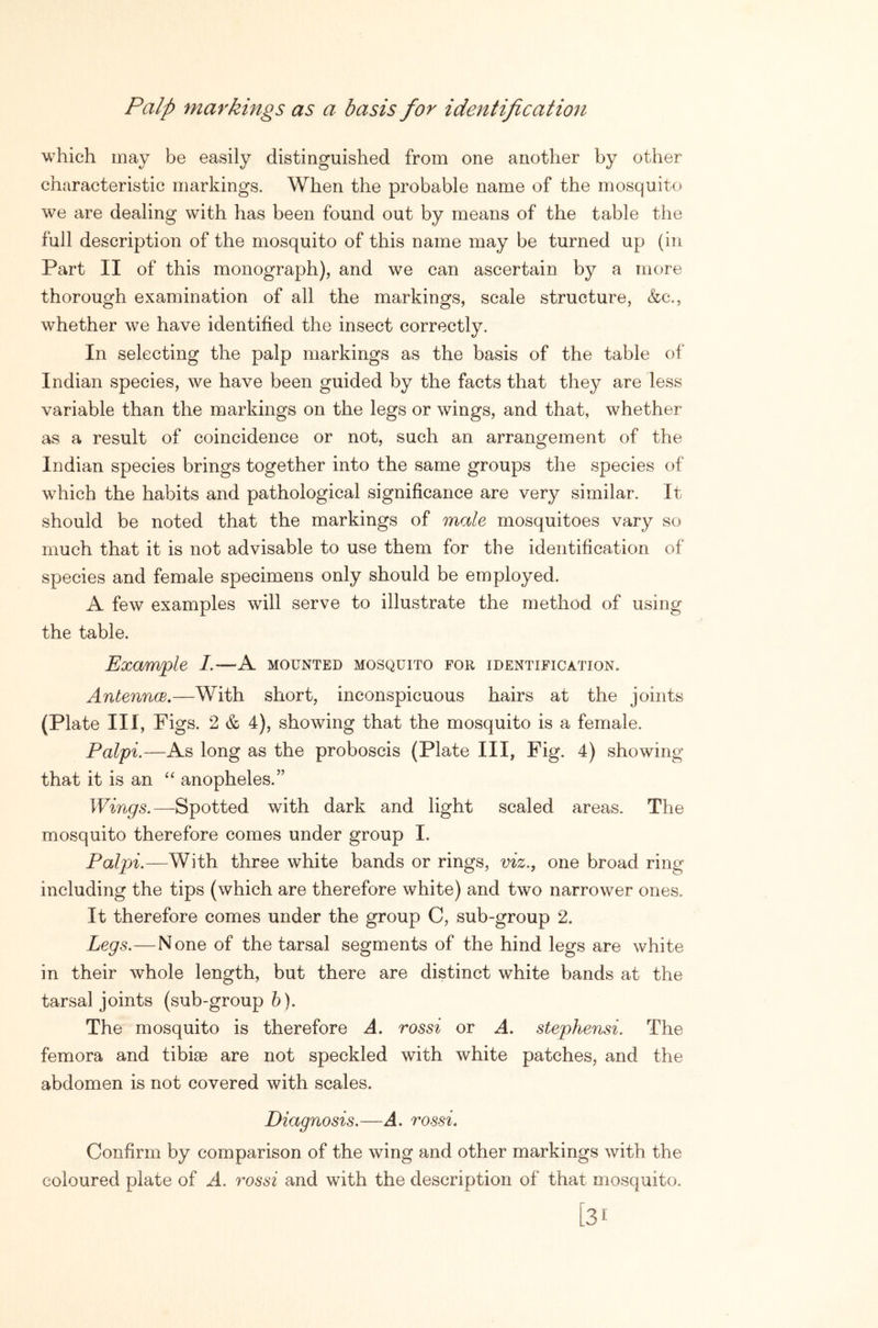 Palp markings as a basis for identification which may be easily distinguished from one another by other characteristic markings. When the probable name of the mosquito we are dealing with has been found out by means of the table the full description of the mosquito of this name may be turned up (in Part II of this monograph), and we can ascertain by a more thorough examination of all the markings, scale structure, &c., whether we have identified the insect correctly. In selecting the palp markings as the basis of the table of Indian species, we have been guided by the facts that they are less variable than the markings on the legs or wings, and that, whether as a result of coincidence or not, such an arrangement of the Indian species brings together into the same groups the species of which the habits and pathological significance are very similar. It should be noted that the markings of male mosquitoes vary so much that it is not advisable to use them for the identification of species and female specimens only should be employed. A few examples will serve to illustrate the method of using the table. Example I.—A mounted mosquito for identification. AntenncB,—With short, inconspicuous hairs at the joints (Plate III, Figs. 2 & 4), showing that the mosquito is a female. Palpi.—As long as the proboscis (Plate III, Fig. 4) showing that it is an anopheles.” Wings.—Spotted with dark and light scaled areas. The mosquito therefore comes under group I. Palpi.—With three white bands or rings, viz., one broad ring including the tips (which are therefore white) and two narrower ones. It therefore comes under the group C, sub-group 2. Legs.—None of the tarsal segments of the hind legs are white in their whole length, but there are distinct white bands at the tarsal joints (sub-group 6). The mosquito is therefore A. rossi or A. stephensi. The femora and tibiae are not speckled with white patches, and the abdomen is not covered with scales. Diagnosis.—A. rossi. Confirm by comparison of the wing and other markings with the coloured plate of A. rossi and with the description of that mosquito. 31