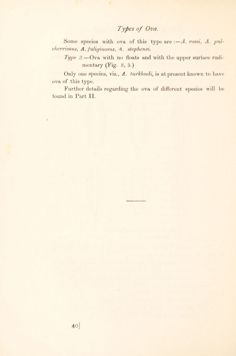 Types of Ova. Some species with ova of this type are :—A. rossi, A. pul- clierrimus, A. juliginosus, A. stephensi. Type 3.—Ova with no floats and with the upper surface rudi- mentary (Fig. 8, 5.) Only one species, viz., A. turkhudi, is at present known to have ova of this type. Further details regarding the ova of different species will be found in Part II.