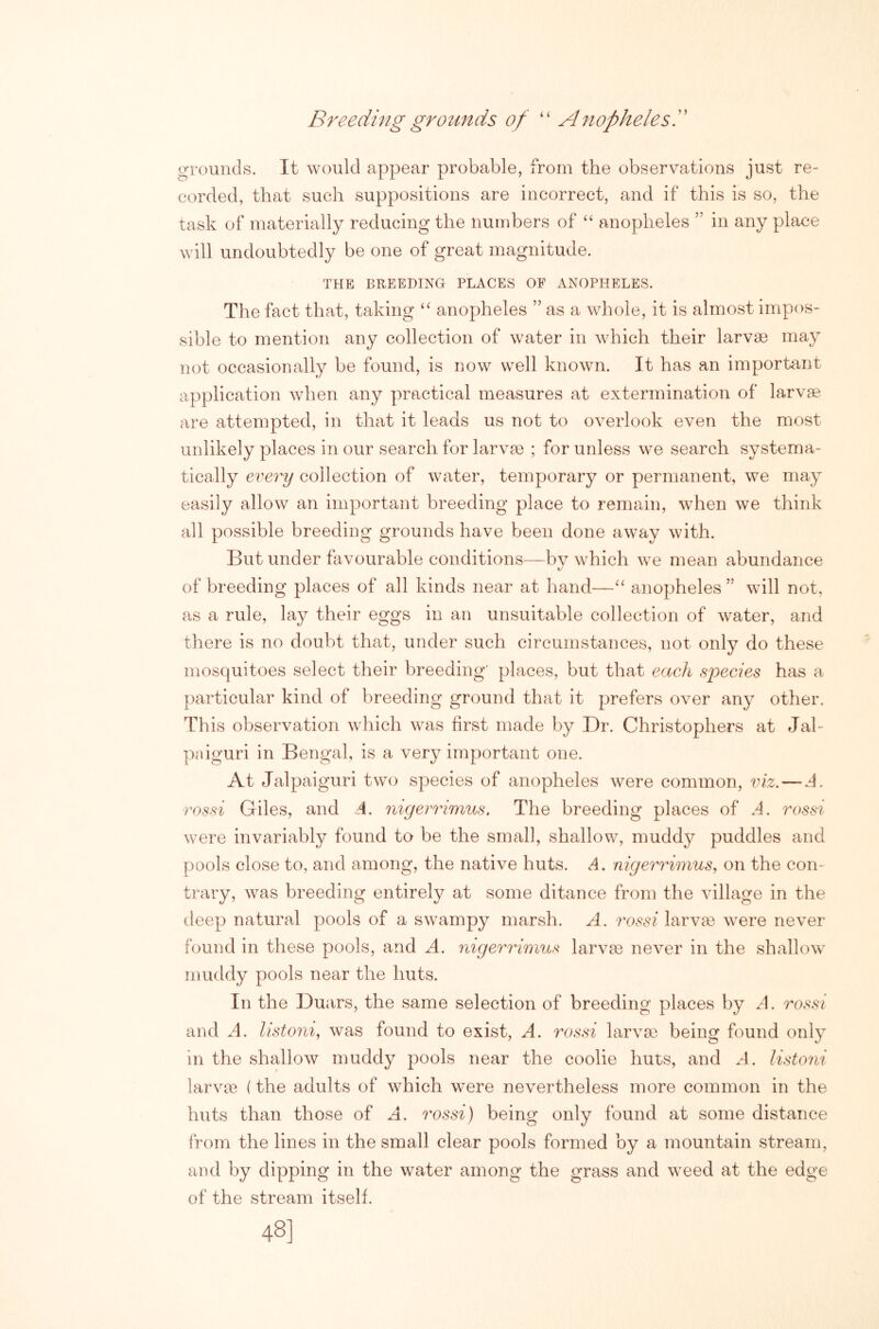 Breeding grounds of “ Anopheles!' grounds. It would appear probable, from the observations just re- corded, that such suppositions are incorrect, and if this is so, the task of materially reducing the numbers of “ anopheles ” in any place will undoubtedly be one of great magnitude. THE BREEDING PLACES OP ANOPHELES. The fact that, taking “ anopheles ” as a whole, it is almost impos- sible to mention any collection of water in which their larvae may not occasionally be found, is now well known. It has an important application when any practical measures at extermination of larvae are attempted, in that it leads us not to overlook even the most unlikely places in our search for larvae ; for unless we search systema- tically every collection of water, temporary or permanent, we may easily allow an important breeding place to remain, when we think all possible breeding grounds have been done away with. But under favourable conditions—bv which we mean abundance t/ of breeding places of all kinds near at hand—“ anopheles ” will not, as a rule, lay their eggs in an unsuitable collection of water, and there is no doubt that, under such circumstances, not only do these mosquitoes select their breeding' places, but that each species has a particular kind of breeding ground that it prefers over any other. Th is observation which was first made by Dr. Christophers at Jal- pniguri in Bengal, is a very important one. At Jalpaiguri two species of anopheles were common, viz. — A. rossi Giles, and A. iiigemmus, The breeding places of A. rossi were invariably found to be the small, shallow, muddy puddles and pools close to, and among, the native huts. A. nigerrimus, on the con- trary, was breeding entirely at some ditance from the village in the deep natural pools of a swampy marsh. A. rossi larva3 were never found in these pools, and A. nigerrimus larva3 never in the shallow muddy pools near the huts. In the Duars, the same selection of breeding places by A. rossi and .4. listoni, was found to exist, A. 7'ossi larvae being found only in the shallow muddy pools near the coolie huts, and A. listoni larvie (the adults of which were nevertheless more common in the huts than those of A. rossi) being only found at some distance from the lines in the small clear pools formed by a mountain stream, and by dipping in the water among the grass and weed at the edge of the stream itself. 48]