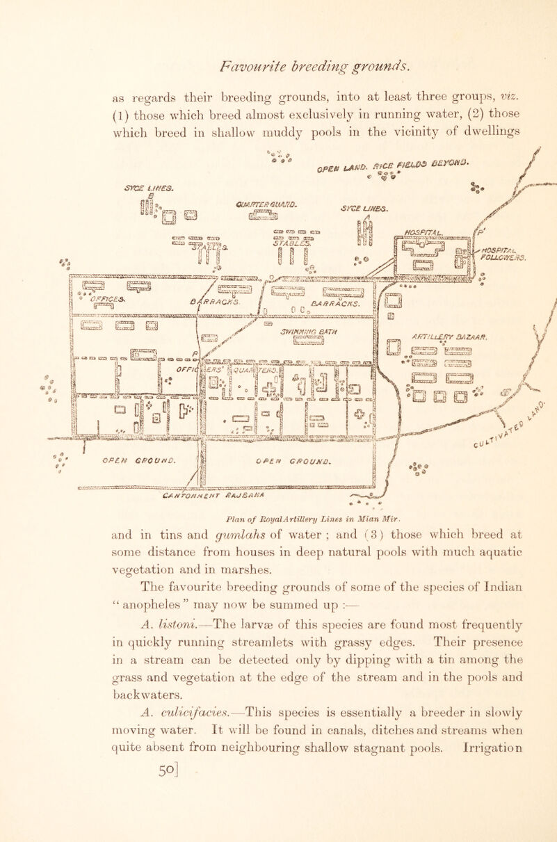 Favourite breeding grounds. as regards their breeding grounds, into at least three groups, viz. (1) those which breed almost exclusively in running water, (2) those which breed in shallow muddy pools in the vicinity of dwellings and in tins and gumlahs of water ; and (3) those which breed at some distance from houses in deep natural pools with much aquatic vegetation and in marshes. The favourite breeding grounds of some of the species of Indian “ anopheles” may now be summed up A. listoni.—The larvm of this species are found most frequently in quickly running streamlets with grassy edges. Their presence in a stream can be detected only by dipping with a tin among the grass and vegetation at the edge of the stream and in the pools and backwaters. A. cMlicifacies.—This species is essentially a breeder in slowly moving water. It will be found in canals, ditches and streams when quite absent from neighbouring shallow stagnant pools. Irrigation 50]