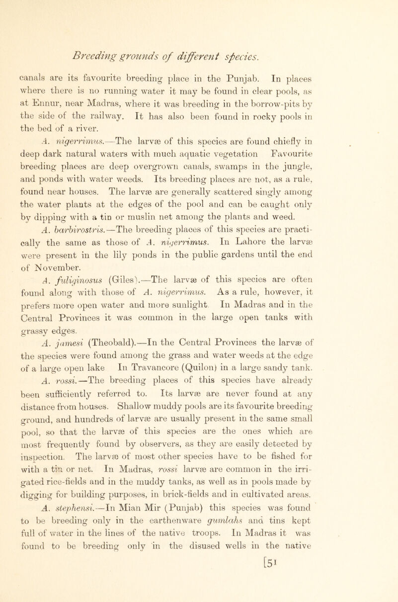 Breeding grotinds of different species. canals are its favourite breeding place in the Punjab. In places where there is no running water it may be found in clear pools, as at Ennur, near Madras, where it was breeding in the borrow-pits by the side ot the railway. It has also been found in rocky pools in the bed of a river. .4. nigerrimus.—The larvae of this species are found chiefly in deep dark natural waters with much aquatic vegetation Favourite breeding places are deep overgrown canals, swamps in the jungle, and ponds with water weeds. Its breeding places are not, as a rule, found near houses. The larvae are generally scattered singly among the water plants at the edges of the pool and can be caught only by dipping with a tin or muslin net among the plants and weed. A. barhirostris.—The breeding places of this species are practi- cally the same as those of A. ni(jerrimus. In Lahore the larvae were present in the lily ponds in the public gardens until the end of November. A. fuliginosus (Giles).—The larvae of this species are often found along with those of A. nigerrimus. Asa rule, however, it prefers more open water and more sunlight. In Madras and in the Central Provinces it was common in the large open tanks with grassy edges. A. jamesi (Theobald).—In the Central Provinces the larvas of the species were found among the grass and water weeds at the edge of a large open lake In Travancore (Quilon) in a large sandy tank. A. rossi.—The breeding places of this species have already been sufficiently referred to. Its larvae are never found at any distance from houses. Shallow muddy pools are its favourite breeding- ground, and hundreds of larvae are usually present in the same small pool, so that the larvae of this species are the ones which are most frequently found by observers, as they are easily detected by inspection. The larvae of most other species have to be fished for with a tin or net. In Madras, rossi larvae are common in the irri- gated rice-fields and in the muddy tanks, as well as in pools made by digging for building purposes, in brick-fields and in cultivated areas. A. stephensi.—In Mian Mir (Punjab) this species was found to be breeding only in the earthenware gumlahs and tins kept full of water in the lines of the native troops. In Madras it was found to be breeding only in the disused wells in the native [51