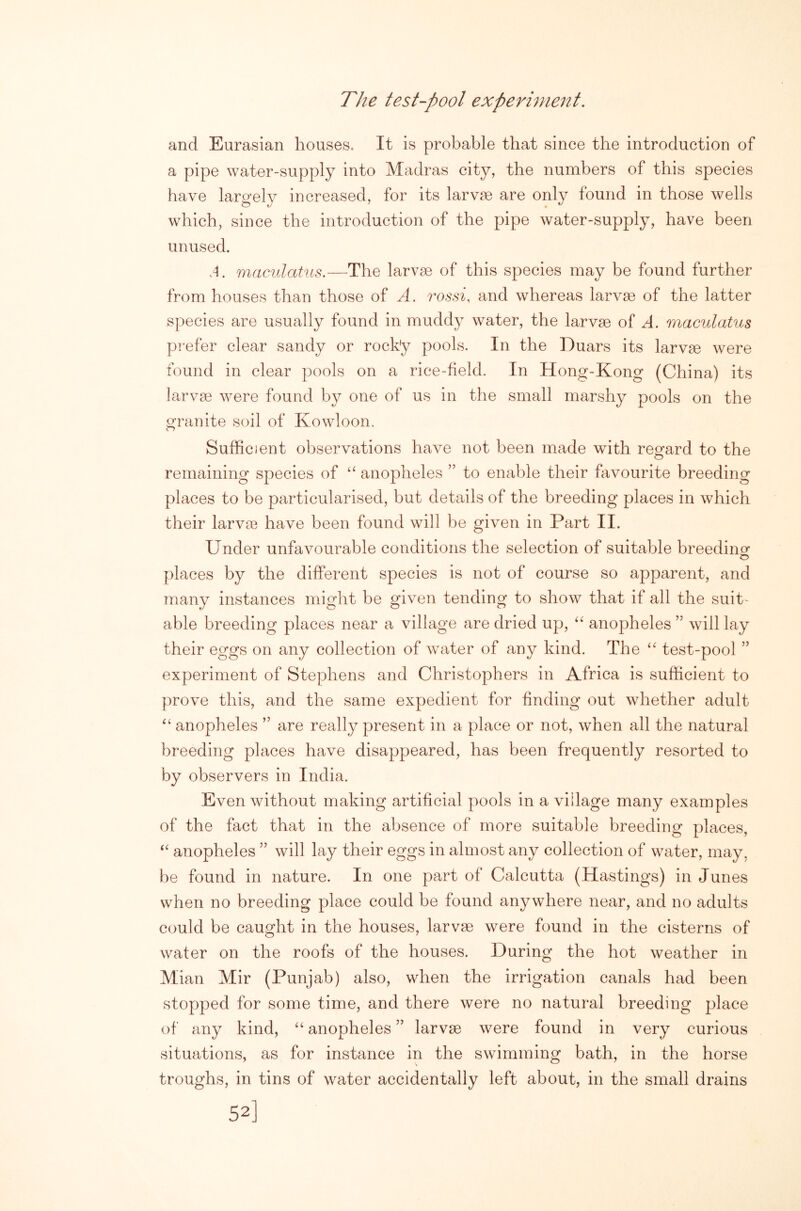 The test-pool experiment. and Eurasian houses. It is probable that since the introduction of a pipe water-supply into Madras city, the numbers of this species have largely increased, for its larvae are only found in those wells which, since the introduction of the pipe water-supply, have been unused. A. maculatus.—The larvae of this species may be found further from houses than those of A. rossi, and whereas larvae of the latter species are usually found in muddy water, the larvae of A. maculatus pi'efer clear sandy or rocky pools. In the Duars its larvae were found in clear pools on a rice-field. In Hong-Kong (China) its larvae were found by one of us in the small marshy pools on the o-ranite soil of Kowloon. o Sufficient observations have not been made with regard to the remaining species of anopheles ” to enable their favourite breeding places to be particularised, but detaiils of the breeding places in which their larvae have been found will be given in Part II. Under unfavourable conditions the selection of suitable breedino- places by the different species is not of course so apparent, and many instances might be given tending to show that if all the suit- able breeding places near a village are dried up, anopheles ” will lay their eggs on any collection of waiter of any kind. The test-pool ” experiment of Stephens and Christophers in Africa is sufficient to prove this, and the same expedient for finding out whether adult ‘‘ anopheles ” are really present in a place or not, when all the natural breeding places have disappeared, has been frequently resorted to by observers in India. Even without making artificial pools in a village many examples of the fact that in the absence of more suitable breeding places, anopheles ” will lay their eggs in almost any collection of water, may, be found in nature. In one part of Calcutta (Hastings) in Junes when no breeding place could be found anywhere near, and no adults could be caught in the houses, larvae were found in the cisterns of water on the roofs of the houses. During the hot weather in Mian Mir (Punjab) also, when the irrigation canals had been stopped for some time, and there were no natural breeding place of any kind, “ anopheles ” larvae were found in very curious situations, as for instance in the swimming bath, in the horse troughs, in tins of water accidentally left about, in the small drains 52]