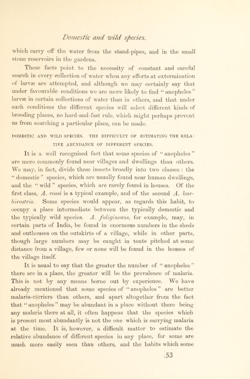 Domestic and wild species. which carry off the water from the stand-pipes, and in the small stone reservoirs in the o-ardens. O These facts point to the necessity of constant and careful search in every collection of water when any efforts at extermination of larvae are attempted, and although we may certainly say that under favourable conditions we are more likely to find ‘‘ anopheles ” larvae in certain collections of water than in others, and that under such conditions the different species will select different kinds of breeding places, no hard-and-fast rule, which might perhaps prevent us from searching a particular place, can be made. DOMESTIC AND WILD SPECIES. THE DIFFICULTY OF ESTIMATING THE RELA- TIVE ABUNDANCE OF DIFFERENT SPECIES. It is a well recognised fact that some species of “ anopheles are more commonly found near villages and dwellings than others. We may, in fact, divide these insects broadly into two classes : the '' domestic ” species, which are usually found near human dwellings, and the wild ” species, which are rarely found in houses. Of the first class, A. rossi is a typical example, and of the second A. har- hirostris. Some species would appear, as regards this habit, to occupy a place intermediate between the typically domestic and the typically wild species. A. fuliginosus, for example, may, in certain parts of India, be found in enormous numbers in the sheds and outhouses on the outskirts of a village, while in other parts, though large numbers may be caught in tents pitched at some distance from a village, few or none will be found in the houses of the village itself. It is usual to say that the greater the number of anopheles ” there are in a place, the greater will be the prevalence of malaria. This is not by any means borne out by experience. We have already mentioned that some species of “ anopheles ” are better malaria-carriers than others, and apart altogether from the fact that anopheles ” may be abundant in a place without there being any malaria there at all, it often happens that the species which is present most abundantly is not the one which is carrying malaria at the time. It is, however, a difficult matter to estimate the relative abundance of different species in any place, for some are much more easily seen than others, and the habits which some .53