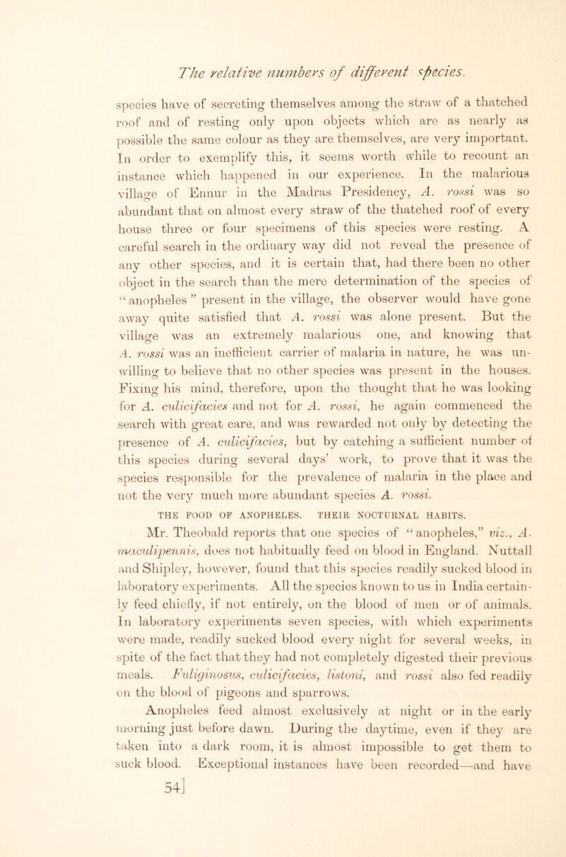 The relative numbers of different species. species have of secreting themselves among the straw of a thatched roof and of resting only upon objects which are as nearly as possible the same colour as they are themselves, are very important. In order to exemplify this, it seems worth while to recount an instance which happened in our experience. In the malarious village of Ennur in the Madras Presidency, A. torsi was so abundant that on almost every straw of the thatched roof of every house three or four specimens of this species were resting. A careful search in the ordinary way did not reveal the presence of any other species, and it is certain that, had there been no other (object in the search than the mere determination of the species of “ anopheles ” present in the village, the observer would have gone away quite satisfied that A. rossi was alone present. But the village was an extremely malarious one, and knowing that .1. rossi was an inefficient carrier of malaria in nature, he was un- willing to believe that no other species was present in the houses. Fixing his mind, therefore, upon the thought that he was looking for A. culicifacies and not for A, rossi, he again commenced the search with great care, and was rewarded not only by detecting the presence of A. culicifacies, but by catching a sufficient number of this species during several days’ work, to prove that it was the species responsible for the prevalence of malaria in the place and not the very much more abundant species A. rossi, THE FOOD OF ANOPHELES. THEIR NOCTURNAL HABITS. Mr. Theobald reports that one species of “anopheles,” iiiz., A. maculipennis, does not habitually feed on blood in England. Nuttall and Shipley, however, found that this species readily sucked blood in laboratory experiments. All the species known to us in India certain- ly feed chiefly, if not entirely, on the blood of men or of animals. In laboratory experiments seven species, with which experiments were made, readily sucked blood every night for several weeks, in spite of the fact that they had not completely digested their previous meals. Fuhgutosus, culicifacies, listoni, and rossi also fed readily on the blood of pigeons and sparrows. Anopheles feed almost exclusively at night or in the early morning just before dawn. During the daytime, even if they are taken into a dark room, it is almost impossible to get them to suck blood. Exceptional instances have been recorded—and have 54]