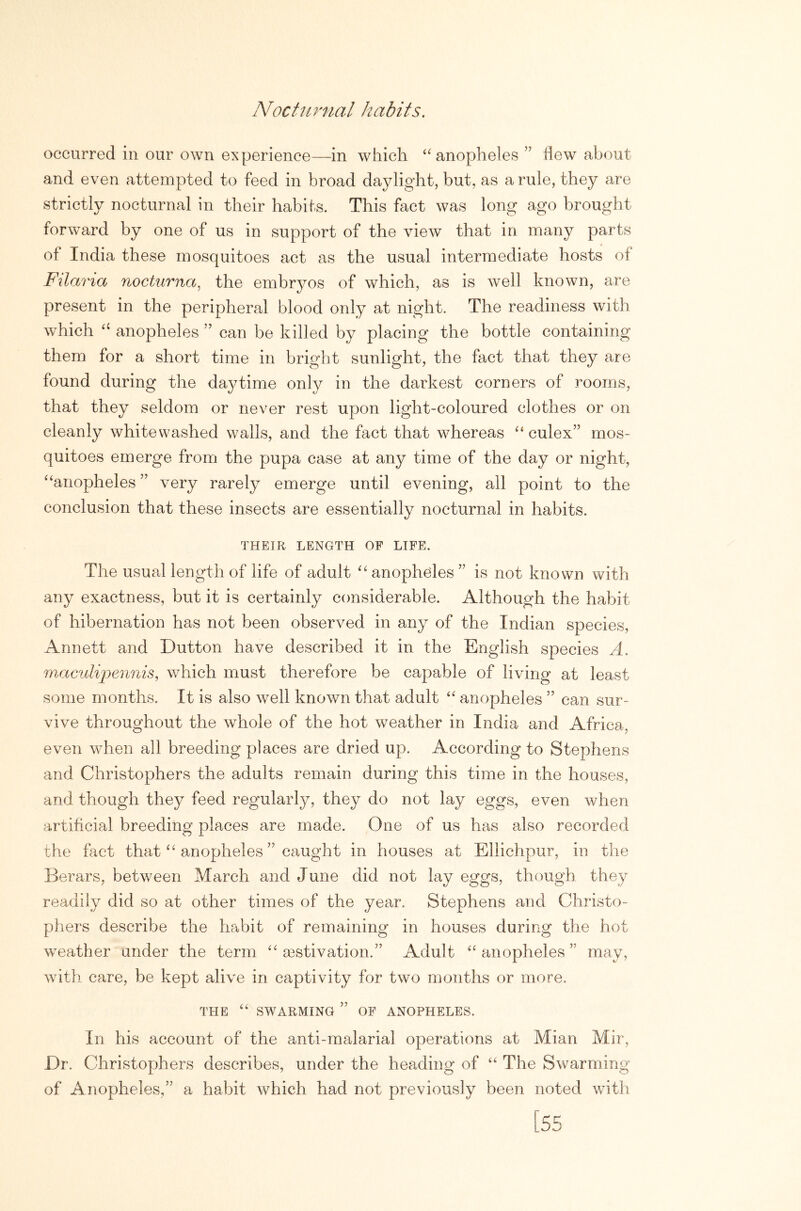 NoctiLrnal habits. occurred in our own experience—in which ‘'anopheles ” flew about and even attempted to feed in broad daylight, but, as a rule, they are strictly nocturnal in their habits. This fact was long ago brought forward by one of us in support of the view that in many parts of India these mosquitoes act as the usual intermediate hosts of Filaria nocturna, the embryos of which, as is well known, are present in the peripheral blood only at night. The readiness with which anopheles ” can be killed by placing the bottle containing them for a short time in bright sunlight, the fact that they are found during the da37time only in the darkest corners of rooms, that they seldom or never rest upon light-coloured clothes or on cleanly whitewashed walls, and the fact that whereas “ culex” mos- quitoes emerge from the pupa case at any time of the day or night, “anopheles ” very rarely emerge until evening, all point to the conclusion that these insects are essentially nocturnal in habits. THEIR LENGTH OF LIFE. The usual length of life of adult “ anopheles ” is not known with any exactness, but it is certainly considerable. Although the habit of hibernation has not been observed in any of the Indian species, Annett and Dutton have described it in the English species A. maculi'pennis, which must therefore be capable of living at least some months. It is also well known that adult “ anopheles ” can sur- vive throughout the whole of the hot weather in India and Africa, even when all breeding places are dried up. According to Stephens and Christophers the adults remain during this time in the houses, and though they feed regularly, they do not lay eggs, even when artificial breeding places are made. One of us has also recorded the fact that “ anopheles ” caught in houses at Ellichpur, in the Berars, between March and June did not lay eggs, though they readily did so at other times of the year. Stephens and Christo- phers describe the habit of remaining in houses during the hot weather under the term “ aestivation.” Adult “anopheles” may, with care, be kept alive in captivity for two months or more. THE “ SWARMING ” OF ANOPHELES. In his account of the anti-malarial operations at Mian Mir, Dr. Christophers describes, under the heading of “ The Swarming of Anopheles,” a habit which had not previously been noted with [55