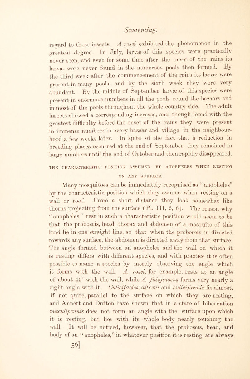 Swarming. regard to these insects. A rossi ediibited the phenomenon in the greatest degree. In July, larvae of this species were practically never seen, and even for some time after the onset of the rains its larva3 were never found in the numerous pools then formed. By the third week after the commencement of the rains its larvae were present in many pools, and by the sixth week they were very abundant. By the middle of September larvae of this species were present in enormous numbers in all the pools round the bazaars and in most of the pools throughout the whole country-side. The adult insects showed a corresponding increase, and though found with the greatest difficulty before the onset of the rains they were present in immense numbers in every bazaar and village in the neighbour- hood a few weeks later. In spite of the fact that a reduction in breeding places occurred at the end of September, they remained in large numbers until the end of October and then rapidly disappeared. THE CHARACTERISTIC POSITION ASSUMED BY ANOPHELES WHEN RESTING ON ANY SURFACE. Many mosquitoes can be immediately recognised as anopheles” by the characteristic position which they assume when resting on a wall or roof From a short distance they look somewhat like thorns projecting from the surface (PL III, 5, 6). The reason why anopheles ” rest in such a characteristic position would seem to be that the proboscis, head, thorax and abdomen of a mosquito of this kind lie in one straight line, so that when the proboscis is directed towards any surface, the abdomen is directed away from that surface. The angle formed between an anopheles and the wall on which it is resting differs with different species, and with practice it is often possible to name a species by merely observing the angle which it forms with the wall. A. rossi, for example, rests at an angle of about 45° with the wall, while A fuligmosus forms very nearly a right angle with it. Cuticijacies, aitkeni and cidiciformis lie almost, if not quite, parallel to the surface on which they are resting, and Annett and Dutton have shown that in a state of hibernation maculipennis does not form an angle with the surface upon which it is resting, but lies with its whole body nearly touching the wall. It will be noticed, however, that the proboscis, head, and body of an “ anopheles,” in whatever position it is resting, are always 56]