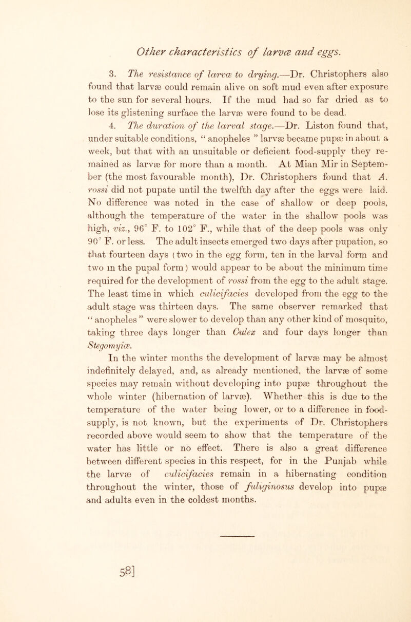 other characteristics of larvce and eggs. 3. The resistance of larvcB to drying.—Dr. Christophers also found that larvae could remain alive on soft mud even after exposure to the sun for several hours. If the mud had so far dried as to lose its glistening surface the larvm were found to be dead. 4. The duration of the larval stage.—Dr. Liston found that, under suitable conditions, anopheles ” larvae became pupa^. in about a week, but that with an unsuitable or deficient food-supply they re- mained as larvae for more than a month. At Mian Mir in Septem- ber (the most favourable month), Dr. Christophers found that A. rossi did not pupate until the twelfth day after the eggs were laid. No difference was noted in the case of shallow or deep pools, although the temperature of the water in the shallow pools was high, viz,, 96° F. to 102° F., while that of the deep pools was only 90° F. or less. The adult insects emerged two days after pupation, so that fourteen days {two in the egg form, ten in the larval form and two in the pupal form) would appear to be about the minimum time required for the development of rossi from the egg to the adult stage. The least time in which culicifacies developed from the egg to the adult stage was thirteen days. The same observer remarked that “ anopheles ” were slower to develop than any other kind of mosquito, taking three days longer than (kdex and four days longer than Stegomyice. In the winter months the development of larvae may be almost indefinitely delayed, and, as already mentioned, the larvae of some species may remain without developing into pupae throughout the whole winter (hibernation of larvae). Whether this is due to the temperature of the water being lower, or to a difference in food- supply, is not known, but the experiments of Dr. Christophers recorded above would seem to show that the temperature of the water has little or no effect. There is also a great difference between different species in this respect, for in the Punjab while the larvae of culicifacies remain in a hibernating condition throughout the winter, those of fidiginosus develop into pupte and adults even in the coldest months. 58]