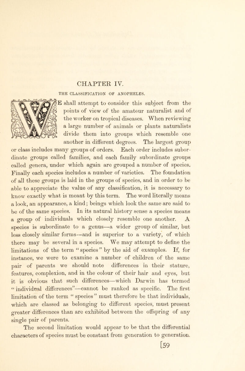 CHAPTER IV. THE CLASSIFICATION OF ANOPHELES. E shall attempt to consider this subject from the points of view of the amateur naturalist and of the worker on tropical diseases. When reviewing a large number of animals or plants naturalists divide them into groups which resemble one another in different degrees. The largest group or class includes many groups of orders. Each order includes subor- dinate groups called families, and each family subordinate groups called genera, under which again are grouped a number of species. Finally each species includes a number of varieties. The foundation of all these groups is laid in the groups of species, and in order to be able to appreciate the value of any classification, it is necessary to know exactly what is meant by this term. The word literally means a look, an appearance, a kind; beings which look the same are said to be of the same species. In its natural history sense a species means a group of individuals which closely resemble one another. A species is subordinate to a genus—a wider group of similar, but less closely similar forms—and is superior to a variety, of which there may be several in a species. We may attempt to define the limitations of the term species ” by the aid of examples. If, for instance, we were to examine a number of children of the same pair of parents we should note differences in their stature, features, complexion, and in the colour of their hair and eyes, but it is obvious that such differences—which Darwin has termed individual differences”—cannot be ranked as specific. The first limitation of the term species ” must therefore be that individuals, which are classed as belonging to different species, must present greater differences than are exhibited between the offspring of any single pair of parents. The second limitation would appear to be that the differential characters of species must be constant from generation to generation. [59