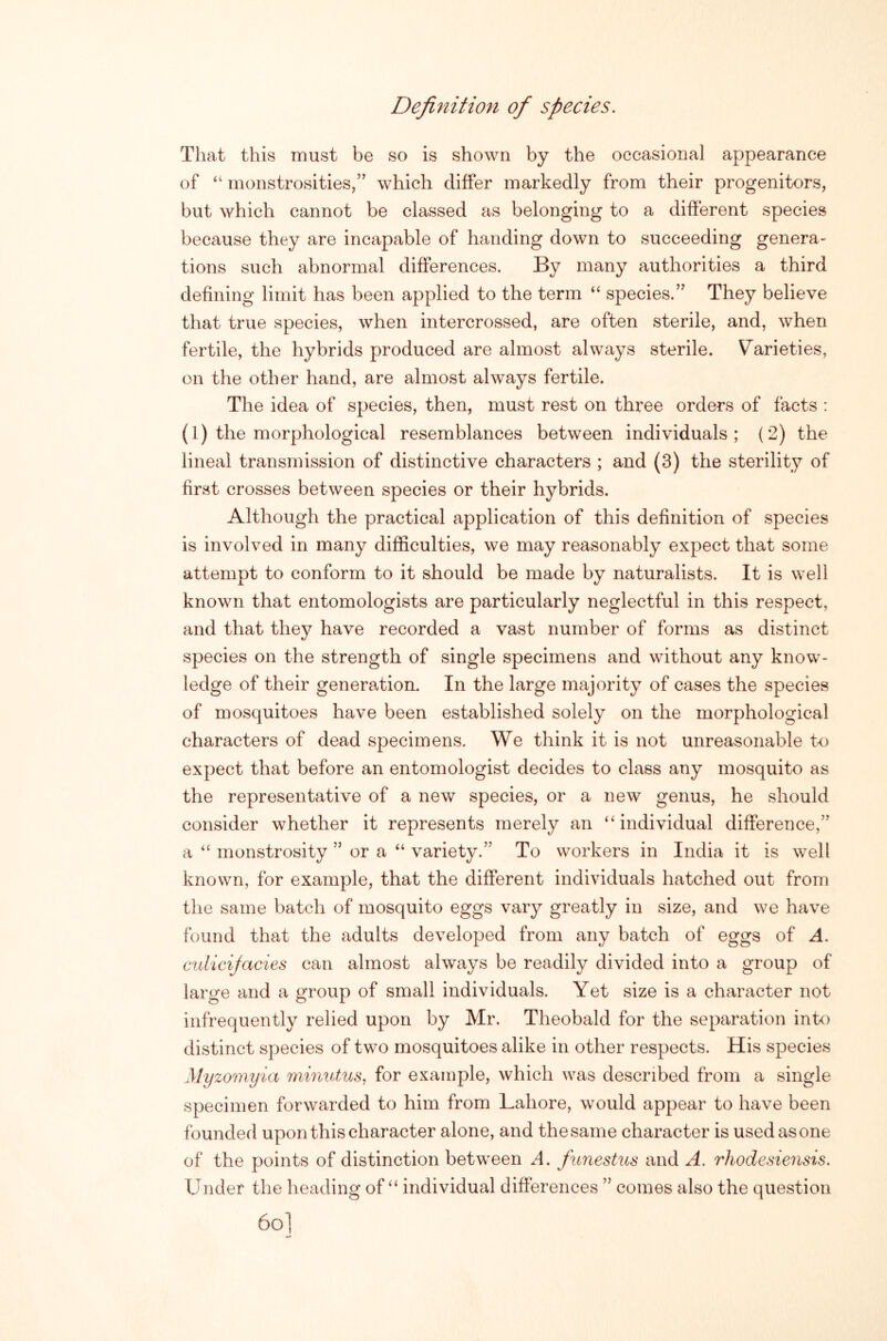 Definition of species. That this must be so is shown by the occasional appearance of monstrosities,” which differ markedly from their progenitors, but which cannot be classed as belonging to a different species because they are incapable of handing down to succeeding genera- tions such abnormal differences. By many authorities a third defining limit has been applied to the term “ species.” They believe that true species, when intercrossed, are often sterile, and, when fertile, the hybrids produced are almost always sterile. Varieties, on the other hand, are almost always fertile. The idea of species, then, must rest on three orders of facts : (1) the morphological resemblances between individuals; (2) the lineal transmission of distinctive characters ; and (3) the sterility of first crosses between species or their hybrids. Although the practical application of this definition of species is involved in many difficulties, we may reasonably expect that some attempt to conform to it should be made by naturalists. It is well known that entomologists are particularly neglectful in this respect, and that they have recorded a vast number of forms as distinct species on the strength of single specimens and without any know- ledge of their generation. In the large majority of cases the species of mosquitoes have been established solely on the morphological characters of dead specimens. We think it is not unreasonable to expect that before an entomologist decides to class any mosquito as the representative of a new species, or a new genus, he should consider whether it represents merely an “individual difference,” a “ monstrosity ” or a “ variety.” To workers in India it is well known, for example, that the different individuals hatched out from the same batch of mosquito eggs vary greatly in size, and we have found that the adults developed from any batch of eggs of A. cidicijacies can almost always be readily divided into a group of large and a group of small individuals. Yet size is a character not infrequently relied upon by Mr. Theobald for the separation into distinct species of two mosquitoes alike in other respects. His species Myzomyia minutus. for example, which was described from a single specimen forwarded to him from Lahore, would appear to have been founded upon this character alone, and the same character is used as one of the points of distinction between A. funestus and A. rhodesiensis. Under the heading of “ individual differences ” comes also the question 6o]